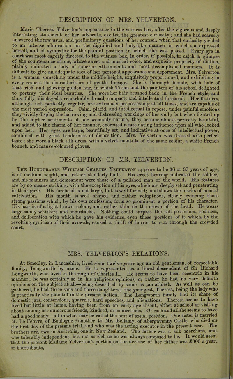 DESCEIPTION OF MRS. YELYERTON. ' Marie Theresa Yelverton’s appearance in the witness box, after the vigorous and deeply interesting statement of her advocate, excited the greatest curiosity; and she had scarcely answered the few usual and preliminary questions of her counsel, when that curiosity yielded to an intense admiration for the dignified and lady-ljke manner in which she expressed herself, and of sympathy for the painful position in which she was placed. Every eye in court was most eagerly directed to the witness box, in order, if possible, to catch a glimpse of the countenance of one, whose sweet and musical voice, and exquisite propriety of diction, plainly indicated a lady of superior attainments and most accomplished manners. It is difficult to give an adequate idea of her personal appearance and deportment. Mrs. Yelverton is a woman something under the middle height, exquisitely proportioned, and exhibiting in t every respect the characteristics of gentle lineage. She is thorough blonde, with hair of that rich and glowing golden hue, in which Titian and the painters of his school delighted to portray their ideal beauties. She wore her hair brushed back in the French style, and thus fully displayed a remarkably broad, compact, and intellectual forehead. Her features, although not perfectly regular, are extremely prepossessing at all times, and are capable of the most varied expression. Calm, placid, and intellectual in repose, under painful emotions they vividly display the harrowing and distressing workings of her soul; but when lighted up by the higher sentiments of her womanly nature, they became almost perfectly beautiful, and added to the charm of her manner, exercised a fascinating infiuence upon all who looked upon her. Her eyes are large, beautifully set, and indicative at once of intellectual power, combined with great tenderness of disposition. Mrs. Yelverton was dressed with perfect taste : she wore a black silk dress, with a velvet mantilla of the same colour, a white French bonnet, and mauve-coloured gloves. DESCRIPTION OF MR. YELVERTON. The Honotjbable Wilham Chaeles Yelvebton appears to be 36 or 37 years of age, is of medium height, and rather slenderly built. His erect bearing indicated the soldier, and his manners and demeanour were those of a polished man of the world. His features are by no means striking, with the exception of his eyes, which are deeply set and penetrating in their gaze. His forehead is not large, but is well formed; and shows the marks of mental cultivation. His mouth is well shaped and rather voluptuous, clearly evincing those strong passions which, by his own confession, form so prominent a portion of his character. His hair is of a light brown colour, and rather thin on the crown of the head. He wears large sandy whiskers and moustache. Nothing could surpass the self-possession, coolness, and deliberation with which he gave his evidence, even those portions of it which, by the revolting cynicism of their avowals, caused a thrill ot horror to run through the crowded court. MRS. YELYERTON’S RELATIONS. At Smedley, in Lancashire, lived some twelve years ago an old gentleman, of respectable- family, Longworth by name. He is represented as a lineal descendant of Sir Richard Longworth, who lived in the reign of Charles II. He seems to have been eccentric in his manner; he was certainly so in his religious opinions, or rather he had no very definite opinions on the subject at all—being described by some as ,an athiest. As well as can be gathered, he had three sons and three daughters; the youngest, Theresa, being the lady who is practically the plaintiff in the present action. The Longworth family had its share of domestic jars, contentions, quarrels, hard speeches, and alienations. Theresa seems to have lived T)ut little at home, having been from an early age absent, either at school or visiting about among her numerous friends, kindred, or connections. Of each and all she seems to have liad a good many—all in what may be called the best of social position. One sister is married M. Le Febvre, of Boulogne ;• another to Mr. Bellamy, of Abergavenny Castle, who died on the first day of the present trial, and who was the acting executor in the present case. The brothers are, two in Australia, one in New Zealand. The father was a silk merchant, and was tolerably independent, but not so rich as he was always supposed to be. It would seem that the present Madame Yelverton’s portion on the decease of her father was £300 a year, or thereabouts.