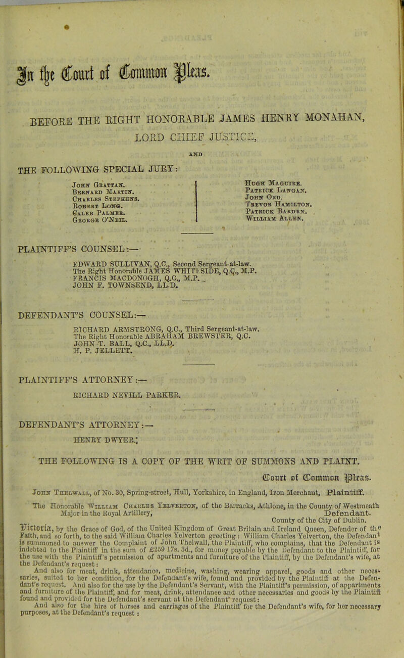 |n % Corat of Coittiiioii |Iess. BEFORE THE RIGHT HONORABLE JAMES HENRY MONAHAN, LORD CHIEF JUSTICE, AITD THE FOLLOWING SPECIAL JUEY: Hugs Maguteb. Pateick Langait. Joss Hht). Tbetob Hasitltos. Patbick Babubs. WiliiIam: Allbs. Joss Gbattas. Bbbnabd Martiw. Charles Stephens. Eobebt Losg. Caleb Palsee. George CNeil. PLAINTIFF’S COUNSEL:— EDWARD SULLIVAN, Q.C., Second Sergeant-at-law. The Right Honorable JAMES WHIT t SIDE, Q.C., M.P. FRANCIS MACDONOGH, Q.C., M.P. JOHN F. TOWNSEND, LL.D, DEFENDANT’S COUNSEL:— RICHARD ARMSTRONG, Q.C., Third Sergeant-at-law. The Right Honorable ABRAHAM BREWSTER, Q.C. JOHN T. BALL, Q.C., LL.I). H. P. JELLETT. i PLAINTIFF’S ATTORNEY :— I RICHARD NEYILL PARKER. DEFENDANT’S ATTORNEY:— HENRY DWYER.; THE FOLLOWING IS A COPY OF THE WRIT OF SUiUVIONS AND PLAINT. fflourt of GCommon ^Icas. Joss Thelwall, of No. 30, Spring-street, Hull, Yorkshire, in England, Iron Merchant, Plaintiff. The Honorable William Csables Yeltebtos, of the Barracks, Athlone, in the County of Westmeath Major in the Royal Artillery, Defendant. County of the City of Dublin. YtttOtia, by the Grace of God, of the United Kingdom of Great Britain and Ireland Queen, Defender of th® Faith, and so forth, to tlie said William Cliarlos Yolvorton greeting: William Charles Yolverton, the Dcfcndan'' is summoned to answer the Complaint of John Thelwall, the Plaintilf, who complains, that the Dorondant is Indebted to the Plaintiff In tlio sum of ii259 17s. 3d., for money payable by the Defendant to the Plaintilf, for Ithe use with the Plaintiff's poimission of apartments and furniture of the LTaiutilf, by ihe Dofeudaiit’s wife, at the Defendant’s request: And also for moat, drink, attendance, medicine, washing, wearing apparel, goods and other ncoos* sarics, suited to her condition, for tlio DofonUant’s wife, found and provided by the Plaintiff at the Defen- dant’s reiiuost. And also for the use by the Defendant’s Servant, with tlie Plalntilf’s permission, of anpartmonts and furniture of the Plaintiff, and for moat, drink, attendance and otlior necessaries and goods by tho Plaintiff I found and providtd for the Defendant’s servant at the Defendant’ request: And also for tho hire ot horses and carriages of tlie Plaintiff for tho Defendant’s wife, for hor iiocossnry I purposes, at the Defendant’s request: