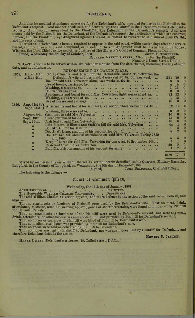 And also for medical attendance necessary for tlie Defendant’s wife, provided for her by the Plaintiff at the Defendant’s request. And also for goods sold and delivered by the Plaintiff to the Defendant at the Defendwt’s request. And also for money lent by the Plantiff to the Defendant at the Defendant’s request. And dso money paid by the Plaintiff tor the Defendant, at the Defendant’s request, the particulars of which are endorsed hereon; and the Plaintiff prays Judgment against the said Defendant to recover the said sum of £2S9 17s. 3d., , and his easts of suit. Therefore the Defendant is hereby required to appear in the said court, within twelve days after the service hereof, and to answer the said complaint, or in default thereof. Judgment shall be given according to law. Witness, the Lord Chief J ustice and other Justices of Her Majesty’s Court of Common Pleas, at Dublin. Dated, Wednesday the 3rd day of October, 1860. John F. TowifSBitD. BicHAsn NeviIiL Pabkeb, Attorney for the Plaintiff, Number 2 Dame Street, Dublin. N.B.—This writ is to bo served within six calendar months from the date thereof, including the day of such date, and not afterwards. ENDORSEMENT OF PARTICULARS. 1869, 1860. March 10th to May 4th. Aug. 31st to\ Sept. 31st / August 3rd. Sept. 13th. Sept. 19th. >» II To apartments and board for the Honorable Marie T. Yelverton the Defendant’s wife and her maid, 6 weeks at £5 6s. Od. per week ... Do. for said Mrs. Yelverton alone, two weeks at £4 4s Use of horses, carriages, &c Washing, 6 weeks at 6s Du. two weeks at 4s Apartments and board for said Mrs. Yelverton, eight weeks at £4 4s. .. Washing, eight weeks at 4s Use of horses and carriage Apartments and board for said Mrs. Y'elverton, three weeks at £4 4s. ,. Washing, three weeks at 4s Cash lent to sold Mrs.Yelverton Horse purchased for do Cash lent to said Mrs. Yeiverton .. Paid Messrs. Willow's and Smith’s bill for said Mrs. Yelverton .. .. Do. Mr. Gillctt for Hat for do Do. J. W. Long, amount of bis account for do ! | Do. Dr. Lee for Medical attendance on said Mrs. Yelverton during 1859 and 1860 .. Keep of horse for said Mrs. Y'elverton for one week to September 20th.. Cash lent to said Mrs. Y’elverton Paid Mr. Frisbon amount of his account for some £31 10 0 8 8 0 4 4 6 1 16 0 0 8 0 33 12 0 1 12 0 10 0 6 12 12 0 0 12 0 10 0 0 26 0 0 10 0 0 44 2 6 0 5 0 8 2 0 6 5 0 110 60 0 0 17 9 £269 17 3 Served by me personally on W’illlam Charles Y’elverton, herein described, at his Quarters, Military Barracks, Longford, in the County of Longford, on Wednesday, the 6th day of December, 1860. (Signed) John Bbadbubt, Civil Bill Officer. The following is the defence:— CCourt of ©ommon ^Icas, Wednesday, the 16th day of January, 1861. John Thblwalii -.... Plaintifp. The Honorable Wibliau Ceablbs Yblvebton, . . Defendant. The said William Charles Yelverton apx>eais, and takes defence to the action of the said John Thelwall, and says:— That no apartments or furniture of Plaintiff were used by the Defendant’s wife. That no meat, attendance, medicine, wosbiog, wearing apparel, goods or other necessaries, were found and provided by Plaintiff for Defendant’s wife. That no apartments or furniture of the Plaintiff were used by Defendant’s servant, nor were any mcaj, drink, attendance, or other necessaries and goods found and provided by Plaintiff for Defendant’s servant. That no horses or carriages of Plaintiff were hired of Plaintiff by Defendaut’s wife. That no medical attendance was provided by Plaintiff' lor Defendant’s wife. That no goods were sold or delivered by Plaintiff to Defendant. That no money was lent by Plaintiff to Defendant, nor was any money paid by Plaintiff for Defendant, and therefore Defendant defends the action. HBWXIT P. JBM.MT, Henbx Dwxeb, Defendant’s Attorney, 18, Talbot-strcet, Dublin.