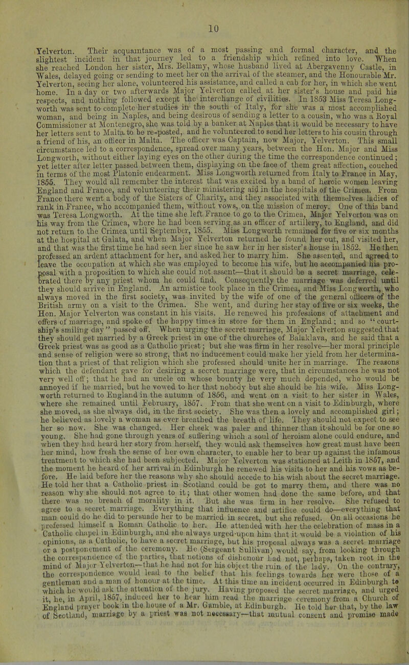 Telverton. Their acquaintance was of a most passing and fonnal character, and the slightest incident in that journey led to a friendship which relined into love. When she reached London her sister, Mrs. Bellamy, whose husband lived at Abergavenny Castle, in Wales, delayed going or sending to meet her on tho arrival of the steamer, and the Honourable Mr. Telverton, seeing her alone, volunteered his assistance, and called a cab for her, in which she went home. In a day or two afterwards Major Telverton called at her sister’s house and paid his respects, and nothing followed except the interchange of civilities. In 1853 Miss Teresa Long- worth was sent to complete her studies in the south of Italy, for she was a most accomplished woman, and being in Naples, and being desirous of sending a letter to a cousin, who was a Eoyal Commissioner at Montenegro, she was told by a banker at Naples that it would be necessary to have her letters sent to Malta, to be re-posted, and he volunteered to send her letters to his cousin through a friend of his, an officer in Malta. The officer was Captain, now Major, Telverton. This small circumstance led to a correspondence, spread over many years, between the Hon. Major and Miss Longworth, without either laying eyes on the other during the time the correspondence continued; yet letter after letter passed betw'een them, displaying on the face of them great afl'ection, couched in terms of the most Platonic endearment. Miss Longworth retumod from Italy to Franee in May, 1855. They' would all remember the interest that was excited by a baud of heroic women leaving England and France, and volunteering their miuistering ;ud in the hospitals of the Crimea. From France there went a body of the Sisters of Charity, and they associated with themselves ladies of rank in France, who accompanied them, without vows, on the mission of mercy. One of this band was Teresa Longworth. At the time she left France to go to the Crimea, Major Telverton was on his way from the Crimea, where he had been serving as an officer of artillery, to England, and did not retvun to the Crimea until September, 1855. Miss Longworth remained for five or six months at the hospital at Galata, and when Major Telverton returned he found her out, and visited her, and that was the first time he had seen her since he saw her in her sister’s house in 1852. He then professed an ardent attachment for her, and asked her to marry him. She assented, and agreed to leave the occupation at which she was employed to become his wife, but he accompanied his pro- posal with a proposition to which she could not assent—that it should be a secret marriage, cele- brated there oy any priest whom he could find. Consequently the marriage was defeired until they should arrive in England. An armistice took place in the Crimea, and Miss Longworth, who always moved in the first society, was invited by the wife of one of the general officers of the British army on a visit to the Crimea. She went, and during her stay of five or six weeks, the Hon. Major Telverton was constant in his visits. He renewed his professions of attachment and offers of marriage, and spoke of the happy times in store for them in England ; and so “ court- ship’s smiling day” passed off. When m-ging the secret marriage. Major Telverton suggested that they should get married by a Greek priest in one of the churches of Balaklava, and he said that a Greek priest was as good as a Catholic priest; but she was firm in her resolve—her moral principle and sense of religion were so strong, that no inducement could make her yield from her determina- tion that a priest of that religion wnich she professed should unite her in marriage. The reasons which the defendant gave for deshing a secret marriage were, that in circumstances he was not very well off; that he had an uncle on whose bounty he very much depended, who would be annoyed if he married, but he vowed to her that nobody but she should be his wife. Miss Long- worth returned to England in the autumn of 1866, and went on a visit to her sister in Wales, where she remained until February, 1857. From that she went on a visit to Edinburgh, where she moved, as she always did, in the first society. She was then a lovely and accomplished girl; he believed as lovely a woman as ever breathed the breath of life. They should not expect to see her so now. She was changed. Her cheek was paler and thinner than it-should be for one so young. She had gone through years of sufi'ering which a soul of heroism alone could endure, and when they had heaid her story from herself, they would ask themselves how great must have been her mind, how fresh the sense of her own character, to enable her to bear up against the infamous treatment to which she had been subjected. Major Telverton was stationed at Leith in 1867, and the moment he heard of her arrival in Edinburgh he renewed his visits to her and bis vows as be- fore. He laid before her the reasons why she should accede to his wish about the secret marriage. He told her that a Catholic priest in Scotland could be got to marry them, and there was no reason why she should not agree to it; that other women had done the same before, and that there was no breach of morality in it. But she was firm in her resolve. She refused to agree to a secret marriage. Everything that influence and artifice could do—everything that man could do he did to persuade her to be married in secret, but she refused. On all occasions he professed himself a Boman Catholic to her. Ho attended with her the celebration of mass in a Catholic cluipel in Edinburgh, and she always urged-upon him that it would be a violation of his opinions, as a Catholic, to have a secret marriage, but his proposal always was a secret marriage or a postponement of the ceremony. He (Sergeant Sullivan) would say, from looking through the coires])ondence of tho parties, that notions of dishonour Lad not, pernaps, token root in the mind of Major Telverton—that he had not for his object the ruin of the lady'. On the contrary, tho correspondenco would lead to tho belief that his feelings towards her were those of a gentleman and a man of honour at the time. At this time an incident occurred in Edinburgh te which ho would ask the attention of the jury. Having proposed the secret marriage, and urged it, he, in April, 1867, induced her to hear him read tbo marriage ceremony from a Church of England prayer book in tho house of a Mr. Gamble, at Edinburgh, llo told her that, by tho law of Scolliind, marriage by a priest was not neccssarj—that mutual consent and promise made