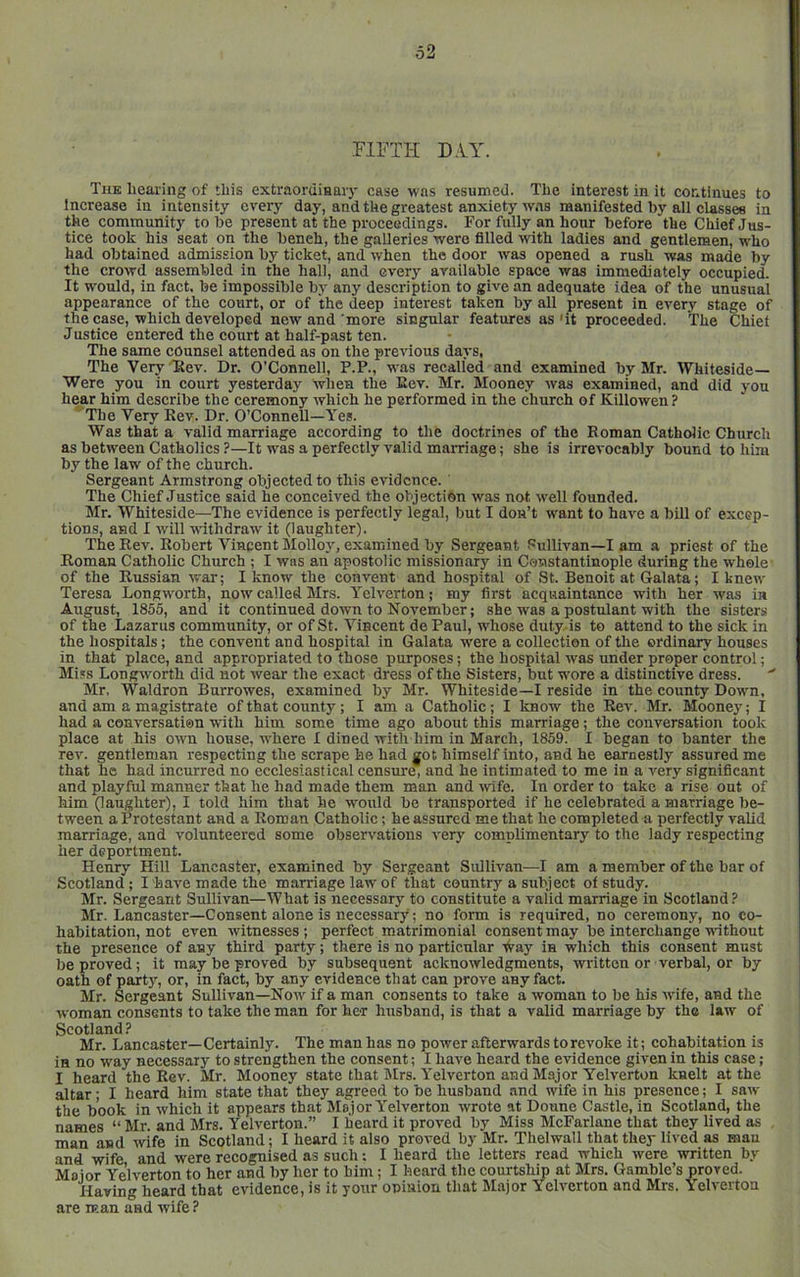 FIFTH DAY. The hearing of this extraoruiaaiy case was resumed. The interest in it continues to Increase in intensity every day, and the greatest anxiety was manifested by all classes in the community to be present at the proceedings. For fully an hour before the Chief Jus- tice took his seat on the bench, the galleries were filled with ladies and gentlemen, who had obtained admission by ticket, and when the door was opened a rush was made by the crowd assembled in the hall, and every available space was immediately occupied. It would, in fact, be impossible by any description to give an adequate idea of the unusual appearance of the court, or of the deep interest taken by all present in every stage of the case, which developed new and more singnlar features as'it proceeded. The Chiet Justice entered the court at half-past ten. The same counsel attended as on the previous days. The Very Ttev. Dr. O’Connell, P.P., was recalled and examined by Mr. Whiteside— Were you in court yesterday wlien the Eev. Mr. Mooney was examined, and did you hear him describe the ceremony which he performed in the church of Killowen? The Very Rev. Dr. O’Connell—Yes. Was that a valid marriage according to the doctrines of the Roman Catholic Church as between Catholics ?—It was a perfectly valid marriage; she is irrevocably bound to him by the law of the church. Sergeant Armstrong objected to this evidence. The Chief Justice said he conceived the objection was not well founded. Mr. Whiteside—The evidence is perfectly legal, but I don’t want to have a bill of excep- tions, and I Avill withdraw it (laughter). The Rev. Robert Vincent Molloj', examined by Sergeant Sullivan—I am a priest of the Roman Catholic Church ; I was an apostolic missionary in Constantinople during the whole' of the Russian war; I know the convent and hospital of St. Benoit at Galata; I knew Teresa Longworth, now called Mrs. Yelverton; my first acquaintance with her was in August, 1855, and it continued down to November; she was a postulant with the sisters of the Lazarus community, or of St. Vincent dePaul, whose duty is to attend to the sick in the hospitals; the convent and hospital in Galata were a collection of the ordinary houses in that place, and appropriated to those purposes; the hospital was under proper control; Miss Longwmrth did not wear the exact dress of the Sisters, but wore a distinctive dress. ' Mr. Waldron Burrowes, examined by Mr. Whiteside—I reside in the county Down, and am a magistrate of that county; I am a Catholic; I know the Rev. Mr. Mooney; I had a conversation with him some time ago about this marriage; the conversation took place at his own house, where I dined with him in March, 1859. I began to banter the rev. gentleman respecting the scrape he had got himself into, and he earnestly assured me that he had incurred no ecclesiastical censure, and he intimated to me in a very significant and playful manner that he had made them man and rvife. In order to take a rise out of him (laughter), I told him that he would be transported if he celebrated a marriage be- tween a Protestant and a Roman Catholic; he assured me that he completed a perfectly valid marriage, and volunteered some observations very complimentary to the lady respecting her deportment. Henry Hill Lancaster, examined by Sergeant Sullivan—I am a member of the bar of Scotland; I have made the marriage law of that country a subject of study. Mr. Sergeant Sullivan—What is necessary to constitute a valid marriage in Scotland Mr. Lancaster—Consent alone is necessary; no form is required, no ceremony, no co- habitation, not even witnesses ; perfect matrimonial consent may be interchange -ndthout the presence of any third party; there is no particular 'iVay in which this consent must be proved; it may be proved by subsequent acknowledgments, written or verbal, or by oath of party, or, in fact, by any evidence that can prove any fact. Mr. Sergeant Sullivan—Now if a man consents to take a woman to be his wife, and the woman consents to take the man for her husband, is that a valid marriage by the law of Scotland? Mr. Lancaster—Certainly. The man has no power afterwards to revoke it; cohabitation is in no way necessary to strengthen the consent; I have heard the evidence given in this case; I heard the Eev. Mr. Mooney state that Mrs. Yelverton and Major Yelverton knelt at the altar; I heard him state that they agreed to be husband .and wife in his presence; I saw the book in which it appears that Major Yelverton wrote at Donne Castle, in Scotland, the names “ Mr. and Mrs. Yelverton.” I heard it proved by Miss McFarlane that they lived as man and wife in Scotland; I heard it also proved by Mr. Thelwall that they lived as man and wife and were recognised as such; I heard the letters read which were written by Moior Yelverton to her and by her to him; I heard the courtship at Mrs. Gamble’s proved. Having heard that evidence, is it your opinion that Major Yelverton and Mrs. Yelverton are man and wife ?