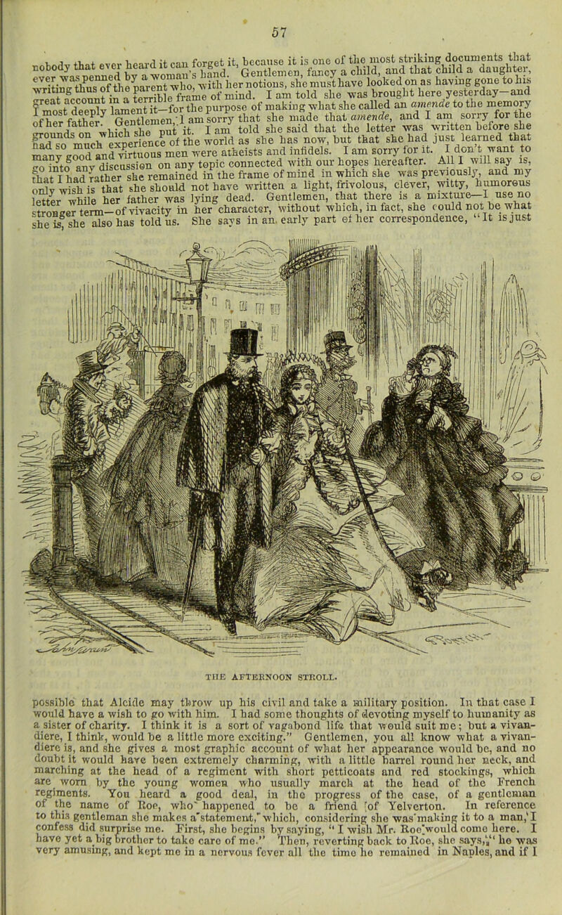 ..body that .ver tod itca.j forget^ ■wlio, iier notions, she must have looked on as having gone to has writing tlius ot tne paieni , ^ brought here yesterday—and f’Tost deS l^entit-for* of making what she called an amende to the memory ofheffather Slenien. lamsorr^ she made that amende, and I am sorry for the wti^h she nut it I am told she said that the letter was written before she n^ M^ much experience of the world as she has now, hut that she had just learned that ewd and'^nrluous men were atheists and infidels. I am sorry for it. I don t want to ^o mtl anv discussion on any topic connected with our hopes hereafter. All I will say is, dmt I had rather she remained in the frame of mind in which she was previously;, and my onlvwihis thlt she should not have written a light, frivolous, clever, witty humorous letter while her father was lying dead. Gentlemen, that there is a mixtuie—1 nse no 4roBeeTtem-of vivacity in her character, without which, in fact, she could not he what she she ™so Ls told us. She says in an, early part ether correspondence, “It is just THE AFTERNOON STROLL. possible that Alcide may throw up his civil and take a military position. In that case I would have a wish to go with him. I had some thoughts of devoting myself to humanity as asister of charity. I think it is a sort of vagabond life that v?ould suit me; hut a vivan- diere, I think, would he a little more exciting.” Gentlemen, you all know what avivan- dierc is, and she gives a most graphic account of what her appearance would he, and no doubt it would have been extremely charming, with a little barrel round her neck, and marching at the head of a regiment with short petticoats and red stockings, which are worn by the young women who usually march at the head of the French regiments. You heard a good deal, in the progress of the case, of a gentleman of the name of Roe, who' happened to he a friend [of Yelverton. In reference to this gentleman she makes a'statement,’which, considering sho was'making it to a man,'I confess did surprise mo. Pirst, sho begins by saying, I wish Mr. RooVould come here. I have yet a big brother to take care of mo.” Then, reverting back to Roe, she says,‘,“ ho was very amusing, and kept mo in a ncrvou.s fever all the time ho remained in Naples, and if 1