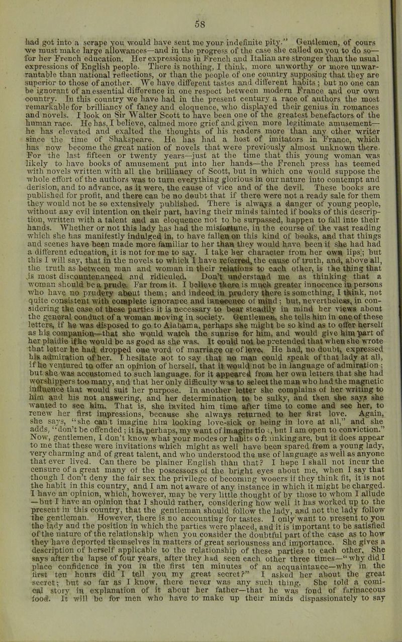 had got into a scrape you would have sent me your indefinite pity.” Gentlemen, of cours we must make large allowances—and in the progress of the case sue called on you to do so— for her rrench education. Her expressions in French and Italian are stronger than the usual expressions of English people. There is nothing, I think, more unworthy or more unwar- rantable than national reflections, or than the people of one country supposing that they are superior to those of another. We have different tastes and different habits ; but no one can be ignorant of an essential difference iu one respect between modern France mid our own country. In this country we have had in the present century a race of authors the most remarkable for brilliancy of fancy and eloquence, who displayed their genius in romances and novels. I look on Sir Walter Scott to have been oiie of the greatest benefactors of the human race. He has, I believe, calmed more grief and given more legitimate amusement— he has elevated and exalted the thoughts of his readers more than any other writer since the time of Shakspeare. He has had a host of_ imitators in Franco, which has now become the great nation of novels that were previously almost unknown there. For the last fifteen or twenty years—just at the time that this young woman was likely to have books of amusement put into her hands—the French press has teemed u-ith novels written with all the brilliancy of Scott, hut in which one would suppose the whole effort of the authors was to turn everything glorious in our nature into contempt and derision, and to advance, as it were, the cause of vice and of the devil. These hooks are published for profit, and there can he ho douht that if there were not a ready sale for them they would not he so extensively published. There is always a danger of young people, without any evil intention on their part, hamsg their minds tainted if hooks of this descrip- tion, written with a talent and an eloquence not to he surpassed, happen to fall into their hands. Whether or not this lady has had the misloortune, in the course of the vast reading which she has manifestly indulged in, to have fallen on this kind of hooks, and that things and scenes have been made more familiar to her than they would have been if she had had a different education, it is not for me to say. I take her character froni her own lips|; but this I will say, that in the novels to which I have veferred.the cause of truth, and, above all, the truth as between man and woman in their relations to each other, is the thing that js most discountenanced and ridiculed. Don’t understand me as thinking that a woman should be a prude. Far h'oxn it. I believe there is mwh greater innocence in persons who have no prudery about them; and indeed in jwudery there is something, I think, not quite consistent with complete ignorance and innoeonoe ot mind; but, nevertheless, in con- sidering the case of these parties it ia necessary to bear steadily in mind her views about the general conduct of a woman moving iu society. Gentlemen, she tells him in one of these letters, if he was disposed to go to Alabama, perhaps she might be so kind as to offer herself as his companion—that she would watch the sunrise for him, and would give him part of her plaidie ifhe would be as good as she was. It oould not be pretended that when she wrote that letter he had dropped oueword of marriage ox of love. He had, no doubt, expressed his admiration of her. I hesitate not to say , that no man oould speak of that lady at all, ifhe ventured to offer an opinion of herself, that it would not be iu language of admiration; but she was accustomed to'such language, for it appeared from her own letters that she had worshippers too many, aud that her only difficulty wm to sieleot the man who had the magnetic inSuence that would suit her purpose. In another letter she complains of her writing to him and his not answering, and her determination to be sulky, and then she sayg she wanted to see him. That is, she invited him time after time to come aud see her, to renew her first impressions, because she always retuimed to her first love. Again, she sa^'s, “ she can't imagine him looking love-sick or being in lore at all,” and she adds, ‘ ‘ don’t be offended; it is, perhaps, my want of imaginf tio .1, but I am open to conviction.” Now, gentlemen, I don’t know wbat your modes or habits 0 ft linking are, but it does appear to me that these were invitations which might as well have been spared from a young lady, verj' charming and of great talent, and who understood the use of language as well as anyone that ever lived. Can there be plainer English than that? I hepe I shall not incur the censure of a meat many of the possessors of the bright eyes about me, when I say that though I don t deny the fair sex the privilege of becoming woeers if they think fit, it is not the habit in this coun^, and I am not aware of any instance in which it might be charged. 1 have an opinion, which, however, may he very little thought of by those to whom I allude —but I have an opinion that I should rather, considering how well it has worked up to the present in this country, that the gentleman should follow the lady, and not the lady follow the gentleman. However, there is no accounting for tastes. I only want to present to you the lady and the position in which the parties were placed, and it is important to be satisfied of the nature of the relationship when you consider the doubtful part of the case as to how they have deported themselves in matters of great seriousness and importance. She gives a description of herself applicable to the relationship of these parties to each other. She says after the lapse of four years, after they had seen each other three times—“ why did I place confidence in you in the first ten minutes of an acquaintance—why in the first ten hours did I tell you my great secret?” I asked her about the great secret; but so far as I know, there never was any such thing. She told a comi- cal story in explanation of it about her father—that he was fond of farinaceous food. It will be for men who have to make up their minds dispassionately to say