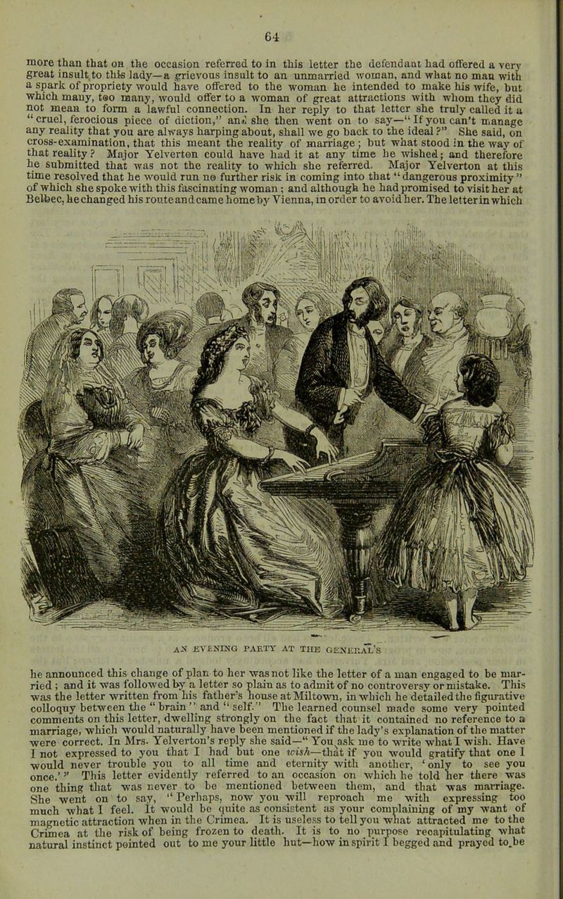 more than that on the occasion referred to in this letter the defendant had offered a very great insult,to this lady—a grievous insult to an unmarried woman, and what no man with a spark of propriety would have offered to the woman he intended to make his wife, but which many, too many, would offer to a w'oman of great attractions with whom they did not mean to form a lawful connection. In her reply to that letter she truly called it a “ cruel, ferocious piece of diction,” an«i she then went on to say—“ If you can’t manage any reality that you are always harping about, shall we go back to the ideal ?” She said, on cross-examination, that this meant the reality of marriage ; but what stood in the way of that reality? Major Yelverton could have had it at any time he wished; and therefore he submitted that was not the reality to which she referred. Major Yelverton at this time resolved that he would run no further risk in coming into that “ dangerous proximity ” of which she spoke with this fascinating woman ; and although he had promised to visit her at Belfeec, he changed his route and came home by Vienna, in order to avoid her. The letter in which ax evsnixg party at the general’s he announced this change of plan to her was not like the letter of a man engaged to be mar- ried ; and it was followed by a letter so plain as to admit of no controversy or mistake. This was the letter written from his father’s house atMiltown, in which he detailed the figurative colloquy between the “ brain and “ self.” The learned counsel made some very pointed comments on this letter, dwelling strongly on the fact that it contained no reference to a marriage, which would naturally have been mentioned if the lady’s explanation of the matter were correct. In Mrs. Yelverton’s reply she said—“ You^ask me to write what I wish. Have I not expressed to you that I had but one wish—that if you would gratify that one 1 would never trouble you to all time and eternity with another, ‘only to see you once.’ ’’ This letter evidently referred to an occasion on which he told her there was one thing that was never to bo mentioned between them, and that was marriage. She went on to say, ‘‘ Perhaps, now you will reproach me with expressing too much what I feel, it would be (luite as consistent as your comnlaining of my want of magnetic attraction when in the Crimea. It is usele.ss to tell you wnat attracted mo to the Crimea at the risk of being frozen to death. It is to no purpose recapitulating what natural instinct pointed out to me your little hut—how in spirit I begged and prayed to.be
