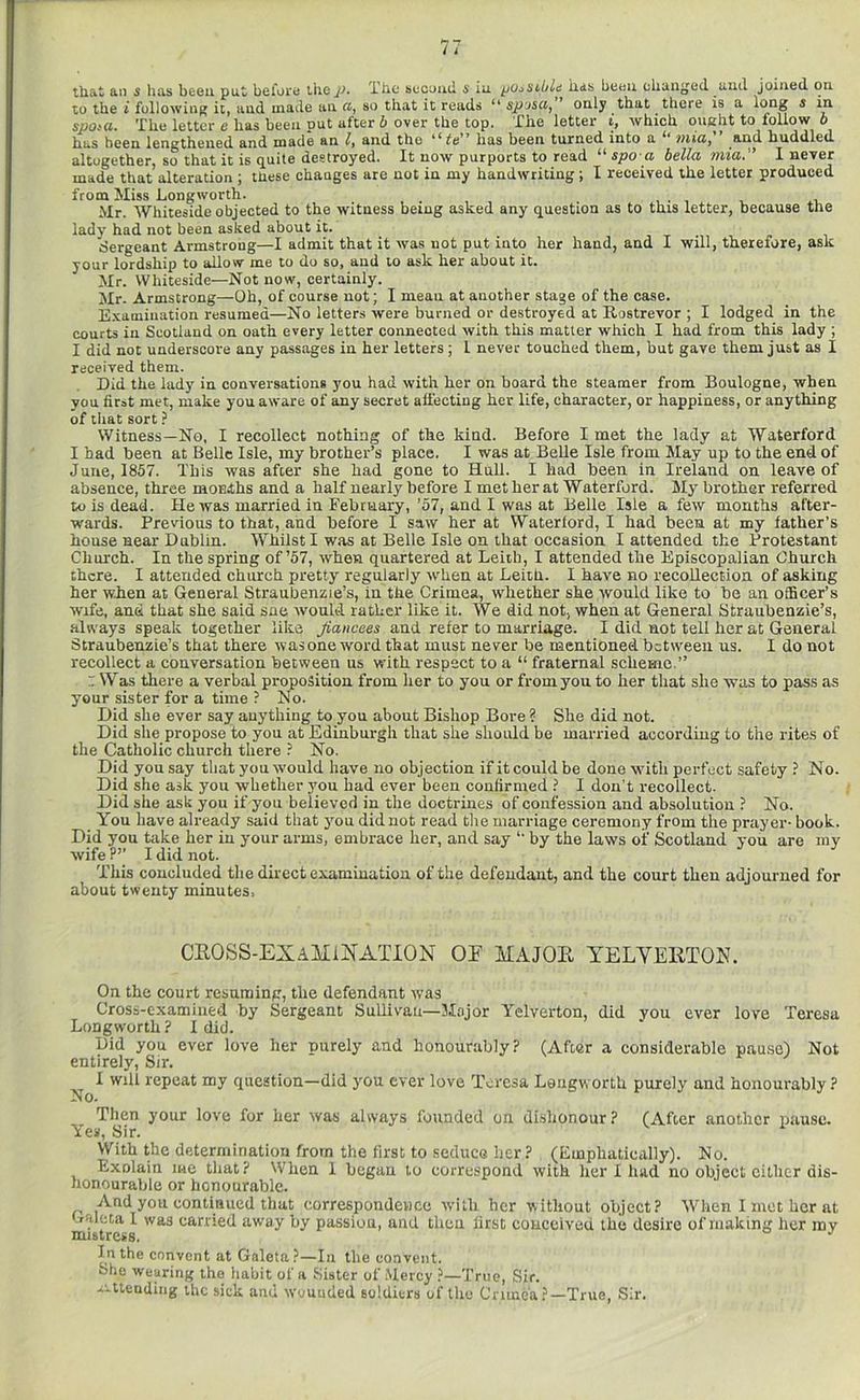 that an s has been put beforti X'hc sccuud. s ia ^o^sibld iids bcou chaiig'ed uud joined on to the i following it, and made an ft, so that it reads ** spjscij only that there is a l^i^S ^ spo^a. The letter e has been put after b over the top. The letter i, which oueht to follow 6 has been lengthened and made an /, and the has been turned into a 7)iiUy huddled altogether, so that it is quite destroyed. It now purports to read “ spo a bella mia. I never made that alteration ; ttiese changes are not in my handwriting; I received the letter produced from Miss Longworth. . , , ii, Mr. Whiteside objected to the witness being asked any question as to this letter, because the lady had not been asked about it. Sergeant Armstrong—I admit that it was not put into her hand, and I will, therefore, ask your lordship to allow me to do so, and lo ask her about it. Mr. Whiteside—Not now, certainly. Mr. Armstrong—Oh, of course not; I mean at another stage of the case. Examination resumed—No letters were burned or destroyed at Rostrevor ; I lodged in the courts in Scotland on oath every letter connected with this matter which I had from this lady ; I did not underscore any passages in her letters; I never touched them, but gave them just as I received them. Did the lady in conversations you had with her on board the steamer from Boulogne, when you first met, make you aware of any secret affecting her life, character, or happiness, or anything of tliat sort ? Witness—No, I recollect nothing of the kind. Before I met the lady at Waterford I had been at Belle Isle, my brother’s place. I was at Belle Isle from May up to the end of June, 1857. This was after she had gone to Hull. I had been in Ireland on leave of absence, three moEihs and a half nearly before I met her at Waterford. My brother referred to is dead. He was married in February, ’57, and I was at Belle Isle a few months after- wards. Previous to that, and before I saw her at Waterlord, I had been at my father’s house near Dublin. Whilst I was at Belle Isle on that occasion I attended the Protestant Church. In the spring of’57, when quartered at Leith, I attended the Episcopalian Church there. I attended church pretty regularly when at Leith. I have no recollection of asking her wien at General Straubenzie’s, in the Crimea, whether she would like to he an officer’s wife, and that she said sne would rather like it. We did not, when at General Straubenzie’s, .always speak together like fiancees and refer to marriage. I did not tell her at General Straubenzie’s that there was one word that must never be mentioned between us. I do not recollect a conversation between us with respect to a “ fraternal scheme.” : Was there a verbal proposition from her to you or from you to her that she was to pass as your sister for a time ? No. Did she ever say anything to you about Bishop Bore ? She did not. Did she propose to you at Edinburgh that she should be married according to the rites of the Catholic church there ? No. Did you say tliat you would have no objection if it could be done with perfect safety ? No. Did she ask you whether you bad ever been confirmed ? I don’t recollect. Did she ask you if you believed in the doctrines of confession and absolution ? No. You have already said that you did not read the marriage ceremony from the prayer- book. Did you take her in your arms, embrace her, and say ‘‘ by the laws of Scotland you are my wife I did not. This concluded the direct examinatiou of the defendant, and the court then adjourned for about twenty minutes. CEOSS-EXAitiNATION OE MAJOE YELVEETOE. On the court resuming, the defendant was Cross-examined by Sergeant Sullivan—Major Yelverton, did you ever love Teresa Longworth ? I did. Did you ever love her purely and honourably? (After a considerable pausej Not entirely. Sir. ^ I will repeat my question—did j-ou ever love Teresa Longworth purely and honourably ? Then your love for her was always founded on dishonour? (After another pause. Yes, Sir. With the determination from the first to seduce her? (Emphatically). No. Exolain me that ? When 1 began lo correspond with her I luid no object cither dis- honourable or honourable. And you eontiaued that correspondence with her without object? When I met her at .Tftleta 1 was earned away by passion, and then first eoncciveu the desire of making her my mistress. In the convent at Galeta?—In the convent. She wearing the habit of a Sister of Mercy ?—True, Sir, attending the sick and wounded soldiers of tlio Crimea ?—True, Sir.