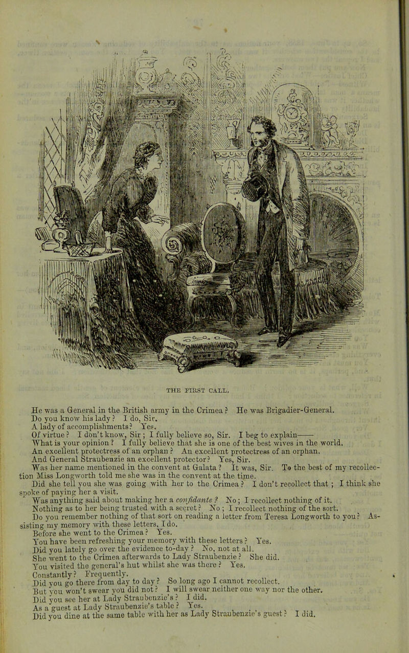 THE FIRST CALL. He was a General in the British army in the Crimea ? He was Brigadier-General. Do you know his lady ? I do, Sir. A lady of accomplishments? Yes. Of virtue ? I don’t know, Sir ; I fully believe so. Sir. I beg to explain What is your opinion ? I fully believe that she is one of the best wives in the world. An excellent protectress of an orphan ? An excellent protectress of an orphan. And General Straubenzie an excellent protector? Yes, Sir. Was her name mentioned in the convent at Galata ? It was, Sir. To the best of my recollec- tion Miss Longworth told me she was in the convent at the time. Did she tell you she was going with her to the Crimea ? I don’t recollect that ; I think she spoke of paying her a visit. Was anything said about making her a confidante ? No; I recollect nothing of it. Nothing as to her being trusted with a secret? No ; I recollect nothing of the sort. Do you remember nothing of that sort on reading a letter from Teresa Longworth to you? As- sisting my memory with tliese letters. I do. Before she went to the Crimea ? Yes. You have been refreshing your memory with these letters ? Yes. Did you lately go over the evidence to-day ? No, not at all. She went to the Crimea afterwards to Lady Straubenzie ? She did. You visited the general’s hut whilst she was there ? Yes. Constantly? Frequently. ^ ^ , Did you go there from day to day ? So long ago I cannot recollect. But vou won’t swear you did not ? I will sw'ear neither one way nor the other. Did you see her at liu'dy Straubenzic’s ? I did. As a guest at Lady Straubenzie’s table ? Los. Did you dine at the same table with her as Lady Straubenzie s guest ? I did.