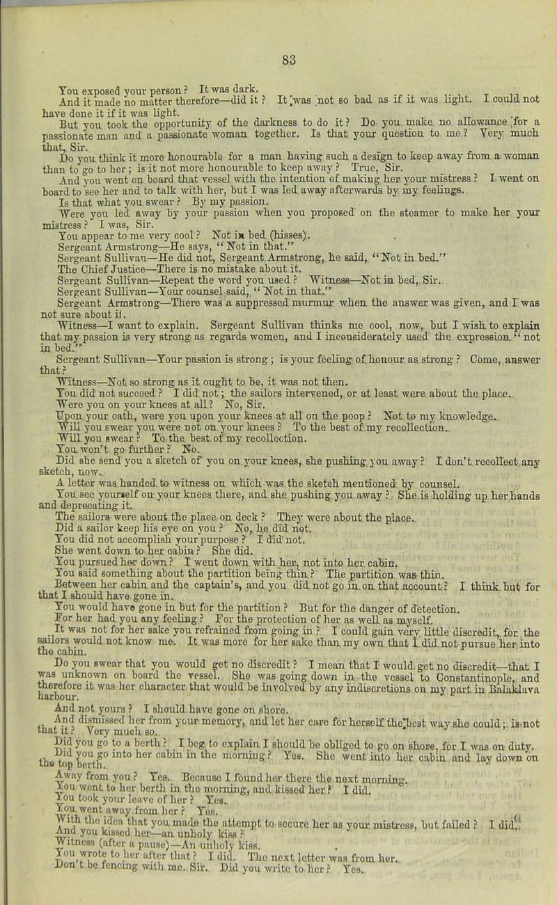 Tou exposed your person ? It was dark. , -r ,, And it made no matter therefore—did it ? It ^was not so bad as if it was light. I could not have done it if it was light. But you took the opportunity of the darkness to do it ? Do you make, no allowance for a passionate man and a passionate woman together. Is that your question to me ? Yery much that, Sir. . Do you think it more honourable for a man having such a design to keep away from a woman than to go to her ; is it not more honourable to keep away ? True, Sir. And you went on board that vessel with the intention of making her your mistress ? I went on board to see her and to talk with her, but I was led away afterwards by my feelings. Is that what you swear ? By my passion. Were you led away by your passion when you proposed on the steamer to make her your mistress } I was, Sir. You appear to me very cool ? Not i» bed (hisses). Sergeant Armstrong—He says, “ Not in that.” Sergeant SuUivau—He did not. Sergeant Armstrong, he said, “Not in bed,” The Chief Justice—^Thore is no mistake about it. Sergeant Sullivan—Repeat the word you used ? 'Witness—Not in bed. Sir. Sergeant Sullivan—Tour counsel said, “ Not in that.” Sergeant Armstrong—There was a suppressed murmur when the answer was given, and I was not sure about it. Witness—I want to explain. Sergeant Sullivan thinks me cool, now, but I wish to explain that my passion is very strong as regards women, and I inconsiderately used the expression “ not in bed.” Sergeant Sullivan—Your passion is strong; is yom feeling of honour as strong ? Come, answer that.? Witness—Not so strong as it ought to be, it was not then. You did not succeed ? I did not; the sailors intervened, or at least were about the place. Were you on your knees at all? No, Sir. Hpon your oath, were you upon your knees at all on the poop ? Not to my knowledge. Will you swear you were not on your knees ? To the best of my recollection.. Win you swear .? To the best of my recollection. You won’t go further ? No. Did she send you a sketch of j'ou on your knees, she pushing,you away.? I don’t recollect.any sketch, now.. A letter was handed to witness on which was the sketch mentioned by counseL You see y ourself on your knees there, and she pushing you away.? She is holding up her hands and deprecating it. The sailors were about the place on deck ? The}’^ were about the place. Did a sailor keep his eye on you ? No, ho did not. Tou did not accomplish your purpose ? I did' not. She went down to her cabin.? She did. Tou pursued her down ? I went down with her^ not into her cabin. Tou said something about the partition being thin.? The partition was thin. Between her cabin and the captain’s, and you did not go in on that account.? I think but for that I should have gone, in. Tou would have gone in but for the partition ? But for the danger of detection. For her had you any feeling ? For the protection of her as well as myself. It was not for her sake you refrained from going in ? I could gain very little discredit, for the sailors would not know me. It was more for her sake than my own that I did not pursue her into the cabin. Do you swear that you would get no discredit ? I mean that I would, get no discredit—that I was unknown on board the vessel. She was going down in the vessel to Constantinople, and therefore it was her character that would be involved by any indiscretions on my part in Balaklava harbour. And npt yours ? I should have gone on shore. And dismissed her from your memory, and let her care for horself thoTiest way she could: ismot that it? Very much so. . j j Did you go to a berth.? I bog, to explain I should be obliged to go on shore, for I was on duty, the top ^erth° morning ? Yes. She went into her. cabin and lay down on Away from you.? Ycs._ Because I found her there the next morning. ^ou wont to her bertli in the morning, and kissed her.? I did. iou took your leave of her ? Yes. ^u went away from her ? Yes. With the idea that you made the attempt to secure her as youi- mistress, but failed .? I did.* And you kissed her—an unholy kiss ? j > Witness (after a pause)—An unlioly kiss. lou wrote to her after that ? I did. The next letter was from her. Don t be fencing with me. Sir. Did you write to her f Yes.