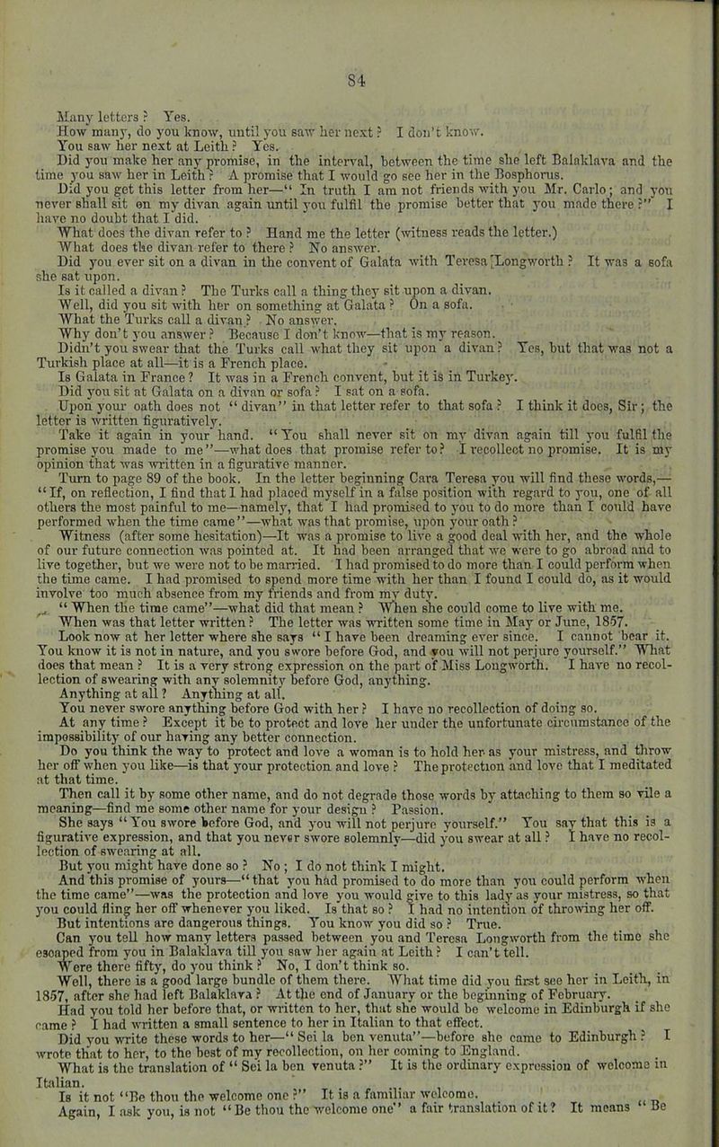 Many letters ? Yes. How many, do you know, until you saw her nc.xt ? I don’t know. You saw her next at Leith ? Yes. Did you make her any promise, in the intenml, between the time she left Balaklava and the time you saw her in Leith .? A promise that I would go see her in the Bosphorus. Did you get this letter from her—“ In truth I am not friends with you Mr. Carlo; and yon never shall sit on my divan again imtil you fulfil the promise better that you made there ?” I have no doubt that I did. What docs the divan refer to ? Hand me the letter (witness reads the letter.) What does the divan refer to there ? Ho answer. Did you ever sit on a divan in the convent of Galata with Teresa (Longwortb ? It was a sofa she eat upon. Is it called a divan ? The Turks call a thing they sit upon a divan. Well, did you sit with her on something at Galata ? On a sofa. What the Turks call a divan ? No answer. Why don’t you answer Because I don’t know—that is m} reason. Didn’t you swear that the Turks call what they sit upon a divan? Yes, but that was not a Turkish place at all—it is a French place. Is Galata in France ? It was in a French convent, but it is in Turke]'. Did you sit at Galata on a divan or sofa ? I sat on a sofa. Upon your oath does not “ divan” in that letter refer to that sofa ? I think it does. Sir ; the letter is written figuratively. Take it again in your' hand. “ You shall never sit on my divan again till you fulBl the promise you made to me”—what does that promise refer to? I recollect no promise. It is my opinion that was written in a figurative manner. 'Turn to page 89 of the book. In the letter beginning Cara Teresa you will find these words,— “ If, on reflection, I find that I had placed myself in a false position with regard to 3'ou, one of all others the most painful to me—namely, that I had promised to you to do more than I could have performed when the time came”—what was that promise, upon your oath ? Witness (after some hesitation)—It was a promise to live a good deal with her, and the whole of our future connection was pointed at. It had been arranged that we were to go abroad and to live together, but we were not to be mairied. I had promised to do more than I could perform when the time came. I had promised to spend more time with her than I found I could do, as it would involve too much absence from my friends and from mv duty. “ When the time came”—what did that mean ? WTien she could come to live with me. When was that letter written ? The letter was written some time in Ma}^ or June, 1857. Look now at her letter where she says “ I have been dreaming ever since. I cannot bear it. You know it is not in nature, and you swore before God, and you will not perjure yourself.” Wliat does that mean ? It is a very strong expression on the part of Miss Lougworth. I have no recol- lection of swearing with any solemnity before God, anything. Anything at all ? Anything at all. You never swore anything before God with her ? I have no recollection of doing so. At any time ? Except it be to protect and love her under the unfortunate circumstance of the impossibilit}' of our having any better connection. Do you think the wmy to protect and lore a woman is to hold her- as your mistress, and throw her off when you like—is that jmur protection and love ? The protection and love that I meditated at that time. Then call it by some other name, and do not degrade those words by attaching to them so vile a meaning—find me some other name for your design ? Passion. She says “You swore before God, and j-ou will not perjure yourself.” You say that this is a figurative expression, and that you never swore solemnlv—did you swear at all ? I have no recol- lection of swearing at all. But you might have done so ? No ; I do not think I might. And this promise of yours—“that you hfid promised to do more than you could perform w’hen the time came”—was the protection and love you would give to this lady as your mistress, so that }'ou could fling her off whenever you liked. Is that so ? I had no intention of throiving her off. But intentions are dangerous things. You know you did so ? True. Can you teU how many letters passed between you and Teresa Lougworth from the time she esoimed from you in Balaklava till j'ou saw her again at Leith ? I can’t tell. Were there fifty, do j'ou think ? No, I don’t think so. Well, there is a good large bundle of them there. What time did you first see her in Leith, in 1857, after she had left Balaklava ? At the end of January or the beginning of February. Had you told her before that, or written to her, that she would be welcome in Edinburgh if she came ? I had written a small sentence to her in Italian to that effect. Did you write these words to her—“ Sei la ben venuta”—before she came to Edinburgh ? I wrote that to her, to the best of my recollection, on her coming to England. What is the translation of “ Sei la ben venuta ?” It is the ordinary expression of welcome m Italian. Is it not “Be thou the welcome one ?” It is a familiar welcome. Again, I .ask you, is not “ Be thou the welcome one” a fair translation of it ? It means Be