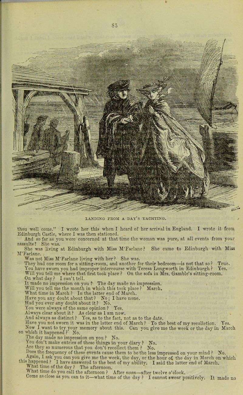 85 LANDING TBOJI A DAT’S YACHTING. / thou well come.” I wrote her this when I heard of her arrival in England. I wrote it from Edinburgh Castle, where I was then stationed. And so far as you were concerned at that time the woman was pure, at all events from your assaults ? Slie was. She was living at Edinburgh with Miss M’Earlane ? She came to Edinburgh with Miss M’Farlane. Was not Miss M’Farlane living with her ? She was. They had one room for a sitting-room, and another for their bedroom—is not that so ? True. You have sworn you had improper intercourse with Teresa Longworth in Edinburgh ? Yes. Will you tell me where that first took place ? On the sofa in Mrs. Gamble’s sitting-room. On what day ? I can’t tell. It made no impression on you ? The day made no impression. Will you tell me the month in which this took place ? March. What time in March ? In the latter end of March. Have you any doubt about that ? No; I have none. Had you ever any doubt about it ? No. You were always of the same opinion ? Yes. Always clear aoout it As clear as 1 am now. And always as distinct ? Yes, as to the fact, not as to the date. Have you not sworn it was in the latter end of March ? To the best of my recolletion. Yes. Now I want to try your memory about this. Can you give me the week or the clay in March on which it happened ? No. The day made no impression on you ? No. You don’t make entries of those things in your diaiy ? No. Are they so numerous that you don’t recollect them ? No. Does the frequency of these events cause them to be the less impressed on your mind ? No. ^ can you give me the week, the day, or the hour o£ the daj' in March on wliich this happened f I have answered to the best of my ability. I said the latter end of March. What time of the day ? The afternoon. What time do you call the afternoon ? After noon—after twelve o’clock. Come as close as you can to it—what time of the day ? I cannot swear positively. It made no