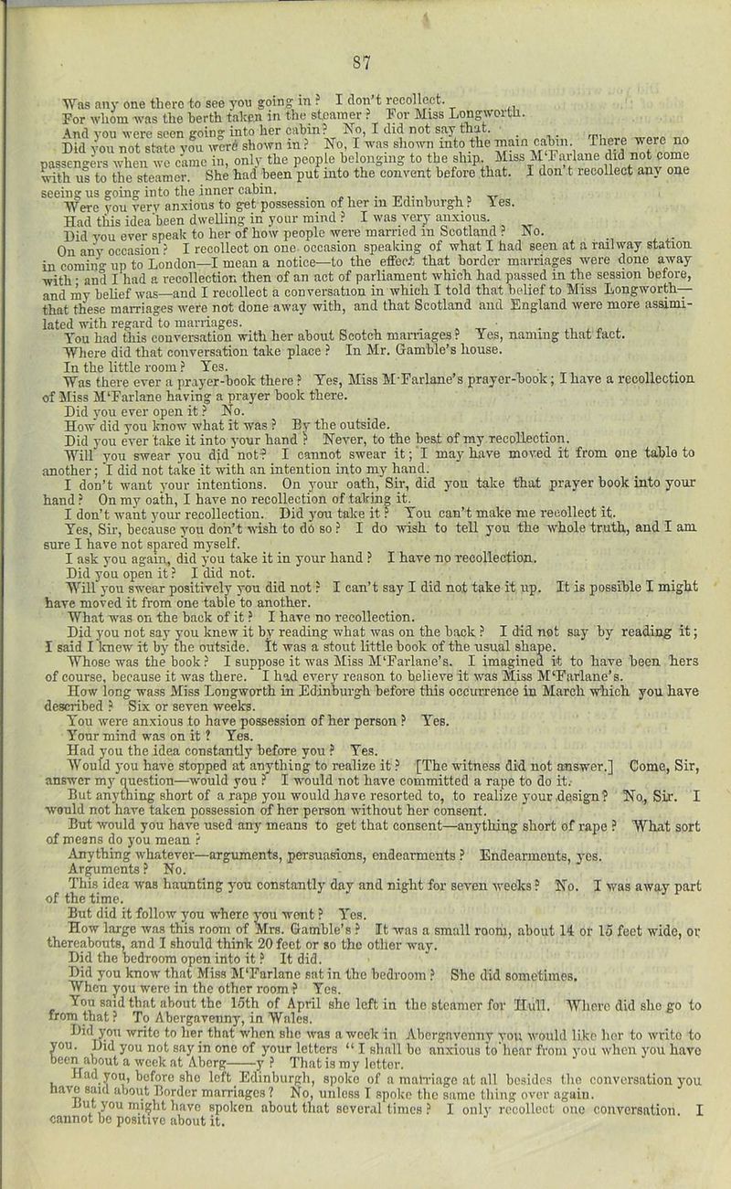 Was any one there to see you going in ? I don’t recollect. For whom was the berth taken in the steamer ? hor Miss Longwortli. And you were seen going into her cabin? Ivo, I did not say that. Did you not state you wcrd shown in ? No, I was shown into the main cabin. There were no passengers when wo came in, onl}' the people belonging to the ship, ^•ith us to the steamer. _ She had been put into the convent before that. seeing us going into the inner cabin. _ . i. ^ ir Were vou very anxious to get possession of her in Jidmburgh ? les. Had this idea’been dwelling in your mind ? I was very anxious. Did you ever speak to her of how people were married in Scotland ? Miss M'Farlane did not come I don’t recollect anv one No. On any occasion ? I recollect on one- occasion speaking of what I had seen at a railway station in comiim- up to London—I mean a notice—to the effec.t that border marriages were done away with ■ and I had a recollection then of an act of parliament which had passed in the session before, and my belief was—and I recollect a conversation in which I told that belief to Miss Longworth— that these marriages were not done away with, and that Scotland and England were more assimi- lated with regard to marriages. . , x You had this conversation with her about Scotch marriages? Yes, naming that tact. Where did that conversation take place ? In Mr. Gamble’s house. In the little room? Yes. , Was there ever a prayer-book there ? Yes, Miss M'Farlane’s prayer-book; I have a recollection of Jiliss M'Farlane haying a prayer book there. Did you ever open it ? No. How did you know what it was ? By the outside. Did you ever take it into your hand ? Never, to the best of my recollection. Will you swear you dj.d not? I cannot swear it; I may have moved it from one table to another; I did not take it with an intention into my hand. I don’t want your intentions. On your oath. Sir, did you take that prayer hook into your hand ? On my oath, I have no recollection of taking it. I don’t want your recollection. Did you take it ? You can’t make me recollect it. Yes, Sir, because you don’t wish to do so ? I do wish to tell you the whole truth, and I am sure I have not spared myself. I ask you again, did you take it in your hand ? I have no recollection. Did you open it ? I did not. Will you swear positively you did not ? I can’t say I did not take it up. It is possible I might have moved it from one table to another. What was on the back of it ? I have no recollection. Did you not say you knew it by reading what was on the back ? I did not say by reading it; I said I knew it by the outside. It was a stout little book of the usual shape. Whose was the book ? I suppose it was Miss M'Farlane’s. I imagined it to have been hers of course, because it was there. I had every reason to believe it was Miss M'Farlane’s. How long wass Miss Longworth in Edinburgh before this occurrence in March which you have described ? Six or seven weeks. You were anxious to have possession of her person ? Yes. Your mind was on it ? Yes. Had you the idea constantly before you ? Yes. AVould you have stopped at anything to realize it ? [The witness did not answer.] answer my question—would you ? I would not have committed a rape to do it.- But anything short of a rape you would have resorted to, to realize yourdesigii? would not have taken possession of her person without her consent. But would you have used any means to get that consent—anythipg short of rape ? What sort of means do you mean ? Anything whatever—arguments, persuasions, endearments ? Endearments, yes. Ar^ments ? No. This idea was haunting you constantly day and night for seven weeks ? No. I was away part of the time. But did it follow you where you wont ? Yes. How large was this room of Mrs. Gamble’s ? It was a small room, about 14 or 15 feet wide, oi; thereabouts, and I should think 20 feet or so the other way. Did the bedroom open into it ? It did. Did you know that Miss M'Farlane sat in the bedroom ? She did sometimes. When you were in the other room ? Yes. You said that about the 15th of April she left in the steamer for Hull. Whore did she go to from that ? To Abergavenny, in Wales. Did you write to her that when she was a week in Abergavenny j-ou would like her to write to you. Did you not say in one of your letters “ I shall bo anxious to hear from you when you have been about a week at Abcrg y ? That is my letter. Had you, before she left Edinburgh, spoke of a inatTiago at all besides (ho conversation you nave said about Border marriages ? No, unless I spoke the same thing over again. But you might have spoken about that several times ? I only recollect one conversation. I cannot be positive about it. Come, Sir, No, Sir. I