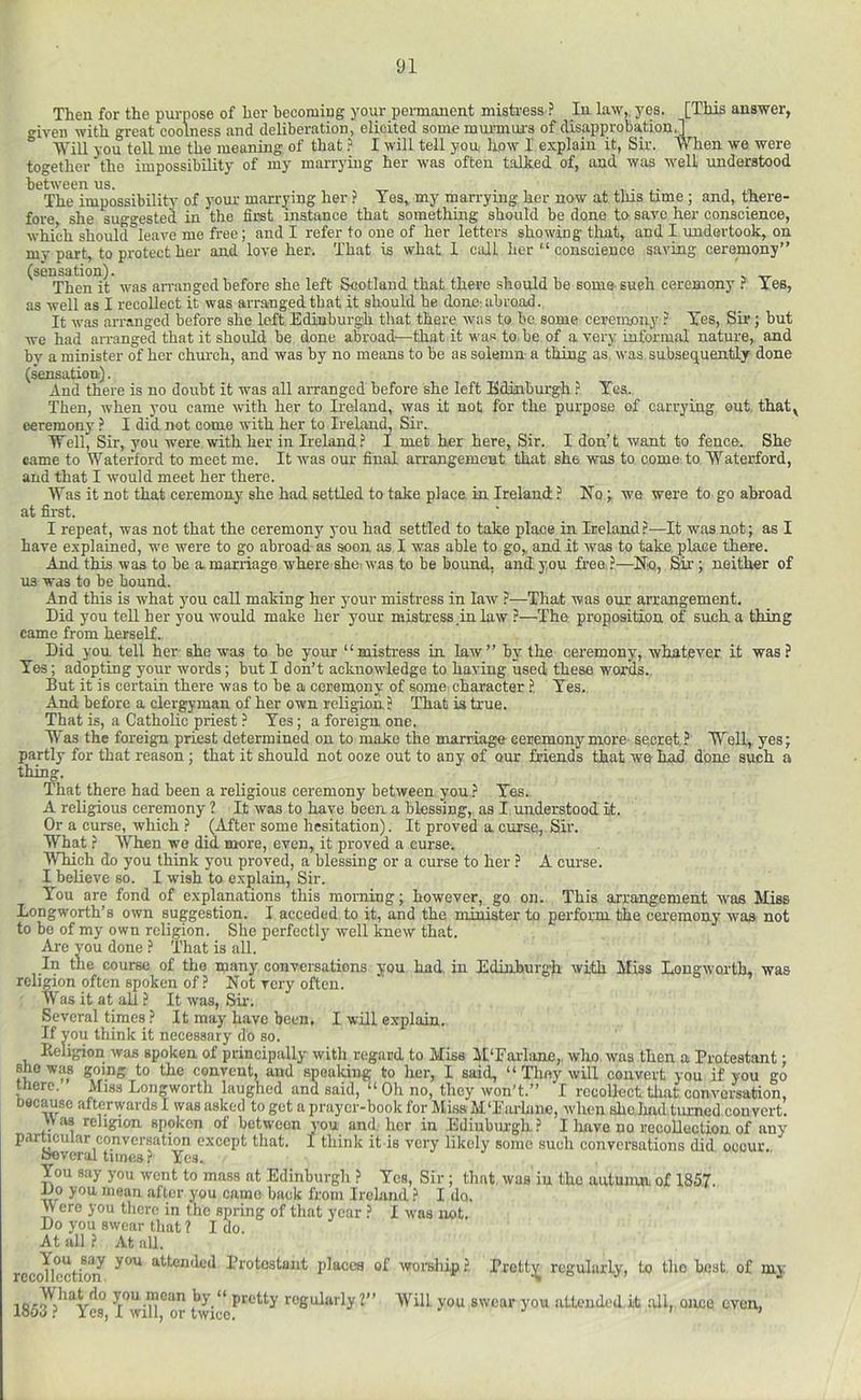 Then for the p\u-nose of her becoming your permanent misti-ess ? In law,, yes. [This answer, “■iveii with great coolness and deliberation, elicited some murmur's of disapprobation.]  '^111 you tell me the meaning of that ? I will tell you, liow I explain it, Sir. When we were together the impossibility of my marrying her was often talked of, and was well understood between us. , • • i. The impossibility of your marrying her ? Tes, my marrying her now at this time ; and, there- fore she sugo-ested in the first instance that something should be done to save her conscience, which should°leaTe me free ; and I refer to one of her letters showing that, and I undertook, on my part, to protect her and love her. That is what 1 call her “ conscience saving ceremony” (sensation). Then it was an-anged before she left Scotland that there should be some sueh ceremony f Yes, as well as I recollect it was arranged that it should be done: abroad. It was arranged before she left Edinburg'h that there was to be some ceremony Yes, Sir; but we had an-anged that it should be done abroad—that it was to be of a very informal nature, and bv a minister of her church, and was by no means to be as solemn a thing as. was subsequently done (sensation). And there is no doubt it was all arranged before she left Edinburgh Yea. Then, when you came with her to Ireland, was it not for the purpose of carrying out, that^ ceremony ? I did not come with her to Ireland, Sir. “Well, Sir, you were with her in Ireland.^ I met her here, Sir. I don’t want to fence:. She came to Waterford to meet me. It was our final arrangement that she was to come, to Waterford, and that I would meet her there. Was it not that ceremony she had settled to take place, in Ireland ? Ho; we were to go abroad at first. I repeat, was not that the ceremony you had settled to take place in Ireland ?—It was not; as I hare explained, we were to go abroad as soon as I was able to go,, and it was to take place there. And this was to be a marriage where she, was to be bound, and you free.?—No, Sir; neither of us was to be bound. And this is what you call making her your mistress in law ?—That was our arrangement. Did you tell her you would make her your mistress in law P—The proposition of such, a thing came from herself. Did you tell her- she was to be your “mistress in law” by the ceremony, whatever it was? Yes; adopting your words; but I don’t acknowledge to having used these words. But it is certain there was to be a ceremony of some charaeter ?, Yes. And before a clergyman of her own religion? That is true. That is, a Catholic priest ? Yes; a foreign one. W'as the foreign priest determined on to make the marriage ceremonymore secret? Well, yes; partly for that reason; that it should not ooze out to any of omr friends that we bad done such a thing. That there had been a religious ceremony between you ? Yes. A religious ceremony ? It was to have been a blessing, as I understood it. Or a curse, which ? (After some hesitation). It proved a curse, Sir. What ? When we did more, even, it proved a curse. Which do you think you proved, a blessing or a curse to her ? A curse. I believe so. I wish to explain. Sir. You are fond of explanations this morning; however, go on. This arrangement W'as Miss Longworth’s own suggestion. I acceded to it, and the minister to perform the ceremony was not to be of my own religion. She perfectly well knew that. Are you done ? That is all. In tne course of the many conversations you had in Edinburgh with Miss Longworth, was religion often spoken of ? Not very often. Was it at all ? It was, Sfr. Several times ? It may have been, I will explain. If you think it necessary do so. Beligiop was spoken of principally witli regard to Miss M'Fai'lane,. wlio was then a Protestant; KO’.iiS to the convent, and spealdug to her, I said, “ They will convert you if you go mere. Miss Longworth laughed and said, “ Oil no, they won’t.” I recollect that conversation, Docause afterwards I was asked to get a prayer-book for Miss M'Eiu'hine, when shc.had turned convert. A as religion spoken of between you and. her in Ediubm-gh? I liave no recollection of any particular conversation except that. I think it is very likely some such conversations did occur. troveral tunes ? Yes. You say you ivent to mass at Edinburgh ? Yes, Sir ; that was in the aiitunm of 1857. Do you mean after you camo back from Irehiml ? I do. Were you there in the spiing of that year ? I was not. Do you swear that ? I do. At all ? At all. You say you attended Protestant places of worship ?, recollection. Pretty regularly, to tho beat, of my 185^?'^^Ycs l”wiH*^or twicc^'^^*’*^^ regularly?” Will you swear you attended it all, once even,