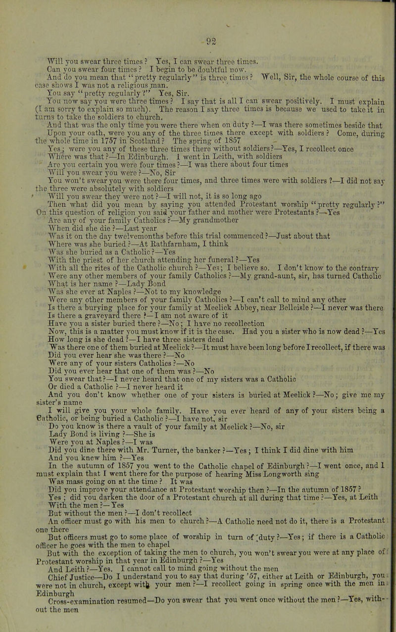 Will you swear three times ? Yes, I can swear three times. Can you swear four times ? I begin to be doubtful now. And do you mean that “ pretty regularly” is three times Well, Sir, the whole course of this case shows I was not a religious man. You say “ pvefty regularly Yes, Sir. You now say you were three times ? I say that is all I can swear positively. I must explain (I am sorry to explain so much). The reason I say three times is because we used to take it in turns to take the soldiers to church. And that was the only time you were there when on duty ?—I was there sometimes beside that Upon your oath, were you any of the three times there except with soldiers Come, during the whole time in 1757 in Scotland ? The spring of 1857 Yesj were you any of these three times there without pldiers?—^Yes, I recollect once Wliere was that ?—In Edinburgh. 1 went in Leith, with soldiers Are you certain you were four times ?—I was there about four times Will you swear you were ?—No, Sir You won’t swear you were there four times, and three times were with soldiers ?—I did not sa}' the three were absolutely with soldiers ' Will j'ou swear they were not ?—I will not, it is so long ago Then what did j'ou mean b)' saying you attended Protestant worship “pretty regularly?” On this question of religion you said your father and mother were Protestants ?—Tea Are any of your family Catholics ?—My grandmother When did she die ?—Last year Was it on the da}' twelvemonths before this trial commenced ?—Just about that Where was she buried ?—At Eatlifamham, I think Was she buried as a Catholic ?—Yes With the priest of her church attending her funeral ?—Yes With all the rites of the Catholic church ?—Yes; I believe so. I don’t know to the contrary Were any other members of your family Catholics ?—My grand-aunt, sir, has turned CathoUc What is her name ?—Lady Bond Was she ever at Naples ?—Not to my knowledge Were any other members of your family Catholics ?—I can’t call to mind any other Is there a burying place for your family at Meelick Abbey, near Belleisle ?—I never was there Is there a graveyard there ?—I am not aware of it Have you a sister buried there ?—No; I have no recollection Now, this is a matter you must know if it is the case. Had you a sister who is now dead ?—Yes How long is she dead ?—I have three sisters dead Was there one of them buried at Meelick ?—It must have been long before I recollect, if there was Did you ever hear she was there ?—-No Were any of your sisters Catholies ?—No Did you ever hear that one of them was ?—No You swear that?—I never heard that one of my sisters was a Catholic Or died a Catholic ?—I never hoard it And you don’t know whether one of your sisters is buried at Meelick ?—No; give me my sister’s name I will give you your whole family. Have you ever heard of any of your sisters being a Catholic, or being buried a Catholic ?—I have not, sir Do you know is there a vault of your family at Meelick ?—No, sir Lady Bond is living ?—She is Were you at Naples ?—I was Did you dine there with Mr. Turner, the banker ?—Yes ; I think I did dine with him And you knew him ?—Y'es In the autumn of 1857 you went to the Catholic chapel of Edinburgh ?—I went once, and 1 must explain that I went there for the purpose of hearing Miss Longworth sing Was mass going on at the time ? It was Did you improve your attendance at Protestant worship then ?—In the autumn of 1857 ? Yes ; did you darken the door of a Protestant church at all during that time ?—Yes, at Leith With the men ?—Yes But without the men ?—I don’t recollect An officer must go with his men to church ?—A Catholic need not do it, there is a Protestant one there But officers must go to some place of worship in turn of)duty?—Yes; if there is a Catholic officer he goes with the men to chapel But with the exception of taking the men to church, you won’t swear you were at any place of Protestant worship in that year in Edinburgh ?—-Yes And Leith ?—ics. I cannot call to mind going without the men Chief Justice—Do I understand you to say that during ’57, either at Leith or Edinburgh, you were not in church, except witjj your men ?—I recollect going in spring once with the men in Edinburgh , Cross-examination resumed—Do yon swear that you went once without the men ?—Yes, with- out the men