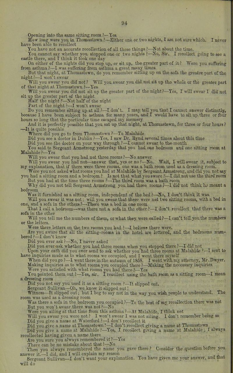 gening into the same sitting room ?— Yes How loug were j ou in Thomastown ?—Either one or two nights, I am not sure which. I never have been able to recollect You have not an accurate recollection of all these things ?—Not about the time. You cannot saj' whether you stopped one or two nights ?—No, Su-. I recollect going to see a castle there, and 1 think it took one day On either of the nights did you stop up, or sit up, tho greater part of it ? Were you suffering from asthma ?—I was suffering from asthma a great many times But that night, at Thomastown, do you remember sitting up on the sofa the greater part of the night —I won’t swear 'Will you swear you did notWill you swear you did not sit up the whole or the greater part of that night at Thomastown ?—Y’’es Will you swear you did not sit up the greater part of the night?—Yes, I will swear I did not sit mp the greater part of the night Half the night ?^—Not half of the night Part of the night ?—I won’t swear Do you remember sitting up- at all ?—I don’t, I may teU yon that I cannot answer distinctly, because I have been subject to asthma for many years, and I would have to sit up, three or four hours so long that the particular time escaped my memory And it is perfectly possible that yon sat up that night, at Thomastown, for three or four hours ? —It is quite possible Where did you go to from Thomastown ?—To MaJalride Did you see a doctor in Dublin ?—Yes, I saw Dr. Eynd several times about this time Did you see the doctor on your way through ?—I cmuot swear to the month You said to Sergeant Armstrong yesterday that you had one bedroom and one sitting room at Malahide ?—Yes Will you swear that you had not three rooms?—No answer Will you swear you had not—answer that, yes or no ?—No. Wait, I ^vill swear it, subject to my explanation, that if there were three rooms, one was a bath room used as a dressing room. Were you not asked what room s you had at Malahide by Sergeant Armstrong, and did you not say you had a sitting room and a bedroom ? Is not that what you swore ?—I did not use the third room But you had at the time three rooms —The third room was a bath room Why did you not teU Sergeant Armstrong yon had three rooms ?—I did not think he meant a bedroom Was it furnished as a sitting room, independent of the bed ?—No, I don’t think it was Will you swear it was not; wiU. you swear that there were,not two sitting rooms, with a bed in one, and a sofa in the others ?—There was a bed in one room That I call a bedroom—was there not a sofa, in the other ?—I don’t recollect that there was a sofa in the other Will you tell me the numbers of them, or what they were called ?—I can’t tell you the numbers or the letters. Were there letters on the two rooms you had ?—I believe there were. Are you aware that all the sitting-rooms in the hotel are lettered, and the bedrooms num- bered ?—I don’t know Did you ever ask ?—No, I never asked Did you ever-ask whether you had three rooms when you stopped there ?—I did not Upon your oath did you ever send to ask whether younad three rooms at Malahide ?—I sent to have mquiries made as to what rooms we occupied, and I went there myself When did you go ?—I went there in the autumn of 1858. I went with my attorney, Mr. Dwyer. Making inquiries as to what rooms you occupied there ?—Making, the necessary inquiries Were you satisfied with what rooms you had there i*—Yes You pointed them out ?—Yes, sir. I recollect using the bath room as a sitting room—I mean a dressing room Did you not say you used it as a sitting room ?—It slipped out. Sergeant Sullivan —Oh, we know it slipped out! Witness—It slipped out; but I beg to say not in the way you wish people to understand. The room was used as a dressing room Was there a sofa in the bedroom you occupied ?—To the best of my recollection there was not But you won’t swear there was not?—No Were you ailing at that time ft-om this asthma ?—At Malahide, I think not Will you swear you were not ? I won’t swear I w'as not ailing. I don’t remember being so Did you give a name at Waterford ?—I don’t recollect it Did you give a name at Thomastown?—! don’t recollect giving a name at Thomastown Did you give a name at Malahide ?—Yes, I recollect giving a name at MalahideI always recollected having given a name there Are you sure you always remembered it ?—Yes There can be no mistake about tliat ?—No Then you always remembered the name you gave there ? Consider the question before you answer it.—I did, and I will explain my reason , r Sergeant Sullivan—I don’t want your explanation. You have given me your answer, and mat will do