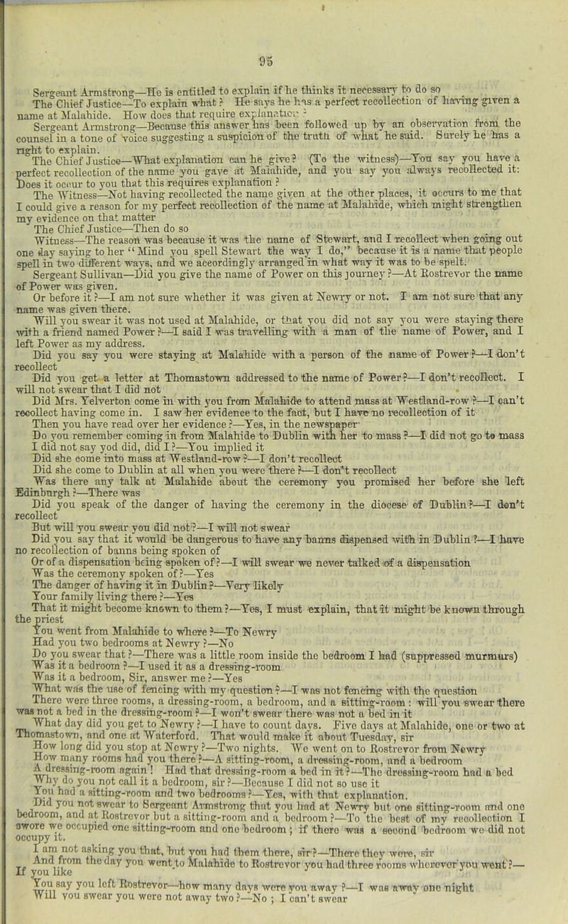 Sergeant Armstrong—Tie is entitled to explain if he thinks it necessar}- to do so The Chief Justice—To explain vhat ? He snj's he has a perfect recollection of hanng given a name at Malahide. How does that require explunetiCi' - i ■ j- Sergeant Armstrong—Because this answer has been followed up by an observation from the counsel in a tone of Voice suggesting a suspicion of the truth of what he said. Surely he has a right to explain. ™ ^ The Chief Justice—What e.xplaiintion can he give? (To the witness)—Ton say you have a perfect recollection of the name you gave at Malahide, and you say you always recollected it; Does it occur to you that this requires explanation ? The IVitness—Not having recollected the name given at the other places, it occurs to me that I could give a reason for my perfect recollection of the name at Malahide, which might sb-engthen my evidence on that matter The Chief Justice—Then do so ■Witness—The reason was because it was the name of Stewart, and I recollect when going out one day saying to her “ Mind you spell Stewart the way I do,” becOTse it is a name that people spell in two different w'ots, and we aceordingly arranged in what way it was to be spelt. Sergeant Sullivan—Did you give the name of Power on this journey ?—At Eostrevor the name of Power was given. Or before it ?—I am not sure whether it was given at Newiy or not. I am not sure that any name was given there. ■Will you swear it was not used at Malahide, or that you did not say you were staying there with a friend named Power .5—said I was b-avelling with a man of the name of Power, and I left Power as my address. Did you say you were staying at Malahide with a person of the name of Power ?—I-don’t recollect Did you get-a letter at Thomastown addressed to the name of Power?—I don’t recollect. I will not swear that I did not Did Mrs. Telverton come in with jmu from Malahide to attend mass at 'Westland-row?—I can’t recollect having come in. I saw hei' evidence to the fact, but I have no recollection of it Then you have read over her evidence ?—^Yes, in the newspaper Do you remember coming in from Malahide to Dublin with her to mass ?—^I' did not go to mass I did not say yod did, did I ?—You implied it Did she eome into mass at Westland-row ?—I don’t recollect Did she come to Dublin at all when you were there ?—don’t recoHeet Was there any talk at Malahide about the ceremony you promised her before she left Edinburgh r—There was Did you speak of the danger of having the ceremony in the diocese of Dublin?—I don’t recoUect But wiU you swear you did not?—I will not swear Did you say that it would be dangerous to have any banns dispensed with in Dublin ?—I have no recollection of banns being spoken of Or of a dispensation being spoken of?—I will swear wu never talked of a dispensation Was the ceremony spoken of ?—Yes The danger of having it in Dublin?—Very likely Your family living there ?—Yes That it might become known to them ?—Yes, I must explain, that it might be known through the priest You went from Malahide to where ?—To Newry Had you two bedrooms at Newry ?—No Do you swear that ?—There was a little room inside the bedroom I had (suppressed murmurs) Was it a bedroom ?—J used it as a dressing-room Was it a bedroom, Sir, answer me ?—Yes What was the use of fencing mth my question?—I was not fencing with the qnestion There were three rooms, a dressing-room, a bedroom, and a Bitting-reom : will you swear there was not a bed in the dressing-room ?—I won’t swear there was nut a bed in it What day did you get to Newry ?—I liave to count days. Five days at Malahide, one or two at Thomastown, and one at Waterford. ITiat would make it about Tuesday, sir How long did you stop at Newry ?—Two nights. We went on to Eostrevor from Newry How many rooms had you there ?—A sitting-room, a dressing-room, and a bedroom A dressing-room again ! Had that dressing-room a bed in it ?—The dressing-room had a bed Why do you not call it a bedroom, sir?—Because I did not so use it lou had a sitting-room and two bedrooms?-Yes, with that explanation. Did you not swear to Sergeant Annstroug that you had at Newry but one sitting-room and one bedroom, and at Eostrevor but a sitting-room and a bedroom?—To the boat of my recollection I swore we occupied one sitting-^oom and one bedroom ; if there was a second 'bedroom wo did not occupy it. I am not asking you that, but you had them there, sir ?—Them they were, sir And from the day you went to Malahide to Eostrevor you had three rooms wherovur'you went ?— If you like '' ^ You say you left Eostrevor—how many days were yon away ?—I was away one night Will you swear you were not away two ?—No j I can*t swear