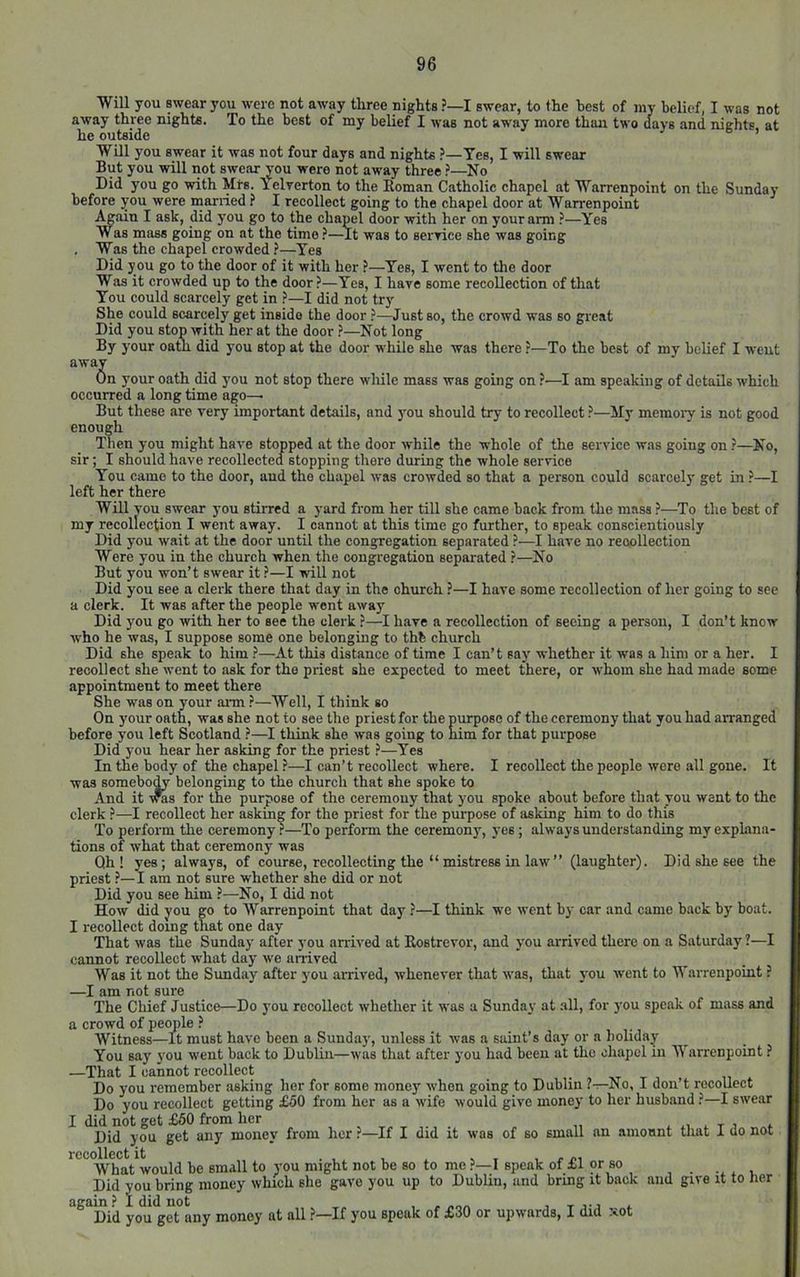 Will you swear you were not away three nights ?—I swear, to the best of my belief, I was not away three nights. To the best of my belief I was not away more than two days and nights, at he outside WDl you swear it was not four days and nights Yes, I will swear But you will not swear you were not away three ?—No Did you go with Mrs. Yelverton to the Eoman Catholic chapel at Warrenpoint on the Sunday before you were married f I recollect going to the chapel door at Warrenpoint Again I ask, did you go to the chapel door with her on your arm ?—Yes Was mass going on at the time ?—It was to seryice she was going , Was the chapel crowded ?—Yes Did you go to the door of it with her ?—Yes, I went to the door Was it crowded up to the door?—Yes, I have some recollection of that You could scarcely get in ?—I did not try She could scarcely get inside the door ?—Just so, the crowd was so great Did you stop with her at the door ?—Not long By your oath did you stop at the door while she was there ?—To the best of my belief I weut away On your oath did you not stop there while mass was going on ?—I am speaking of details which occurred a long time ago—■ But these are very important details, and )'ou should try to recollect ?—My memoi’y is not good enough Then you might have stopped at the door while the whole of the service was going on ?—No, sir; I should have recollected stopping there during the whole service You came to the door, and the chapel was crowded so that a person could scarcely get in?—I left her there Will YOU swear you stirred a yard from her till she came back from the mass ?—To the best of my recollection I went away. I cannot at this time go further, to speak conscientiously Did you wait at the door until the congregation separated ?—I have no reoollection Were you in the church when the congregation separated ?—No But you won’t swear it?—I will not Did you see a clerk there that day in the church ?—I have some recollection of her going to see a clerk. It was after the people went away Did you go with her to see the clerk ?—I have a recollection of seeing a person, I don’t know who he was, I suppose some one belonging to thb church Did she speak to him ?—At this distance of time I can’t say whether it was a him or a her. I recollect she went to ask for the priest she expected to meet there, or whom she had made some appointment to meet there She was on your arm ?—Well, I think so On your oath, was she not to see the priest for the purpose of the ceremony that you had arranged before you left Seotland ?—I think she was going to him for that purpose Did you hear her asking for the priest ?—Yes In the body of the chapel —I can’t recollect where. I recollect the people were all gone. It was somebo^ belonging to the church that she spoke to And it VTOS for the purpose of the ceremony that you spoke about before that you went to the clerk ?—I recollect her asking for the priest for the purpose of asking him to do this To perform the ceremony ?—To perform the ceremony, yes; always understanding my exphina- tions of what that ceremony was Qh ! yes; always, of course, recollecting the “ mistress in law'” (laughter). Did she see the priest ?—I am not sure whether she did or not Did you see him ?—No, I did not How did you go to Warrenpoint that day ?—I think we went by car and came back by boat. I recollect doing that one day That was the Sunday after you arrived at Kostrevor, and you arrived there on a Saturday ?—I cannot recollect what day we anived Was it not the Sunday after you arrived, whenever that was, that you went to Warrenpoint ? —I am not sure The Chief Justice—Do you recollect whether it was a Sunday at .all, for you speak of mass and a crowd of pemde ? Witness—it must have been a Sunday, unless it was a saint’s day or a lioliday You say' you went back to Dublin—was that after you had been at the chapel in M arrenpoint ? —That I cannot recollect , xt . Do you remember asking her for some money when going to Dublin ?—No, I don t recollect Do you recollect getting £50 from her as a wife would give money to her husband ?—I swear I did not get £50 from her . „ . t , Did you get any money from her ?—If I did it was of so small an amonnt that I do not recollect it . , , , ^ r What would be small to you might not be so to me ?—1 speak of £1 or so Did you bring money which she gave you up to Dublin, and bring it back again? I did not , , „„„ , Did you get any money at all ?—If you speak of £30 or upwards, I did xot and give it to her