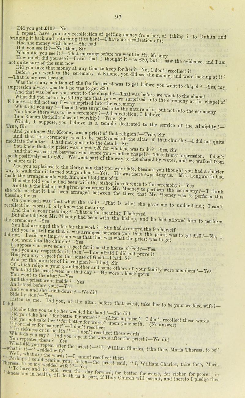Did you get £10 ?—Xo I i-epeat, have you any recollection of getting money from hpr nf u j bringing i^t. back and retur^ng it to her ?-I^ave no rSectL oH^^^ “ ^ Had she money >vilh her ?—She had Did you see it ?—Not then, Sir WTien did jmu see it ?—That morning before we went to Mr Moonev How much did you see ?—I said that I thought it was £20 bnf- T j not quite sure ef the sum now ’ ' ^ the evidence, and I am Did you take that money at any time to keep for her ’—No 1 don’t i Before you went to the ceremony at Kilone, you id sfeVe Znev o d ^, , ■ —That is my recollection ’ ^ ® money, and were looking at it ? . Was there any mention of the fee the priest was to get before you wont to i i w impression always was that he was to get £20 * chapel ?—Tes, my And that was before you went to the chanel ’ That wnu hofo,.o j. x AThat did you mean by telling me that you were sumrised into chapel Kilrae ?—I did not say I was surprised into the ceremo^ ceremony at the chapel of « hat did you say ?—I said I was surprised into the nature of it but not into it. You ^ew there was to be a ceremony ?-A benediction, I beHeVr ^ ‘ ceremony In a Eoman Catholic place of worship ? True Sir Trulls?’ ^  temple’ dedicated to the service of the Almighty ?- W th^t^fif-’^ a priest of that religion ?—True, Sir medtir rs -t quite blessmg for us ° that Mr. Mooney was to perform this S*™ »« t. .ndo„t„d; ?-That is the meaning I believed thel'rVmonjO-^TL^^ been with the bishop, and he had allowed him to perform You weVUnt“ariT-Yls'^ tr^eT' Ha^vo.? ^®^® ®°™e.respect for it as the house of God ’-Yes Of ®^ ^ reUgion ?—I had. Sir ’ And the priest went, inoi/io ’ -Ygg And the priest went inside ?- And stood before you’ Yes mi r, iiSd 'yo'uSC .’-Sh. did :: F“ >^i tax 7.” “i <''“ “‘0 In sickness or in health ’”—T rlnn’f xi._ ^ou repeated tlmm .’^ Ye^ repeat the words after the priest ?- n*® ‘t—“ we'dded^^ftf’’ P*’i®3t.’—“ I, AVilliam Charles, take thee, Maria Theresa, to be” Well, what are the words .’- -AYe did Perhaps I could'^reminH^* ' recollect them ft*cvp^a, to bo my wedded wifeV”-!Vi>'^ priest said, “ I, William Charles, take tlice, Maria “ 1 O Vin Vn nn/1 4.^ I-.IY „ * **To h?ivG i wiicr les ’ckncBS amHnheaUh^°tm de°iu^^ for worjio, for ‘«n, till death mi do part, ifHoly Church will permit, am] - richer for noorer, in and thereto I pledge thee