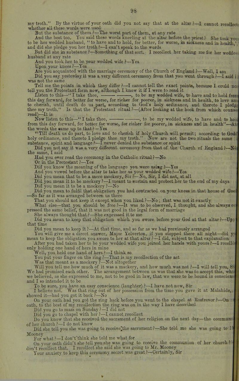 mv troth.” By the virtue of your oath did you not say that at the altar ?—I cannot recoiled ■whether all these words were used But the substance of them ?—The worst part of them, at any rate And the best too. You said these words kneeling at the altar before the priest ? She took yoi to bo her wedded husband, “ to have and to hold, for better, for worse, in sioknoss and in health ’ and did she pledge you her troth ?—I can’t speak to the words ’ But did she in substance ?—Something of that sort. I recollect her taking me for her wedde( husband at any rate And you took her to be your wedded wife ?—Yes Upon yom' knees ?—Yes Are you acquainted with the marriage ceremony of the Church of England ?—Well, I am Did you say yesterday it was a very different ceremony from that you went through ?—I said was not the same Tell me the points in which tliey differ ?—I cannot tell the exact points, because I could nno tell you the Protestant form now, although I know it if I were to read it Listen to this—I take thee, , to be my wedded wife, to have and to hold fror this day forward, for better for worse, for richer for poorer, in siclmess and in health, to love an to cherish, until death do us part, according to God’s holy ordinance, and thereto I pledg. thee my troth.” Is that the Protestant ritual ?—(After looking at the book ftnm which couns« read)'—It is ' Now listen to this—“ I take thee, , to be my wedded wife, to have and to ho'ji from this day forward, for better for worse, for richer for poorer, in sickness and in health”—All the words the same up to that?—Yes “ Till death us do part, to love and to cherish if holy Church will permit; according to God ■ ‘ N holy ordinancBj and thereto I pledge thee my troth.” Now are not the two rituals the same substance, spirit and language ?—I never denied the substance or spirit Did you not say it was a very different ceremony from that of the Church of England ?— the same, I said Had you ever read the ceremony in the Catholic ritual ?—No Or in the Protestant ?—Yes Did you know the meaning of the language you were using ?—Yes And you vowed before the altar to take her as your wedded wife ?—Yes Did you mean that to be a mere mockery. Sir ?— No, Sir, I did not, at all Did you mean it to be mockery ?—I meant to sustain and protect her to the end of my days Did you mean it to be a mockery ?—No Did you mean to fulfil that obligation you had contracted on yom' knees in that house of Goo: —So far as it was arranged between us there That you should not keep it except when vou liked ?—No ; that was not it exactly What else—that you should be free ?—It was to be observed, I thought, and ^e always e: pressed the same belief, that it was not good in the legal form of marriage She always thought that ?—She expressed it to me Did you mean to keep that obligation which you swore before yom' God at that altar?—Up: that time Did you mean to keep it ?—At that time, and so far as we had previously arranged You will give me a du'ect answer. Major Yelverton, if you stopped there all night—did yt mean to keep the obligation you swore to ner at that altar ?—I did, subject to that explaimtion After you had taken her to be your wedded wife you joined her haiids with yours ?—I recolLi' onlyholding one hand of hers in mine Well, you held one hand of hers ?—I think so You put your finger on the ring ?—That is my recollection of the act AYas that meant as a mockery ?—Not altogether Will you tell me how much of it was a mockery, and how much was not ?—I will tell yon, S We had promised each other. The arrangement between us was that she was to accept this, whr. we believed, as she expressed to me, not to be good in law, that we were to be bound in consoiem-i and I so intended it to bo To be sure, you have an easy conscience (laughter) ?—I have not now. Sir I believe not. Was that ring out of her possession from the time you gave it at Malahide, showed it—had you got it back ?—No On your oath had you got the ring back before you went to the chapel at Rostrovor ?—On ; oath, to the best of my recollection the ring was on in the way I have described Did you go to mass on Sunday ?—I did not Did you go to chapel with her ?—I cannot recollect Do you know that she received the sacrament of her religion on the next day—the commum of her church ?—I do not know Did she tell you she was going to receive'tho sacrament ?—She told me she was going to 1! Mooney Eor what?—I don’t’think she told mo what for On your oath didn’t she tell you she was going to receive the communion of her church ?' don’t recollect that. I recollect she said she was going to Mr. Mooney Your anxiety to keep this ceremony secret was great ?—Certainly, Sir