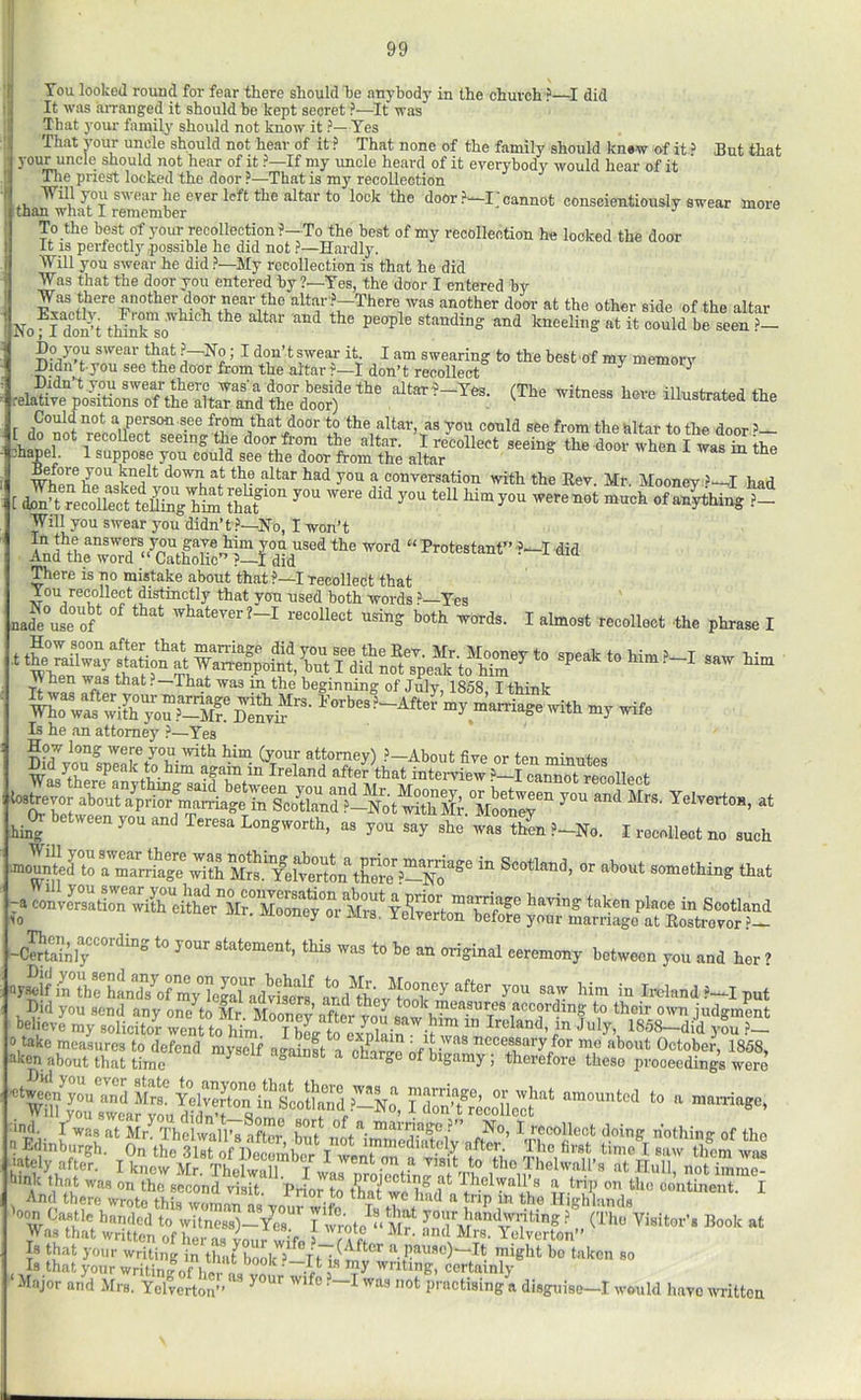 I 99 You looked round for fear there should he anybody in the church ?—I did It was iUTanged it should be kept secret ?—It was That your family should not know it ?—Yes That vour uncle should not hear of it ? That none of the family should knew of it > But that your uncle should not hear of it ?—If my uncle heard of it everybody would hear of it Tlie pnest locked the door ?—That is my recollection sw ear he ever left the altar to lock the door cannot conscientiously swear more than what I remember ' j To the best of your recollection ?-To the best of my recollection he looked the door it IS perfectly,possible he did not ?—Hardly. Will you swear he did ?—My recollection is that he did Was that the door you entered by ?—Yes, the door I entered by Was there another door near the altar ?—There was another door at the other side of the altar Noa do^^t thTuno'^*^^ standing and kneeling at it could be seen ?— SKyTu sL donTreSct“ (The h.„ the r jioor to the altar, as you could see from the altar to the door ’— ^ recollect seeing the door from the altar. I recollect seeing the door when I was in the bapel 1 suppose you could see the door from the altar i was m me down at the altar had you a conversation with the Eev. Mr. Mooney >—I had Will you swear you didn’t.'’—No, I won’t fda”' ““  There is no mistake about that ?—I recollect that f on recollect distinctly that yon used both words i’—Yes ».de”uf.°of‘ '’“‘“''-I Sins both *ord,. I ,Imo,t tecoUocl th. phta«, I n ft the beginning of July, 1868, I think my ...„ias.,vl,h my wife Is he an attorney .t*—Yes b»hej„t 7.. and M„. Y.iy.rt... ^^(h- between you and Teresa Longworth, as you say she was tZn ?-No. I recollect no such ranounteJ to a mlrtiage witHlJs.TeWertin tCre^—™ Scotland, or about something that -a eoU= -tely 3-our statement, this was to be an original ceremony between you and her ^ ySf j- - Mm m inland .-i put - vi»c*v ifxim;  ■ - W6r0 ■ind. I was at Mr. Thelwall’s after hn^t I recollect doing nothing of the Thnlwnll’a o +1... ^ ’ it. . -w ‘tYs»lb™ ffi we « ‘be .oVti,i Anri — Buuona visit, rnor to bon CiSle^hSdt'VuZ:^ handwriUng Was that written of hS?;;;rwiV ^-7a ft “‘I Is that your writing in thaf 10017'’*^'*!t a pause)—It miglit bo taken so Is that your writing „ ~ ^ writing, certainly ‘Major and Mrs. Yelverton” ^ wife .—I was not practising a disguise-1 w ■ould have written