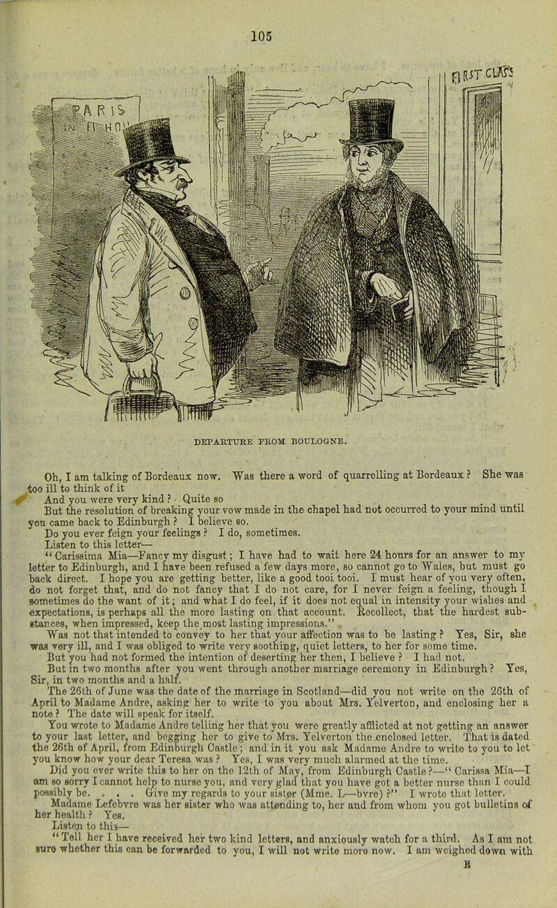 Oh, I am talking of Bordeaux now. Was there a word of quarrelling at Bordeaux ? She was too ill to think of it ^ And you were very kind ? Quite so But the resolution of breaking your vow made in the chapel had not occuiTed to your mind until you came back to Edinburgh } I believe so. Do you ever feign your feelings ? I do, sometimes. Listen to this letter— “ Carissima Mia—Fancy my disgust; I have had to wait here 24 hours for an answer to my letter to Edinburgh, and I have been refused a few days more, so cannot goto Wales, but must go back direct. I hope you are getting better, like a good tooi tooi. I must hear of you very often, do not forget that, and do not fancy that I do not care, for I never feign a feeling, though I sometimes do the want of it; and what I do feel, if it does not equal in intensity j^our wishes and expectations, is perhaps all the more lasting on that account. Kocollect, that the hardest sub- stances, when impressed, keep the most lasting impressions.” . Was not that intended to convey to her that your affection was to be lasting ? Yes, Sir, she was very iU, and I was obliged to write very soothing, quiet letters, to her for some time. But you had not formed the intention of deserting her then, I believe ? I had not. But in two months after you went through another marriage ceremony in Edinburgh ? Yes, Sir, in two months and a half. The 26th of June was the date of the marriage in Scotland—did you not write on the 26th of April to Madame Andre, asking her to write to you about Mrs. Ycdverton, and enclosing her a note ? The date will speak for itself. You wrote to Madame Andre telling her that you were greatly afflicted at not getting an answer to your last letter, and begging her to give to Mrs. Yelverton the enclosed letter. That is dated the 26th of April, from Edinburgh Castle; and in it you ask Madame Andre to write to you to let you know how your dear Teresa was ? Yes, I was very much alarmed at the time. Did you ever write this to her on the 12th of May, from Edinburgh Castle >—“ Carisaa Mia—I am w sorry I cannot help to nurse you, and very glad that you have got a bettor nurse than I could possibly be. . . . Give my regards to your sister (Mme. L—bvre) ?” I wrote that letter. Madame Lefebvre was her sister who was attending to, her and from whom you got bulletins of her health ? Yes. Listen to this— “Tell her I have received her two kind letters, and anxiously watch for a third. As I am not sure whether this can be forwarded to you, I will not write more now. 1 am weighed down with IS