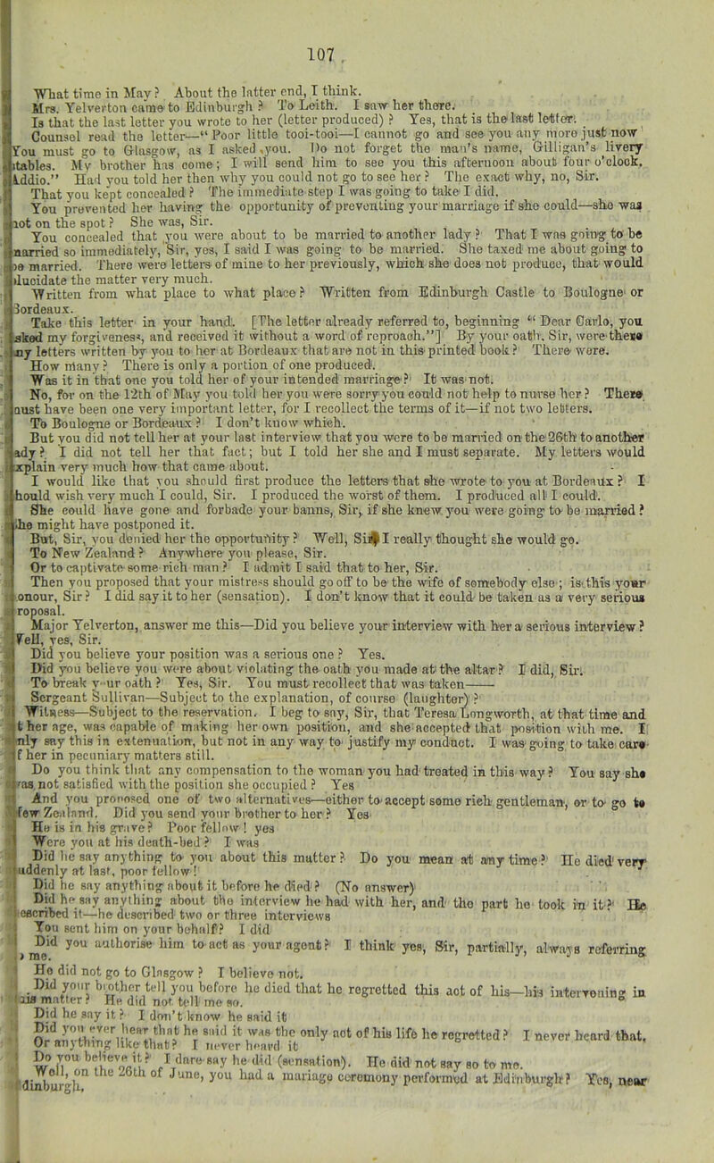 -she waa Wtat time in Jlav ? About the latter end, I tliink. Mrs. Yelverton came to Edinburgh i> To Leith. I saw her theire. Is that the last letter you wrote to her (letter produced) ? Yes, that is the last letfori Counsel read the letter—“Poor little tooi-tooi—I cannot go and see you any more just now Fou muk go to Glasgow, as I asked,you. Do not forget the man’s name, Gilligan’s livery itables. My brother has come; I will send him to see you this afternoon about four o’clock, tddio.’’ Had you told her then why you could not go to see her ? The exact why, no, Sir. That you kept concealed ? The immediate step I was going to take' I did. You prevented her having the opportunity of preventing your marriage if she eould- ijiot on the spot ? She was. Sir. i You concealed that you were about to be married to another la(^ ? That I was going to be i narried so immediately. Sir, yes, I said I was going to be married. She taxed me about going to I le married. There were letters of mine to her previously, which she does not produce, that would duoidate the matter very much. ■Written from what place to what place.’’ Written from Edinburgh Castle to Boulogne'or Bordeaux. Take this letter in your hand'. [The letter already referred to, beginning “ Dear Carlo, you aked my forgiveness, and received it without a word of reproaoh.’’] By your oath. Sir, wero'theM nj letters written by you to her at Bordeaux that are not in this printed book ? There wore. How many There is only a portion of one produced. Was it in that one you told her of your intended marriage'?' It was not. No, for on the 12th of May you told her you were sorry you could not help to nurse her ? The*» oust have been one very important letter, for I recollect the terms of it—if not two letters. To Boulogne or Bordeaux ? I don’t know which. But you did not tell her at your last interview that you were to ho married on tho'2&th toanother ’ady?, I did not tell her that fact; hut I told her she and I must separate. My letters would xplain very much how that came about. I would like that you should first produce the letters that she wrote to you at Boi’denux ? I hottld wish very much I could. Sir. I produced the worst of them. I produced all I could, i She could have gone and forbade your banns, Sir, if she knew, you were going to- be married ? II ihe might have postponed it. But, Sir, you denied her the opportufiity ? Well, SiJ|II really thought she would go. To New Zealand ? Anywhere you please, Sir. Or to captivate some rich man ? I admit I said that to her, Sir. SThen you proposed that your mistre.<s should gooff to be the wife of somebody elso ; isvthis your onour. Sir ? I did say it to her (sensation). I don't know that it could be taken as a very serious reposal. Major Yelverton, answer me this—Did you believe your interview with her a serious interview ? Fell, res, Sir. Did you believe your position was a seifious one ? Yes. Did you believe you wore about violating tbe oath you made at the altar ? I did, Su'i To break y-ur oath ? Yes, Sir. You must recollect that was taken Sergeant Sullivan—Subject to the explanation, of course (langhtert ?' Witness—Subject to the reservation. I beg to sny, Sir, that Teresa Lnngwortb, at that time and t her age, was capable of making her own position, and she aooeptedthat position wiUi me. I « nly say this in extenuation, but not in any way tp' justify my conduot. I was- going to take car* < f her in pecuniary matters still. J Do you think that any compensation to the woman you had treated in this way ? You say sh* 'as. not satisfied with the position she occupied ? Yes < And you proposed one of two alternatives—either tO'accept some rieh gentleman, or to-go t* few Zealand. Did you send your hi'oChcr to her ? Yea (He is in his grave? Poor fellow 1 yes Were you at his death-bed ? I was ' Did he say anything to-you about this mutter ?• Do you mean ait any time ?' He died'very mddenly at last, poor fellow ! ■' Did he say anything about it before he d5pd? (No answer) j Did he say anything about tbo infnrview lie had with her, and tho part he took ra it ?' Be ’ l eecnbed it—he described two or three interviews ‘I You sent him on your behalf? I did '>1^**^ authorise him to act as your agent? I think yes, Sir, partially, always referring I He did not go to Glasgow ? I believe not. tell you before he died that ho regretted this act of his—his intervening in '118 matter? He did not h’ll me so. *’ Did he say it ? I don’t know he said it r ®”’'' reeretted ? I never heard that. Or anything like that ? I never heard it » Do jvou »>eHevR it?' I dare say he did (sensation). He did' not say so to mo. f dinb° ‘‘ mariago ceremony performed at Edinburgh? Yes, near :t
