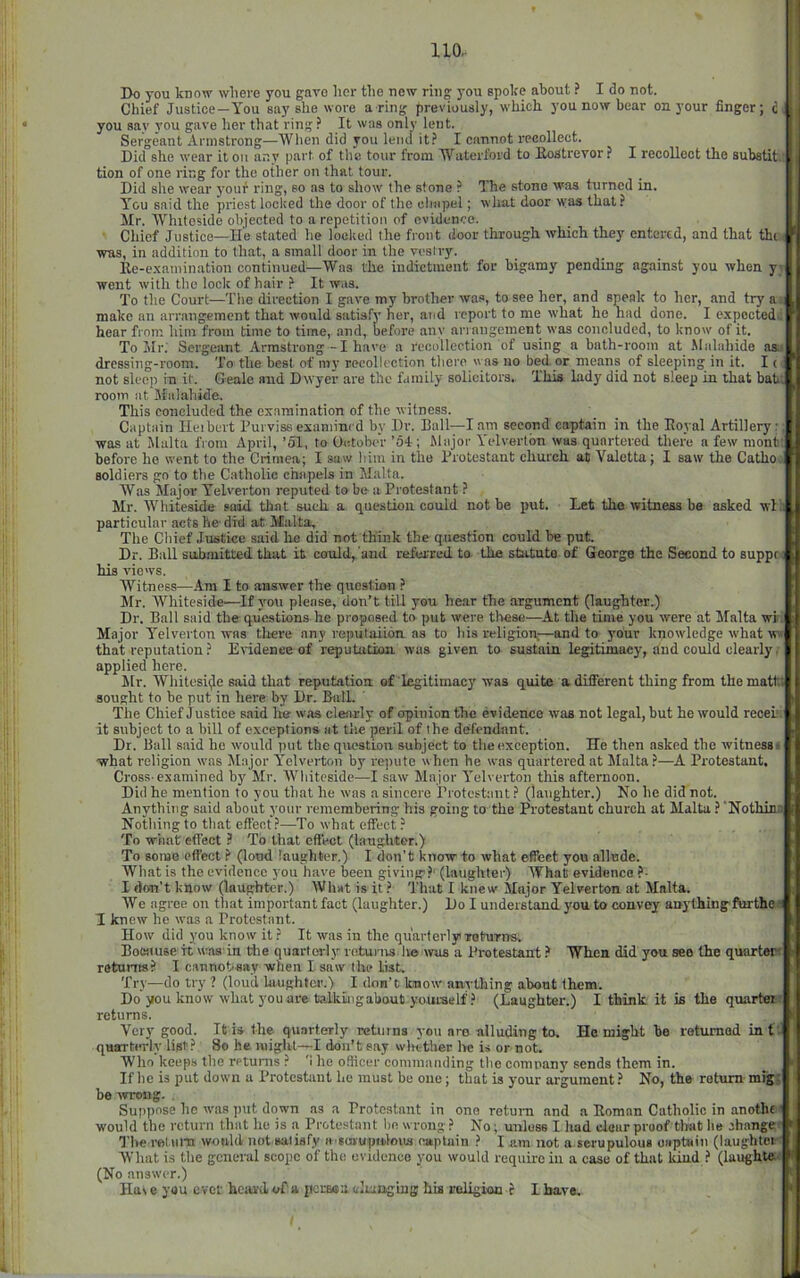 Do you know where you gave lier the new ring you spoke about ? I do not. Chief Justice—You say she wore a ring previously, which you now bear on your finger; c, you say you gave her that ring ? It was only lent. Sergeant Armstrong—When did you lend it? I cannot recollect. Did she wear it on any part of the tour from Waterford to llostrevor ? I recollect the substit. tion of one ring for the other on that tour. Did she wear your ring, so as to show the stone ? The stone was turned in. You said the priest loclted the door of the cimpel; what door w;as that? Mr. Whiteside objected to a repetition of evidence. Chief Justice—He stated he loelied the front door through which they entered, and that the was, in addition to that, a small door in the vesiry. Ile-e.xaniination continued—Was the indictment for bigamy pending against you when y; went with the lock of hair ? It was. To the Court—The direction I gave my brother was, to see her, and speak to her, and try a.; make an arrangement that would satisfy her, and report to me what he had done. I expected^ hear from hint from time to time, and, before any arrangement was concluded, to know of it. To Mr. Sergeant Armstrong-I have a recollection of using a bath-room at .Malabide as.' dressing-room. To the best of inj' recollection there was no bettor means of sleeping in it. It not sleep in it. Geale and Dwyer are the family solicitors. This lady did not sleep in that baUi room at Sfalahide. This concluded the examination of the witness. Captain Ileihert Purviss exaniini d by Dr. Ball—lam second captain in the Eoyal Artillery:; was at Malta from April, ’51, to October ’64 ; Major Yelvertbn was quartered there a few niont; before he went to the Crimen; I saw him in the Protestant church at Valetta; I saw the Catho.i soldiers go to the Catholic chapels in Malta. Was Major Yelverton reputed to be a Protestant ? Mr. AVhiteside s(^ that such a question could not be put. Let the witness be asked wl:i particular acts fie did at Malta, The Chief Justice said lie did not think the question could be put. Dr. Ball submitted that it cotdd, and referred, to the statute of George the Second to suppre his views. Witness—Am I to answer the question ? Mr. Whiteside—If you please, don’t till you he.ar the argument (laughter.) Dr. Ball said the questions he proposed to put were these—At the time you were at Malta wi. Major Yelverton was there any repulaiidn as to his religion,—and to your knowledge what w« that reputation ? Evidence of repututioii was given to sustain legitimacy, and could clearly. applied here. Mr. Whitesiije said that reputation, of legitimacy was quite a different thing from the matt; sought to be put in here by Dr. Ball. The Chief Justice said he was clearly of opinion the evidence was not legal, but he would receh. it subject to a bill of exceptions at the peril of the defendant. Dr. Ball said ho would put the question subject to the exception. He then asked the witness t what religion was Major Yelverton by rejmte when he was quartered at Malta ?—A Protestant. Cros.s. examined by Mr. Whiteside—I saw Major Yelverton this afternoon. Did he mention to you that he was a sincere Protestant ? (laughter.) No he did not. Anything said about your remembering his going to the Protestant church at Malta ? Nothina Nothing to that effect?—To what effect ? To what effect ? To that effect (laughter.) To some effect ? (loud laughter.) I don’t know to what efi*eet you allude. What is the evidence you have been giving?' (laughter) What evidence ?• I don't ktiow (laughter.) What is it ? That I knew Major Yelverton at Malta. We agree on that important fact (laughter.) Do I understand, you to convey anything ftnthe s I knew he was a Protestant. How did you know it ? It was in the quarterly ToturiTS. BoKtuse it was in the quarterly returns It® was a Protestant.* When did you see the quartarf returns? I cannohsay when I saw the list. Try—do try ? (loud hiughtci'.) I don’t know anything about them. Do you know what you are ta.lkiiigabout yourself ? (Laughter.) I think it is the quartet; returns. Very good. It is the quarterly retuins you are alluding to. He might be returned in t. quartimly list? So he might—I don’t say wlnther he is or not. Who keeps the returns ? '1 he officer commanding the compan}’ sends them in. If he is put down a Protestant he must be one; that is your argument? No, the return mtg; be wrong. . Suppose he was put down as a Protestant in one return and a Roman Catholic in anothf would the return that he is a Protestant be wrong ? No; unless I had clour proof tlwit he ahange ' I'lierelura would not satisfy H'ScaujMilous captain ? lam not a scrupulous oaptain (laughter' What is the general scope of the evidence you would require in a case of that kind ? (laughtw (No answer.) Ha\ e you ever hciivd of'a perssa. olunging his poligiaa ? I have.