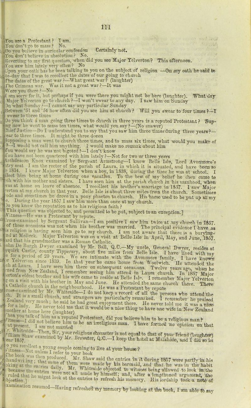 Fou are a Protestant ? T am. Fou don’t go to mass ? No. Foil don’t believe in absolution No._ Reverting to my first question, Avhen did yon see llajor Tdlverton? Tbis afternoon. Fou saw him lately very often ? No r-Upon your oath has he been talking to yon on the subject of religion —On my oath'he'said' tb to-day that I was to recollect the dates of our going to church rhe dates of the great war }—What great war i (laughter) The Crimean war. Was it not a great war ?—It was Were you there ?—No t am soiTv for it, but perhaps if you were there you might not be here (laughter). ’What day Major Y.-ilvercon go to church ?—I won’t swear to any day. I saw him on Sunday Dn what Sunday?—I cannot say any particular Sunday Between ’51 and ’54 how often did you see him at churdh ? Will yon swear to four titties swear to three times Do you think a man going three times to church in three years is a reputed Protestant ? ’Sup- ng now he went to mass ten times, what waul'd you say ?—(No answer) Ihief Justice—Do I understand you to say that you saw him three times'during three years-?— ear to three times. It might be three dozen lupposiug a man went to church three times, and to mass six times, what would you make of ?—I would not call him anything. I would make no remark about him Tdu would say he was not bigoted}—I don’t know Fou have not been quartered with him lately ?—Not for two or three years Irchdeacou Knox examined by Sergeant Armstrong—^I know Belle Isle, 'Lord Avonmore’s itry seat I am the rector of the parish of Laura, in which it is situated, and have been so ? 1834. I knew Major Telverton when a boy, in 1838, during the time he was at school. I llect him being at homo during one v-ficatibn. To the best df my belief he then came to •ch with his mother and sisters. I have seen him at the parish Church in his manhood, when vas at home on leave of absence. I recollect his brother’s marriage in IMl. I sarvv Major 'erton at my church in that year. Belle Isle is about three miles from the church. Sometimes •ode and sometimes he drove in a pony phaeton 'to church, Hi's horse used to be put up at'my e. During the year 1857 I saw him more than once at my church. Do you know the reputation as to his religious faith ? This question was objected to, and permitted to be put, subject to an exception.! iVitness—He was a Protestant by repute. ;ross-examined by Sergeant Sullivan—I am positive I saw him twice at my church in 1867. of those oecMions was not when his brother was married. The principal evidence' 'I 'have .as 13 religion IS having seen him goto my church. I am not aware that there is a burving- nd at Melleek. Major Felverton was on a visit at Belle Isle in April, May, and June 1867 vrd that Ins grandmother was a Eoman Catholic. « . ohn De Bur-h Dwyer examined by Mr. Bull, Q.C.—My Uncle, General Dwrer, resides at yquirk Castle, county Tipperary, about five miles from Belle Isle. I have lived wi^my e for a period of 20 years. We are intimate with the Avoiimore family. I luive known ir Yelverion since 1839. In that year he came home from Wool-widh.^He •attcude'd'the 1 fsthAii^ .V. n •' “‘1 June. He attended the same church tiiere'. There Lc. • ^ eighbourhood. He was a Protestant by repute a roas-cx.imin^ bv Mr. Whit^ide-I do not keep a record of all the%erson8 who attend'the '/Lu 1 ^ * church, and strangers are particularly remarked. I remember he nraisod Zealand very much; he said he had great enjoyment tliore. He never tZ ,rTt wLTiriZ Protestant, did you 'belinve him to he a Ttfigious man f ■|a\ I have formed no Vnion on that '* niliam'sho'^wTv 1 u’ Fcligtons oharanter is not equal to that Of ymir friend (lnurfit(¥l Uham Shaw examined by Mr. Brevv^cr, Q.C.-l keep ttfe hotel at MairhWc7md f Sin ear 1857. - couple coming'to liv I vIa f 1 refer to your book :I?.‘^^.P™<lueed. _ Mr. Shaw sai live at yoirr'houae? Thandwi i in7'th;V'r.;;r;7u said the entries -in it flnring FKi? were partlviahis •’tokingntthe ZrLg m''? his barmaid, and that he was 111 the hiibit ■* because the entries wevA^Af''fi fjeotcd to witnoss being allowed to look m.'tho ' ruled that he mio-nt Ia'a'^T^iT uia<le by himself; and, after a lcngdnmed argument the I bjoetion.] ° lire ctttnes to refrcali his memory. His lordaliip todk'U nfftb of ixamination resumed-IIaving refreshe'd ray memory by looking trt the book, I'u'm able tb say