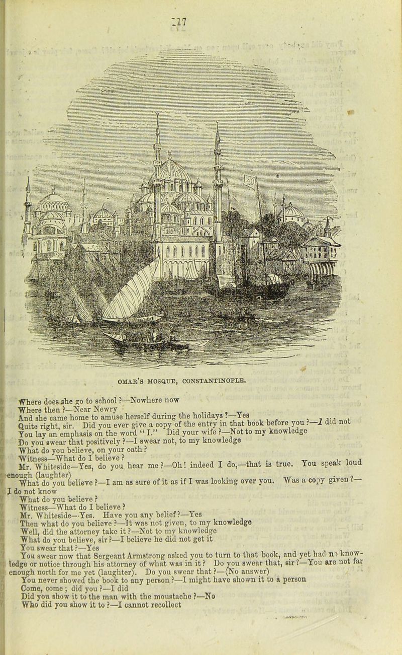 17 OMAR’S MOSaXJR, CONSTANTINOPLE. fHiere does sbe ro to sobool ?—Nowhere now Where then ?—Near Newry ■ , vj , w And she came home to amuse herself during the holidays 7—Yes 7 Quite right, sir. Did you ever give a copy of the entry in that book before you ?—i did not You lay an emphasis on the word “ I.” Did your wife ?—Not to my knowledge Do you swear that positively ?—I swear not, to my knowledge What do you believe, on your oath ? Witness—What do I believe ? i. v Mr, Whiteside—Yes, do you hoar me?—Oh! indeed I do,—that is true. You speak loud enough (laughter) , , . 9 What do you believe ?—I am as sure of it as if I was loolang over you. Was a copy given I— X do not know What do you believe ? Witness—What do I believe ? Mr, Whiteside—Yes. Have you any belief?—Yes Then what do you believe ?—It was not given, to my knowledge Well, did the attorney take it ?—Not to my knowledge What do you believe, sir ?—I believe he did not get it You swear that ?—Yes , 1 You swear now that Sergeant Armstrong asked you to turn to that book, and yet had ni know- ledge or notice through his attorney of what was in it ? Do you swear that, sir 7—You aro not tar enough north for me yet (laughter). Do you swear that ?—(No answer) You never showed the book to any person?—I might have shown it to a person Come, come ; did you ?—I did Did you show it to the man with the moustache ?—No Who did you show it to ?—I cannot recollect