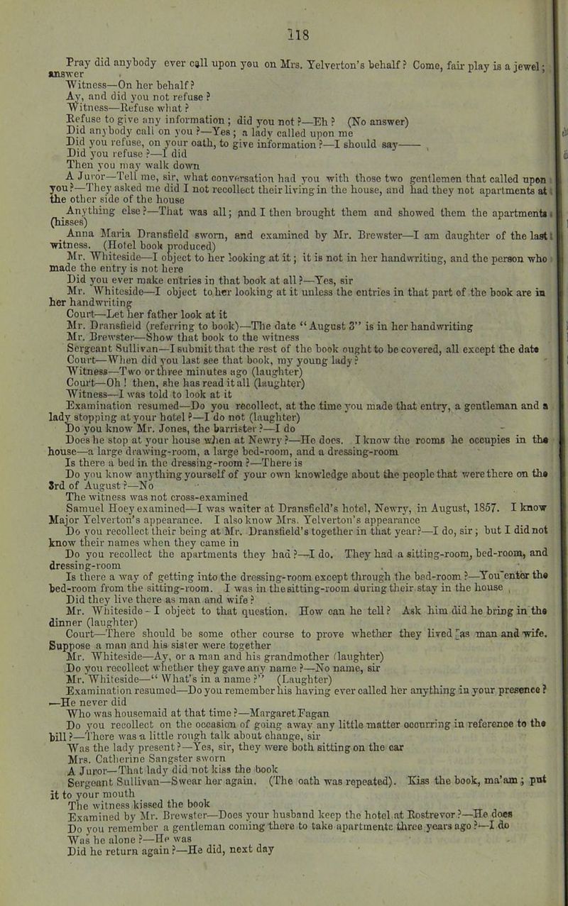 Pray did anybody ever call upon you on Mrs. Yelverton’s behalf ? Come, fair play ia a iewel • ansver . > r j > > Witness—On her behalf? Ay, and did you not refuse ? Witness—Refuse what ? Refuse to give any information ; did you not ?—Eh ? (No answer) Did anybody call on you ?—Yes ; a lady called upon me lii Did you refuse, on your oath, to give information ?—I should say . Did you refuse ?—1 did Jj Then you may walk down A Juror—Tell me, sir, what conversation had you with those two gentlemen that called upon • you?—They asked me did I not recollect their living in the house, and had they not apartments at; the other side of the house Anything else?—That was all; pnd I then brought them and showed them the apartment*• (hisses) _ Anna Maria Dransfield sworn, and examined by Mr. Brewster—I am daughter of the last t witness. (Hotel book produced) Mr. Whiteside—I object to her looking at it; it is not in her handwriting, and the person who made the entry is not here Did you ever make entries in that book at all ?—Yes, sir Mr. Whiteside—I object to her looking at it unless the entries in that part of the book are in her handwriting Court—Let her father look at it Mr. Dransfield (referring to book)—Tlie date “August 3” is in her handwriting Mr. Brewster—Show that book to the witness Sergeant Sullivan—I submit that the rest of the book ought to be covered, all except the dat* Court—Wlien did you last see that book, my young lady ? Witness—Two or three minutes ago (laughter) Court—Oh ! then, she has read it all (laughter) Witness—1 was told to look at it Examination resumed—Do you recollect, at the time you made that entry, a gentleman and a lady stopping at your hotel ?—I do not (laughter) Do you know Mr. Jones, the barrister ?—I do Does he stop at your house wJien at Newry ?—Ho does. I know the rooms he occupies in th* house—a large drawing-room, a large bed-room, and a dressing-room Is there a bed in the dressing-room ?—There is Do you know anything yourself of your own knowledge about the people that v/ere there on the 3rd of August?—No Tire witness was not cross-examined Samuel Hoey examined—I was waiter at Dransfield’s hotel, Newry, in August, 1857. I know Major Yelverton’s appearance. I also know Mrs. Yelverton’e appearance Do YOU recollect their being at Mr. Dransfield’s together in that year?—I do, sir; but I did not know tlieir names when they came in Do you recollect the apartments they had ?—I do. They had a sitting-room, bed-room, and dressing-room Is there a way of getting into the dressing-room except through the bed-room ?—^You'enter th* bed-room from the sitting-room. I was in the sitting-room during their stay in the house , Did they live there as man and wife ? Mr. Whiteside-I object to that question. How can he tell? Ask h'lm did he bring in the dinner (laughter) Court—^There should be some other course to prove whether they lived [as man and wife. Suppose a man and his sister were together Mr. Whiteside—Ay, or a man and his grandmother flaughter) Do you recollect whether they gave any name ?—No name, sir Mr. Whiteside—“ What’s in a name ?’’ (Laughter) Examination resumed—Do you remember his having ever called her anything in your presence ? —-He never did Who was housemaid at that time ?—MnrgaretFagan Do you recollect on the occasion of going awav any little matter occurring in reference to th* hill ?— i'here was a little rough talk about change, sir I Was the lady present?—Yes, sir, they were both sitting on the car Mrs. Catherine Sangster sworn A Juror—That lady did not kiss the book Sergeant Sullivan—Swear her again. (The oath was repeated). Kiss the book, ma’am; put it to your mouth The witness kissed the book Examined by Jlr. Brewster—Does your husband keep the hotel at Rostrevor?—He does Do you remember a gentleman coming there to take apartraente three years ago ?—I do Was he alone ?—He was Did he return again —He did, next day