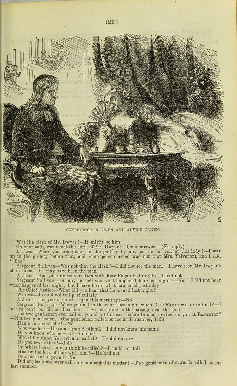 CONFIDENCE IS GIVEN AND ADVICE TAItEN. Was it a clerk of Mr. Dwyer ?—It might be him On your oath, was it not the clerk of Mr. Dwyer ? Como answer.—(No reply) _ A Juror—Were you brought up to the gallery by any person to look at-this lady ?—I was up in the gallery before that, and some person asked was not that Mrs. Telverton, and I said “Yes” Sergeant Sullivan—Was not that the clerk ?—I did not sec the man. I have seen Mr. Dwyer’s clerk since. He may have been the man A Juror—Had you any conversation with Eose Fagan last night ?—I had not Sergeant Sullivan—Did any one tell you what happened here last night ?—No. I did not hear what happened last night; but I have heard what happened yesterday The Chief Justice—What did you hear that happened last night ? Witness—I could not tel] particularly A Juror—Did you see Eose Fagan this morning ?—No Sergeant Sullivan—Were you not in the court last night when Eose Fagan was examined?—1 was in court, but did not hear her. I was standing in the passage near the door Did two gentlemen ever call on you about this case before this ladv called on you at Eostrevor ? —Not two gentlemen. One gentleman called on mein September, lS58 Had he a moustache ?—No Who was he ?—He came from Scotland. I did not know his name Do you know who he was ?—I do not / Was it for Major Yelvertonhe called ?—He did not say Do you swear that?—I do On whose behalf do you think he called.?—I could not tell Had he the lock of hair with him ?—He had not Or a piece of a gown ?—No Did anybody else ever call on you about this matter ?—Two gentlemen afterwards called on me last summer.