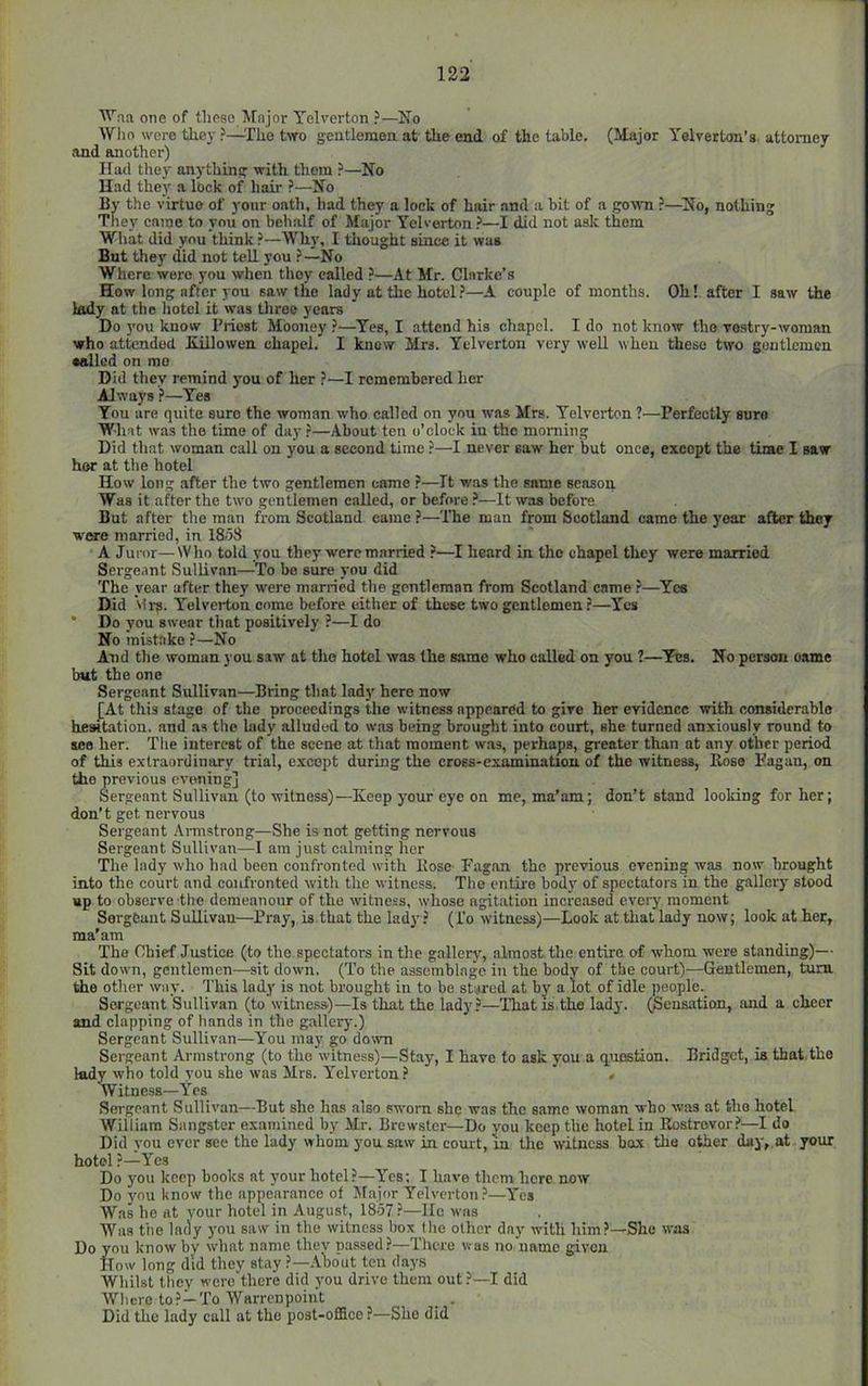 ^’’na one of these Major Telverton ?—No Who were they ?—The two gentlemoa at the end of the table. (Major Yelverton’s attorney and another) Had they anything with them —No Had they a lock of hair ?—No By the virtue of your oath, had they a lock of hair and a bit of a gown ?—^No, nothing They came to you on behalf of Major Telverton ?—I did not ask them What did you think ?—Why, I thought since it was But they did not teU you ?—No Where were you when they called ?—At Mr. Clarke’s How long after you saw the lady at the hotol.^—A couple of months. Oh! after I saw the lady at the hotel it was three years Do 3'ou know Priest Mooney ?—Yes, I attend his chapel. I do not know the vostry-woman who attended Killowen chapel. I knew Mrs. Telverton very well when these two gentlemen sailed on mo Did they remind you of her ?—I rcmerahcred her Always ?—Yes You are quite sure the woman who called on you was Mrs. Telverton ?—Perfectly suro What was the time of day ?—About ten o’clock in the morning Did that woman call on you a second time ?—I never saw her but once, except the time I saw her at the hotel How long after the two gentlemen came ?—It was the same season Was it after the two gentlemen called, or before ?—It was before But after the man from Scotland came ?—The man from Scotland came the year after they were married, in 1858 A Juror—Who told you they w'ercmarried ?—I heard in the chapel they were married Sergeant Sullivan—To be sure you did The year after they were married the gentleman from Scotland came —Yes Did Ml'S. Yelvei-ton come before cither of these two gentlemen ?—Yes * Do you swear tliat positively ?—I do No mistake ?—No And the woman you saw at the hotel was the same who called on you ?—Yes. No person oame but the one Sergeant Sullivan—Bring that lad)' here now [At this stage of the proceedings the witness appeared to give her evidence with considerable hewtation. and as the lady alluded to was being brought into court, she turned anxiously round to see her. 'The interest of the scene at that moment was, perhaps, greater than at any other period of this extraordinary trial, e-xoept during the cross-examination of the witness, Eose Eagan, on the previous evening] Sergeant Sullivan (to witness)—Keep your eye on me, ma’am; don’t stand looking for her; don’t get nervous Sergeant Annstrong—She is not getting nervous Sergeant Sullivan—1 am just calming her The lady who had been confronted with Eose Eagan the previous evening was now brought into the court and confronted with the witness. The entire body of spectators in the gallery stood up to observe the demeanour of the witness, whose agitation increased every moment Sergeant Sullivan—Pray, is that the lady? (I'o witness)—Look at that lady now; look at her, ma’am The Chief Justice (to the spectators in the gallery, almost the entire of whom were standing)— Sit down, gentlemen—sit down. (To the assemblage in the body of the court)—Gentlemen, turn the other way. This lady is not brought in to be stared at by a lot of idle ])eople._ Sergeant Sullivan (to witness)—Is that the lady.^—That is the lady. (Sensation, and a cheer and clapping of hands in the gallery.) Sergeant Sullivan—You may go down Sergeant Armstrong (to the witness)—Stay, I have to ask you a question. Bridget, is that,the lady who told you she was Mrs. Telverton? > Witness—Yes Sei'geant Sullivan—But she has also sworn she was the same woman who was at the hotel William Sangster examined by Mr. Brewster—Do you keep the hotel in Rostrovor.^—I do Did you ever see the lady whom you saw in court, in the witness box the otoer day, at your hotel ?—Yes Do you keep books at your hotel?—Yes; I have them here now Do you know the appearance of Major Yelvertou?—Yes Was he at your hotel in August, 1857?—lie was Was the lady you saw in the witness hex the other day with him?—She was Do you know by what name they nassed?—There was no name given How long did they stay ?—.Vbo'ut ten days Whilst they werc'there did you drive them out ?—I did Where to?—To Warrenpoint . Did the lady call at the post-office ?—She did