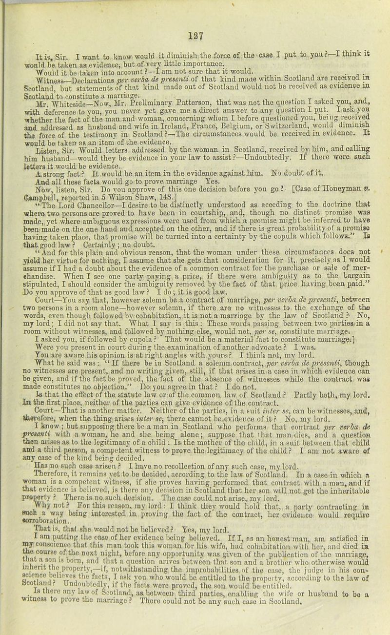 It is. Sir. I want to know would it diminish the foi-ce of the case I put to you ? I think it would be taken as evidence, but,of. veiT little importance. Would it bo taken into account ?—lam not sure that it would. . „ , , • i- Witness' Declarations per wrha, de presenti of that kind mime within Scotland are received m Scotland, but statements of that kind made out of Scotland would not be received as evidence in Scotland to constitute a marriage. . • t , i i Mr. Whiteside—Now, Mr. Preliminary Patterson, that was not the question I asked vou, and, with deference to you, you never yet gave me a direct answer to any question I put. I ask you whether the fact of the man and woman, concerning whom I before questioned you, being received and addressed as husband and wife in Ireland, Prance, Belgium, or Switzerland, would diminish the force of the testimony in Scotland ?—The circumstances would be received in evidence. It would bo taken as an item of the. evidence. Listen, Sir. Would letters, addressed by the woman in Scotland, received by him, and oalline him husband—would they be evidence in your law to assist ?—Undoubtedly. If there wore sucxi letters it would be evidence. A. strong fact ? It would be an item in the evidence against him. No doubt of it. And all these facts, would go to prove, marriage Yes. Now, listen. Sir. Do you approve of this one decision before you go ? [Case of H'oneyman v. Gaunpbell, reported in 5 Wilson Shaw, 1.48.] “The Lord Chancellor—I desire to he distinctly understood as acoeding to the doctiane that whero. two pei-sons are proved to have been in courtship, and, though no distinct promise was made, yet where ambiguous expressions were used from which a promise might be inferred to have been made on the one hand and accepted on the other, and if thei-e is great probability of a promise having taken place, that promise wilt be turned into a certainty by the copula which follows.” Is that good law ? Certainly ; no doubt. “ And for this plain and obvious reason, that the woman under these circumstances does not yield her virtue for nothing, I assume that she gets that oonsideration for it, precisely ns I would assume if I had a doubt about the evidence of a common contract for the purchase or sale of mer- ehandise. Wlien I see one party paying a price, if there wore ambiguity as to the bargain stipulated, I should consider the ambiguity removed by the fact of that, price having been paid.” Do you approve of that as good law ? I do ; it is good law. Court—You say that, however solemn he a contract of marriage, per verba dc presenti, between two persons in a room alone—however solemn, if there are no witnesses to the e.xcbange of the words, even though followed by cohabitation, it is not a marriage by the law of Scotland.'' No, my lord; I did not say that. What I say is this ; These words passing between two parties.in a room without witnesses, and followed by nothing else, would not, p&r se, constitute marriage. I asked you, if followed by cupola ? That would he a material fact to constitute marriagei] Were you present in court during the examination of another adv'ocate ? I was. You are aware his opinion is at right angles with yours I think not, my lord. What he said was : “ If there be in Scotland a solemn contract, per ve>-ba de presenti, though, no witnesses are present, and no writing given, still, if that arises in a case in which evideoca can be given, and if the fact be proved, the fact of the absence of witnesses while the contract was made constitutes no abjection.” Do you agree in that ? I do, not. Is that the effect of the statute law or of the common, law of Scotland } Partly both, my lord, lathe first place, neither of the parties can give evidence of the contract. Court—That is another matter. Neither of the parties, in a suit inter se, can be witnesses, and, therefore, when the thing arises inter se, there cannot be.evidence of it ? No, my lord. I know ; but supposing tliere be a man in Scotland who performs that contract joer verba de presenti with a woman, he and she being alone; suppose that ihat mim dies, and a question then arises as to the legitimacy of a child ; Is the mother of tho child, in a suit between that child and a third person, a competent witness to-prove tho legitimacy of the childI am not aware of any case of the kind being decided. Has no such case arisen I have no recollection of any such case, my lord. I'hereforc, it remains yet to he decided, according to the law of Scotland. In a case in wdiich a woman_ is a competent witness, if she proves having performed that contract w'ith a man, and if that evidence is believed, is there any decision in Scotland that her son will not get the iiihcxitable property There is no.such decision. The case could not arise, my lord. Why not For this reason, ray lord: I think they would hold that,, a party contracting in such a way being interested in. proving the fact of Uio contract, her evidence would require ♦orroboration. 'Chat is, thaf she would not he believed ? Yes, my lord. I am putting the case of her evidence being believed. If I, ns an honest man, am satisfied in my conscience that this man took this woman for his wife, hud cohabitation witli her, and died in toe course of the next night, before any opportunity was given of the publication of tho marriage, that h shh 13 born, and that a question arivos between that son and a brother who otherwise would uinerit the property,—if, notwithstanding tho improhubilities of the case, the judge in his con- science believes the facts, I ask you who would be entitled to the property, according to the law of aooUand. Undoubtedly, if tho facts were proved, the son would be entitled. is there any law of Scotland, asbotweeii third paitic.s, onabliiig the wife or husband to bo a witness to prove the marriage ? There could not ho any such case in Scotland,