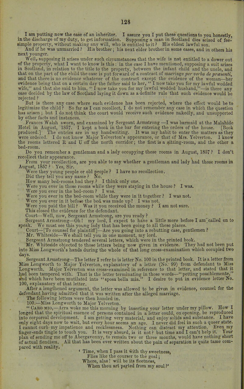 I am putting now the case of an inheritor. I assure you I put these questions to you honestly, in the discharge of my duty, to get information. Supposing a man in Scotland dies seized of fee- simple property, without making any will, who is entitled to it ? His eldest lawful son. And if he was unmarried i His brother; his next elder brother in some cases, and in others his next younger. Well, supposing it arises under such circumstances that the wife is not entitled to a dower out of the property, what I want to know is this : in the case I hare mentioned, supposing a suit arises in Scotland, in relation to the title to the property, between the infant child and the uncle, and that on the part of the child the case is put forward of a contract of marriage per verba de preesenli, and that there is no evidence whatever of the contract except the evidence of the woman—her evidence being that on a certain day the father said to her, “ I now take you for my lawful wedded wife,” and that she said to him, “ I now take you for my lawful wedded husband,”—is there any case decided by the law of Scotland laying it down as a definite rule that such evidence would be rejected But is there any case where such evidence has been rejected, where the effect would be to legitimize the child? So far as I can recollect, I do not remember any case in which the question has arisen ; but I do not think the court would receive such evidence nakedly, and unsupported by other facts and instances. Frances Walsh sworn, and examined by Sergeant Armstrong —I was barmaid at the Malahide Hotel in August, 1857. I kept a book in the bar for entering the orders of the house. [Book produced.] The entries are in my handwriting. It was ray habit to enter the matters as they were ordered. I do not know Major Yelverton’s appearance, or th.at of Mrs. Yelverton. I know the rooms lettered 11 and TJ off the north corridor; the first is a sitting-room, and the other a bed-room. Do you remember a gentleman and a lady occupying these rooms in August, 1857 ? I don’t recollect their appearance. From your recollection, are you able to say whether a gentleman and lady had those rooms in August, 1857 ? Yes, Sir. Were they young people or old people ? I have no recollection. Did they tell you any name ? No. How many bed-rooms had they ? I think only one. Were you ever in those rooms while the)' were staying in the house ? I was. Were you ever in the bed-room ? I was. Were you ever in the bed-room wliile they were in it together ? I was not. Were you ever in it befose the bed was made up? I was not. Were you paid the bill ? Was it you received the money ? I am not sure. This closed the evidence for the defendant. Court—Well, now, Sergeant Armstrong, are you ready ? Sergeant Armstrong—Oh! my lord, I expect to have a little more before I am'caUed on to speak. We must see this young lady that has been going to all these places. Court—[To counsel for plaintiff]—Are you going into a rebutting case, gentlemen ? Mr. Whiteside—We shall tell you in one moment, my lord. Sergeant Armstrong tendered several letters, which were in the printed book. Mr. Whiteside objected to those letters being now given in evidence. They had not been put into Miss Longwortas hands during the whole of that long cross-examination which occupied two days. Sergeant Armstrong—The letter I refer to is letter No. 100 in the printed book. It is a letter from Miss Longworth to Major Yelverton, explanatory of a letter (No. 99) from defendant to Miss Longworth. Major Yelverton was cross-examined in reference to that letter, and stated that it had been tampered with. That is the letter terminating in those words— petting possiblemente,” aind which have been mutilated into “sposabella mia.” I desire to put in evidence letter No. 100, explanatory of that letter. After a lengthened argument, the letter was allowed to be given in evidence, counsel for the defendant having admitted that it was written after the alleged marriage. The following letters were then handed in. 100.—Miss Longworth to Major Yelverton. “ Caro Mio,—Arra woke me this morning by inserting your letter under my pillow. How I longed that the spiritual essence of persons contained in a letter could, on opening, be reproduced into corporeal development. I am getting very material, and enjoy solids and substance. I have only eight days now to wait, but every hour seems an age. I never did feel in such a queer state. I cannot curb my impatience and recklessness. Nothing can distract my attention. Even my finger-ends tingle to touch you. It is very absurd, is it not.? but time and I can’t help it. Your plan of sending me oflT to Abergavenny, to remain two or three months, would have nothing short of actual fiendism. All that has been ever written about the pain of separation is quite tame com- pared with reality. ‘ Time, when I pass it with thy sweetness, Flies like the courser to the goal; Where, alas ! will be its fleetness. When thou art parted from my soul ?’