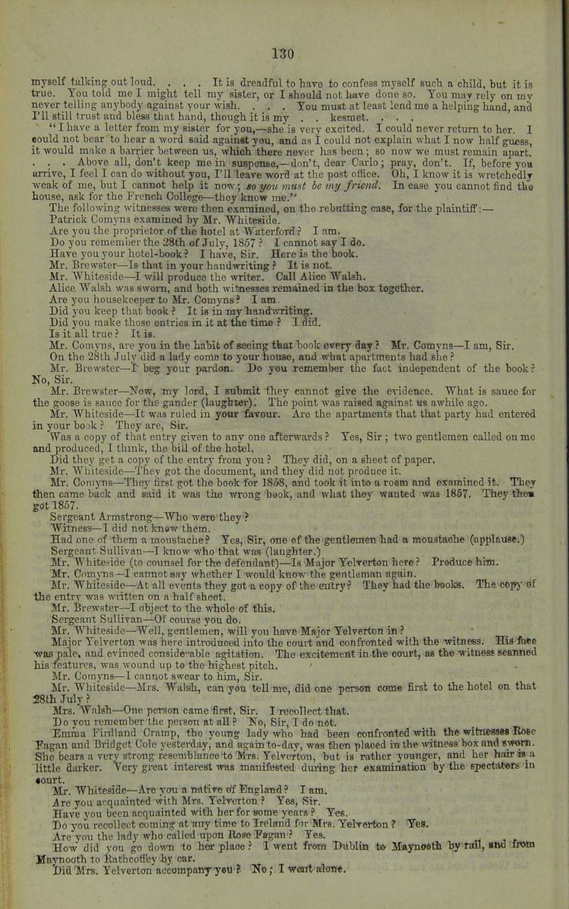 myself talking out loud. . . . It is dreadful to have to confess myself suoli a child, but it is true. You told me I might toll my sister, or I should not have done so. You may rely on my never telling anybody against your wish. . . . You must at least lend me a helpiiig hand, and I’ll still trust and bless that hand, though it is my . . kesmet. . . . “ I have a letter from my sister for you,—she is very e.vcited. I could never return to her. I could not bear to hear a word said against you, and as I could not explain what I now half guess, it would make a barrier between us, which there never has been; so now we must remain apart. . . . Above all, don’t keep mein suspense,—don’t, dear Carlo; pray, don’t. If, before you arrive, I feel I can do witliout you. I’ll leave word at the post office. Oh, I know it is wretchedly weak of me, but I cannot help it now, so you must be my friend. In case you cannot find the house, ask for the French College—they know me.” The following witnesses were then examined, on the rebutting case, for the plaintiff:— Patrick Comyns examined by Mr. Whiteside. Are you the proprietor of the hotel at \Yaterford ? I am. Do you remember the 28th of July, 1857 I cannot say I do. Have you your hotel-book ? I have. Sir. Here is the book. Mr. Brewster—Is that in your handwriting ? It is not. Mr. Whiteside—-I will produce the writer. Call Alice Walsh. Alice, Walsh was swoni, and both witnesses remained in the box together. Are you housekeeper to Mr. Comyns ? I am. Did you keep that book It is in my handwriting. Did you make those entries in it at the time ? I did. Is it all true ? It is. Mr. Comyns, are you in the habit of seeing that book every day ? Mr. Comvns—I am. Sir. On the 28th July did n lady come to your house, and what apartments had slie ? Mr. Brewster—I' beg your pardon. Do you remember the fact independent of the book? No, Sir. Mr. Brewster—Now, my lord, I submit they cannot give the evidence. What is sauce for the goose is saitce for the gander (laughter); The point was raised against us awhile ago. Mr. Whiteside—It was ruled in your fkvour. Are the apartments that that party had entered in your book ? They are. Sir. Was a copy of that entry given to any one afterwards ? Yes, Sir ; two gentlemen called on me and produced, I think, the bill of the hotel. Did they get a copy of the entry from you ? They did, on a sheet of paper. Mr. Whiteside—They got the document, and they did not produce it. Mr. Comyns—'Ihey first got the book for 1858, and took it into a room and examined it. They then came back and said it was the wrong book, and what they wanted was 1867. They the* got 1857. Sergeant Armstrong—Who wero they? Witness—I did not know them. Had one of them a moustache? Yes, Sir, one of the gentlemen had a moustache (applause.) Sergeant Sullivan—I know who that was (laughter.) Mr. Whiteside (to counsel for the defendant)—Is Major Yelverton here? Produce him. Mr. Comj-ns—I cannot say whether I would know the gentleman again. Mr. Whiteside—-At all events they got a copy of the entry? They had the books. The copy Of the entry was written on a half sheet. Mr. Brewster—I object to the whole of this. Sergeant Sullivan—Of course you do. Mr. Whiteside—Well, gentlemen, will you have Major Yelverton in ?_ Major Yelverton was here introduced into the court and confronted with the witnws. His Ihee was pale, and evinced considemble agitation. The excitement in the court, as the witness scanned his features, was wound up to the hipest pitch. ' Mr. Comyns-—1 cannot swear to him, Sir. Mr. Whiteside—Mrs. Walsh, can you tell me, did one person come first to the hotel on that 28th July ? Mrs. Walsh—One person came first. Sir. I recollect that. Do you remember the person at all ? No, Sir, I do not. Emma Fii-dland Cramp, the young lady who had been confronted with the witnesses Rose Fagan and Bridget Cole yesterday, and again to-day, was then placed in the witness box and sworn. She bears a very strong resemblance‘to Mrs. Yelverton, but is rather younger, and her h.Tdr is a little dai'ker. Very great interest was manifested during her examination by the spectators in •ourt. Mr. Whiteside—Are you a native ctf England ? I am. Are you acquainted with Mrs. Yelverton ? Yes, Sir. Have you been acquainted with her for some years ? Yes. Do you recollect coming at any time to Ireland for Mrs. Yelverton ? Yes. Are you the lady who called upon Rose Fagan ? Yes. How did you go down to her place ? I went from Dublin to Maynooth by rail, aiwl fhom Maynooth to Rathcofiby by car. Did Mrs. Yelverton accompany you ? No; I went alone.