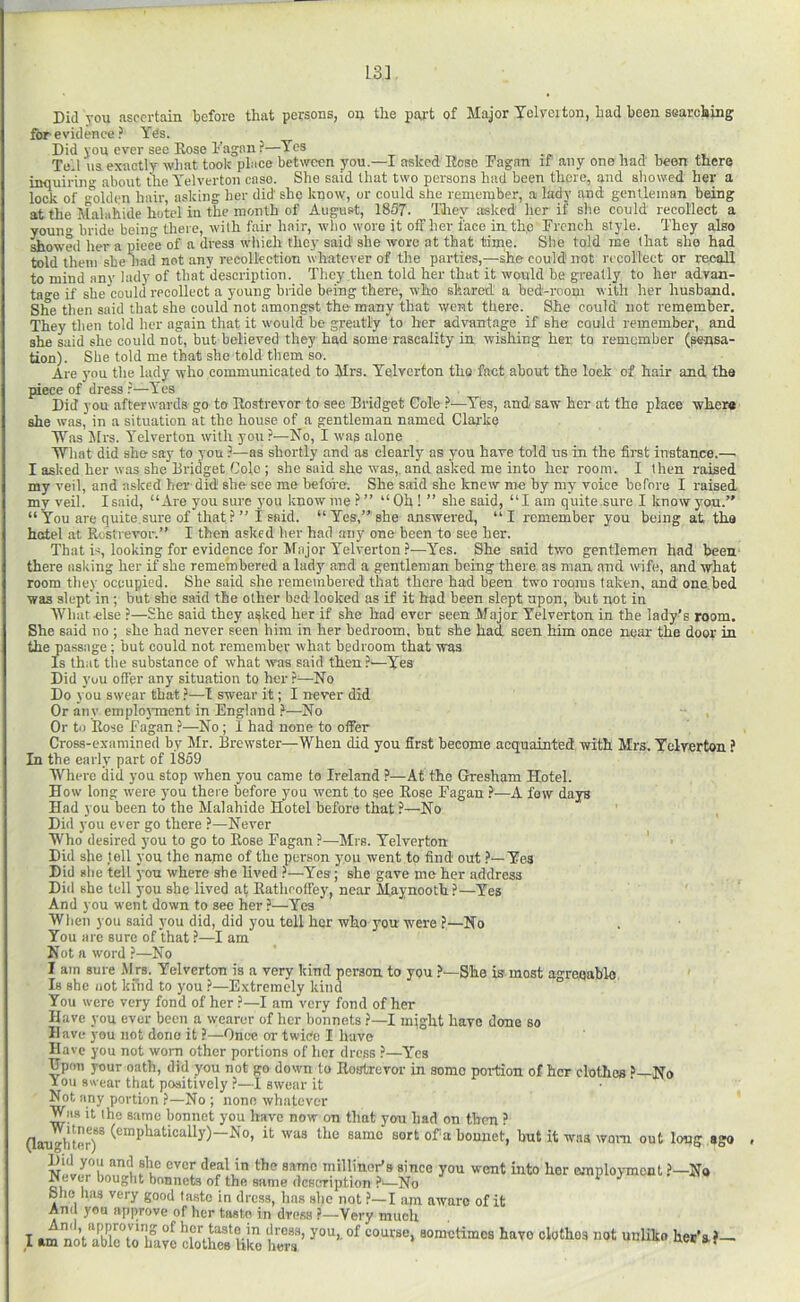 13] Did you ascertain before that persons, on the paj.'t of Major Yelreiton, Lad been sGarebing for evidence ? Yes. Did you ever see Rose b'agan ?—Yes ^ ^ i i Tell \is exactly what took place between you.—I asked Hose Fagan if any one had' been there inquiring about the Yelverton case. She said that two persons had been there, and showed her a lock of olden hair, asking her did she Itnow, or could she remember, a lady and gentleman being at the Malahide hotel in the month of August, 1857. They asked her if she could recollect a youno; bride being there, with fair hair, who wore it off her face in the French style. They also flowed her a piece of a dress wliieh they said she -wore at that time. She told me (hat she had told them she liad not any recollection whatever of the parties,—she could not recollect or recall to mind any lady of that description. They then told her that it would he greatly to her advan- tage if she could recollect a young bride being there, who shared a bed-room with her husband. She then said that she could not amongst the many that went there. She could not remember. They then told her again that it would be greatly to her advantage if she could remember, and she said she could not, but believed they had some rascality in wishing her to remember (gensa- tion). She told me that she told them so. Are you the lady who communicated to Mrs. Yelverton the fact about the lock of hair and, the piece of dress r—Yes Did 3'ou afterwards go to Rostrevor to see Bridget Cole ^—^Yes, and saw' her at the place where she was,’ in a situation at the house of a gentleman named Clarke Was Mrs. Yelverton with you?—No, I was alone What did she say to you ?—as shortly and as clearly as you have told us in the first instance.—i I asked her was she Bridget Colo ; she said she w'as,, and asked me into her room. I then raised my veil, and asked her did she see me before. She said she knew me by my voice before I raised mv veil. I said, “Are you sure you know me ? ” “Ob ! ” she said, “I am quite.sure I know you. “You are quite.sure of that?” I said. “Yes,” she answered, “I remember you being at the hotel at Rostrevor.” I then asked her had any onnbeen to see her. That iq looking for evidence for Major Yelverton ?—Yes. She said two gentlemen had been there asking her if she remembered a lady and a gentleman being there as man and wife, and -what room they occupied. She said she remembered that there had been two rooms taken, and one bed was slept in ; but she said the other bed looked as if it had been slept upon, but not in Wliatclse ?—She said they a^ked her if she had ever seen Major Yelverton in the lady’s room. She said no ; she had never seen him in her bedroom, bnt she had seen him once near the door in the passage; but could not remember what bedroom that was Is that the substance of what was said then?'—Yes Did you ofl'er any situation to her ?—No Do you swear that ?—-I swear it; I never did Or any emploj-ment in England }—No Or to Rose Fagan ?—No; I had none to offer Cross-examined by kir. Brewster—When did you first become acquainted with Mrs. Yelverton ? In the early part of 1859 Where did you stop when you came to Ireland ?—At the Gresham Hotel. How long were you there before you went to see Rose Fagan A few days Had you been to the Malahide Hotel before that ?—No Did you ever go there ?—Never Who desired you to go to Rose Fagan ?—Mrs. Yelverton Did she tell you the najne of the person you went to find out Yes Dili she tell yon where she lived ?—Yes; she gave me her address Did she tell you she lived at Rathooffey, near Maynootb?—Yes And you went down to sec her ?—Yes When you said you did, did you tell her who yon were ?—No You are sure of that ?—I am Not a word ?—No I am sure Mrs. Yelverton is a very kind person to you ?—She is most agreqabl-e Is she not khid to you ?—Extremely kind You were very fond of her ?—I am very fond of her Have you ever been a wearer of her bonnets ?—I might have done so Have you not done it ?—Once or twice I have Have you not worn other portions of her dress ?—l’'cs Hpon your oath, did you not go down to Rostrevor in some portion of her clothes No You swear that positively —1 swear it Not any portion ?—No ; none whatever Was it the same bonnet you have now on that you had on then ? (laughter)* sort ofa bonnet, but it wna worn out long ago f millinor’s since you went into her ejnploymont ?—No Never bought bonnets of the same description ?'—No ^ She has very good tasto in dress, lias she not ?—I am aware of it Amt you approve of her tasto in dress ?—Very muclt I am nl\Xto bl?e JlotElilo £’
