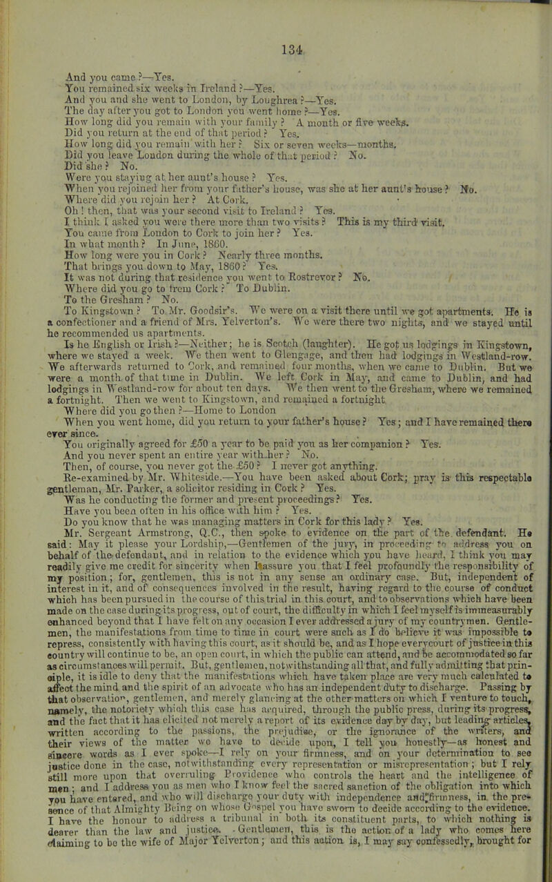 And you came ?—^Tes. You remained six weeks in Trcinnd ?—Yes. And you and she went to London, by Loughrea ?—Yes. The day after you got to London you went borne —Yea. How long did you remain with your family A month or five weeks. Did you return at the end of that period Yes. How Ion did you remain'with her .► Si.x or seven weeks—months. Did you leave Loudon dui-ing the whole of that iicriod ? No. Did she.» No. Were you stoyiug at her aunt’s house ? Yea. When you rejoined her from your father's house, was she at her aunt’s ho'Jse ? Ifo. Where did you rejoin her .5 At Cork. Oh ! then, that was your second visit to Ireland Yes. I think 1 asked you were there more tb:m two visits ? This is my third visit. You came from Loudon to Cork to join her ? Yes. In what month.'' In June, 1860. How long were you in Coiic Nearly three months. That brings you down to May, I860 ? Yes. It was not during that te.-iidence you went to Eostrevor ? No. Where did you go to Irom Cork ? To Dublin. To the Gresham ? No. To Kingstown ? To Mr. Goodsir’s. Wc were on a visit there until we got ajiartments. He is a confectioner and a friend of Mrs. A'elverton’s. W^e were there two nights, and we stayed until he recommended us apartments. Is he English or Irish ?—Neither; he is Scotch (laughter). He gof us lodgings in Kingstown, where we stayed a week. AVe then went to Glengage, and then had lodgings in Westland-row. We afterwards retunied to Cork, and I’eninined four montlis, when wo came to Dublin. But we were a month, of that time in Dublin. AVe left Cork in May, and came to Dublin, and had lodgings in AA estland-row for about ten da3's. We then went to the Gresham, where we remained a fortnight. Then we went to Kingstown, and remained a fortnight Where did you go then ?—Home to London When you went home, did you return to your father’s house ? Yes; and I have remained there ever since. You originally agreed for £50 a year to be paid yon as her companion > Yes. And you never spent an entire year with-her ? No. Then, of course, you never got the-£50 ? I never got anything. Ee-examined by Mr. AVhiteside.—You have been asked’ about Cork; pray is- this respectable gentleman, Mr. Parker,, a solicitor residing in Cork ? Yes. Was he conducting the former and present proceedings.^ Yes. Have you hoen often in his office with him ? Yes. Do you know that he was managing matters in Cork for this lady ? Yes. Mr. Sergeant Armstrong, Q.C., then spoke to evidence on the part of the defendant. H« said: May it please your Lordship,—Gentlemen of the jury, in proceeding fo address you on behalf of thO'defendant, and in relation to the evidence which you have heard, I think vou may readily give me credit for sincerity when ftassure you that I feel profoundly the responsibility of my position; for, gentlemen, this is not in any sense an ordinary case. But, independent of interest in it, and of consequences involved in the result, having regard to the course of conduct which has been pursued in the course of this trial in this court, and to observations which have been made on the case during its progress, out of court, the difficulty in which I feel myself is immeasurably enhanced beyond that 1 have felt on any occasion I ever addtessed ajury of ray countrymen. Gentle- men, the manifestations from time to time in court were snob as I do believe it was impossible t» repress, consistently with having this court, as it should be, and as I hope everyeburt of justice in this eountry will continue to be, an open court, in which the public can attend, .and Be accommodated so far as circiimstanoes will permit. But, gentlemen, notwithstanding aU that, and fully admitting that prin- oiple, it is idle to deny that the manifestations which have taken place are very much calculated t« afficct the mind and the spirit of an advocate who has an independent duty to discharge. Passing by that observation, gentlemen, and merely glancing at the other matters on which I venture to touch, namely, the notoriety which this case has acquired, through the public press, during its'progress; and tlie fact that it has elicited ncA merely a report of its evidence day by day, but leading- articles, written according to the passions, the prejudiao, or the ignorance of the writers, and their views of the matter wo have to decide upon, I tell yon honestly—as Iwnert and aiacore words as I ever spoke—I rely on your firmness, and on your determination to see justice done in the case, notwithstanding every representation or misrepresentation ; but I rely still more upon that overruling Providence who controls the heart and the intelligence of men ; and I address you as men who I know feel the sacred sanction of the obligation into which you have entsred, and who will dischargo your duty witli independence and'firmness, in, the pre» sence of that Almighty Being on whose Gospel you have sworn to decide accoi-ding to the evidence. I have the honour to address a tribunal in both its constituent parts, to wliich nothing is dearer than the law and justice, .Gentlttaien, this is the action of a lady who comes here claiming to bo the wife of Major Yelverton; and this action, is, I may say conftsscdly, brought for