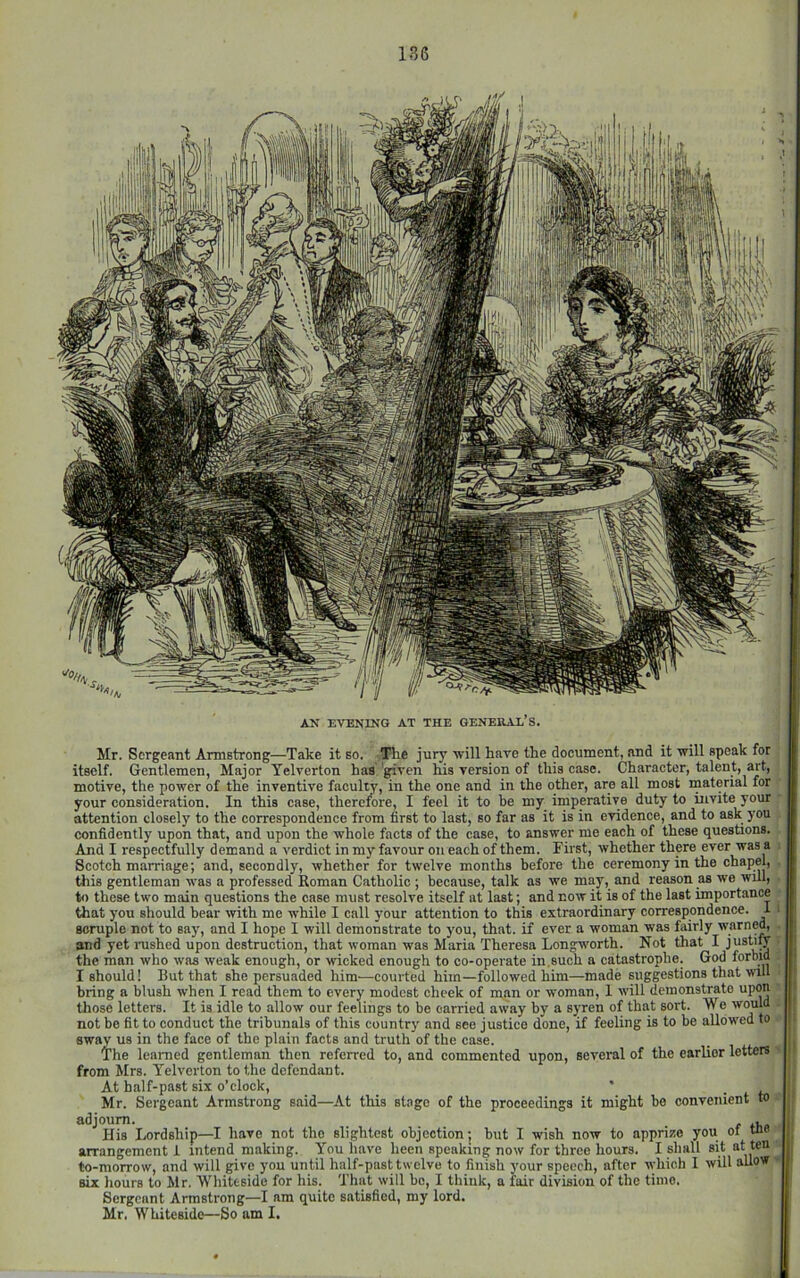 lU AN EVENING AT THE GENEIUX’S Mr. Sergeant Armstrong—Take it so. Tlie jurj' will have the document, and it will speak for itself. Gentlemen, Major Yelverton has 'given his version of this case. Character, talent, art, motive, the power of the inventive faculty, in the one and in the other, are all most material for your consideration. In this case, therefore, I feel it to be my imperative duty to invite your attention closely to the correspondence from first to last, so far as it is in evidence, and to ask you confidently upon that, and upon the whole facts of the case, to answer me each of these questions. And I respectfully demand a verdict in my favour on each of them. First, whether there ever was a Scotch marriage; and, secondly, whether for twelve months before the ceremony in the chapel, this gentleman was a professed Roman Catholic ; because, talk as we may, and reason as we will, , to these two main questions the case must resolve itself at last; and now it is of the last importance ‘ that you should bear with me while I call your attention to this extraordinary correspondence, scruple not to say, and I hope I will demonstrate to you, that, if ever a woman was fairly warned, and yet nished upon destruction, that woman was Maria Theresa Longworth. Not that I the man who was weak enough, or wicked enough to co-operate in.such a catastrophe. God forbid I should! But that she persuaded him—courted him—followed him—made suggestions that will bring a blush when I read them to every modest cheek of m.an or woman, 1 will demonstrate upon those letters. It is idle to allow our feelings to be carried away by a syren of that sort. We would not bo fit to conduct the tribunals of this country and see justice done, if feeling is to be allow'ed to sway us in the face of the plain facts and truth of the case. The learned gentleman then referred to, and commented upon, several of the earlier letters« from Mrs. Yelverton to the defendant. At half-past si.x o’clock, _ . Mr. Sergeant Armstrong said—At this st.ogo of the proceedings it might be convenient to » adjourn. , His Lordship—I have not tho slightest objection; but I wish now to apprize you of tne« arrangement i intend making. You have been speaking now for three hours. I shall sit to-morrow, and will give you until half-past twelve to finish your speech, after which 1 will allow >0 six hours to Mr. Whiteside for his. That will be, I think, a fair division of the time. Sergeant Armstrong—I am quite satisfied, my lord.