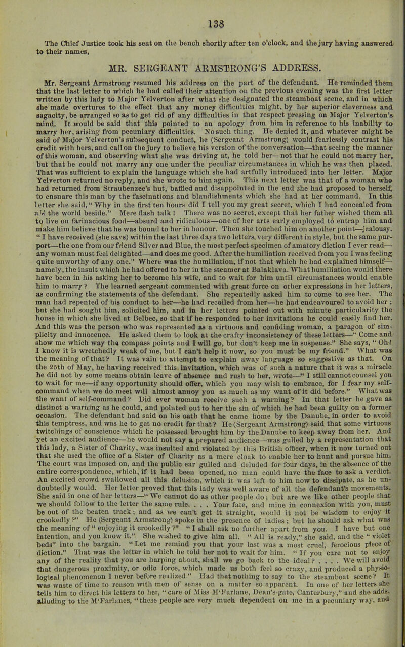 The Chief Justice took his seat on the bench shortly after ten o’clock, and the jury haring answered- to their names, MR. SERGEANT ARMSTRONG’S ADDRESS. Jlr. Sergeant Armstrong resumed his address on tlie part of the defendant. He reminded them that the last letter to which he had called their attention on the previous evening was the first letter written by this lady to Sligor Yelverton after wliat she designated the steamboat scene, and in which she made overtures to the effect that any money difficulties miglit, by her superior cleverness and sagacity, be arranged so as to get rid of any difficulties in that respect pressing on Major Yelverton’a mind. It would be said tliat this pointed to an apology from him in reference to his inability to marry her, arising from pecuniary difficulties. No such thing, lie denied it, and whatever might be said of Major Yelverton’s sub.sequent conduct, he (Sergeaiit Arm.strong) would fearlessly contrast his credit \vitli hers,and calinn thejury to believe his version of the conversation—that seeing the manner of this woman, and observing what she W'as driving at, he told her—not tliat he could not marry her, but that he could not marry any one under the peculiar circumstances in which he was then placed. That was sulflcient to explain the language which she had artfully introduced into her letter. Major Yelverton returned no reply, and she WTote to him again. This ne.xt letter was that of a woman who had returned from Straubenzee’s hut, baffled and disappointed in the end she had proposed to herselt to ensnare this man by the fascinations and blandishments which she had at her command. In this letter she said, Why in the first ten hours did I tell you my great secret, which I had concealed from a hi tile world beside.” Mere Hash talk ! There was no secret, e.xcept that her father wished them all to live on farinacious food—absurd and ridiculous—one of her arts early employed to entrap him and make him believe that he was bound to her in honour. Then she touclied him on another point^—jealousy. “ I have received (she savs) within the last three days two letters, very different in style, but the same pur- port—the one from our fi-iend Silver and Blue, the most perfect specimen of amatory diction I ever read— any W’oman must feel delighted—and does me good. After the humiliation received from you I was feeling quite unwortliy of any one.” Where was the humiliation, if not that which he had explained himself— namely, the insult wliioh he had offered to her in the steamer at Balaklava. Wliat humiliation would tliere have been in liis asking her to become his wife, and to wait for him until circumstances w-ould enable him to marry ? 'J'he learned sergeant commented with groat force on otlier expressions in her letters, as confirming the statements of the defendant. She repeatedly asked him to come to see her. The man had repented of his conduct to her—he lind recoiled from licr—he bad endeavoured to avoid her ; but she Itad sought liim, solicited him, and in her letters pointed out with minute particularity the house in which she lived at Belbec, so that if he responded to her invitations he could easily find her. And tills was the person wlio was represented as a virtuous and confiding woman, a paragon of sim- plicity and innocence. He asked them to look at tlie crafty inconsistency of these letters— Come and show me which way the compass points and I will go, but don’t keep me in suspense.” She says, “ Oh! I know it is wretchedly weak of me, but I can’t help it now, so you must- be my friend.” IVhat was the meaning of that’i* It was vain to attempt to e.xplain away language so suggestive as that. On the 25th of May, he having received this, invitation, which was of such a nature that it was a miracle he did not by some means obtain leave of absence and rusli to her, wrote—“ I still cannot counsel you to wait for me—if any opjiortunity sliould offer, which you may wish to embrace, for I fear my self- command when we do meet wdl almost annoy you as much as my want of it did before.” What was the want of self-command? Bid ever woman receive such a warning? In that letter he gave as distinct a warning as he could, and pointed out to her the sin of whicli he had been guilty on a former occasion. The defendant had said on his oath that lie came home by the Banube, in order to avoid this temptress, and was lie to get no credit for that ? He (Sergeant Armstrong) said that some virtuous twitcliings of conscience which he possessed brought him by the Banube to keep away from lier. And yet an excited audience—lie would not say a iirepared audience—was gulled by a representation that this lady, a Sister of Charity, was insulted and violated by this British ollicer, when it now turned out that she used the office of a Sister of Charity as a mere cloak to enable her to hunt and pursue liim. Tile court was imposed on, and the public ear gulled and deluded for four days, in the ab.seiice of the entire correspondence, which, if it had been opened, no man could liave the face to ask a verdict. An excited crowd swallowed all tliis delu-sion, which it was left to him now to dissipate, as he un- doubtedly would. Her letter proved that tliis lady was well aware of all the defendant’s movements. She said in one of her letters—“We cannot do as other people do; but are we like other people that we sliould follow to the letter the same rule. . . . Y'our fate, and mine in connexion with you, must be out of tlie beaten track; and as we can’t get it straight, would it not be wisdom to enjoy it crookedly ?” He (Sergeant Armstrong) spoke iu the pre.sence of ladies ; but he should ask what was the meaning of “ enjoying it crookedly ?” “ I shall ask no further apart from you. 1 have but one intention, and you know it. She wished to give him all. “ All is ready,” she said, and the “ violet beds” into the bargain. “Let me remind you tliat your last was a most cruel, ferocious diction.” That was the letter in which he told her not to wait for him. “ If you care not to enjoy any of the reality tliat you are liarping about, shall we go buck to the ideal? .... We irill avoid that dangerous proximity, or odio lorce, whicli made us both feel so crazy, and produced a pliysio- logieal phenomenon 1 never before realized ” Had tliat nothing to say to the steamboat scene? It was waste of time to reason with men of sense on a maitcr so apparent. In one of licr letters she tells him to direct his letters to hot, “care of Miss M’!''urluiie, Bcaii’s-gate, Canterbury, and she adds, alluding to the M’KurlaueS, “these iieople are very much dependent on me in a pecuniary way, and