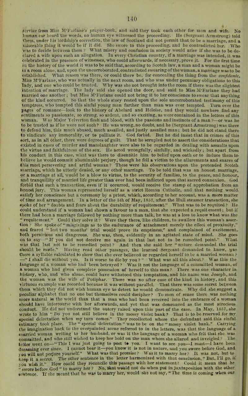 FeiTicc from Miss BI'Kiirlane’s pniyer-boolc, and said they took each other for men and wife. Is’o iiiimanear hoard tlie words, no luiman eye witnessed the proceeding. He (Sergeant Armstrong) told them, under his lordship’s correction, the law of Scotland did not permit that to be a marriage, and a miserable thing it vrould be if it did. She swore to this proceeding, and he contradicted her. 'U'Ih) was to decide between them ? Wliat misery and confusion in society would arise if she was to be de- clared a wife upon such an allegation. In every Christian country, if a marriage was intended, it was celebrated in the presence of witnesses, who could after^v■ards, if necessary, prove it. For the Drst time in the history of the world it was to be said that,according to Scotch law, a man and a woman might be in a room alone, and, upon the uncorroborated, contradicted swearing of the woman, a nuirriage was to be estahlished. What reason was there, or could there be, for concealing the thing from the confidante. Miss M'Farlane, who was actually in the ne.'ct room, and who was under pecuniary obligations to this lady, and one who could be trusted. Why was she not brought into the room if there was the slightest intention of marriage. Tlie lady said she opened the door, and said to Miss M'Farlane they had married one another; but Miss M’Farlane could not bring it to her conscience to swear that anything of the kind occurred. So that the whole story rested upon the sole uncorroborated testimony of this temptress, who tempted this sinful young man farther than man was ever tempted. Turn over the pages of romance—look to the history of Abelard and Heloise, and they would nowhere find any sentiments .so passionate, so strong, so ardent, and so exciting, as were contained in the letters of this woman. Was Major Yelverton flesh and blood, with the passions and instincts of a man V—or was he to be trusted as if he were not such? He was wrong,no doubt, and he (Sergeant Armstrong) was there to defend him, this much abused, much assailed, and justly assailed man; but he did not stand there to vindicate any immorality, or to palliate it. (tod forbid. But he did insist that in crimes of this sort, as in all other, there were degrees of guilt. That he scrupled not to assert the considerations that existed in cases of murder and manslaugliter were also to be regarded in dealing with assaults upon tlie virtue and faithfulness of the se.x. He acted wongfully, sinfully, and wickedly; but apart from Ids conduct in this case, what was there to disentitle him to belief upon oath or to induce them to believe he would commit abominable perjury, though he fella victim to the allurements and snares of tliis most persevering and artful woman ? These were his observations upon the pretended Scotch marriage, wiiich he utterly denied, or any other marriage. To be told that was an honest marriage, or a nsarriage at all, would be a blow to virtue, to the security of families, to the peace, and honour, and tranquillity of married life greater than ever had been inflicted upon tliat sacred connexion. God forbid that such a transaction, even if it occiu-red, would receive the stamp of approbation from an honest jury. This woman ropresouted herself as a strict Itoman Catholic, and that nothing would, satisfy her conscience but a ceremony by a priest, which, according to her account, was a mere matter of time as.d arrangement. In a letter of the 5th of May, 1857, after the Hull steamer transaction, she Spoke of her “ doubts and fears ab-mt the durability of requitoment. AYhat was to be requited ? He could understand if a woman had shown a favour to a man, that she expected a requit ement; but U' there had been a marriage followed by nothing more than talk, he was at a loss to know what was the “ requitcraent.” Could they solve it? AVere tlmy there, like children, to swallow this woman’s asser- tion ? She spoke of “ misgivings as to the endurance of attachment merely the effect of proximity, and feared ’’ lest two months’ trial would prove its emptiness,” and complained of excitement, both pemioious and dangerous. She was, then, evidently in an agitaterl state of mind. She goes onto say—^“If you did not deceive me again in that last not to be remedied point. AVTiat was that last not to be remedied point ? And then she said her “ nature demanded the trial sljould be made. Having read other passages, the learned Sergeant demanded to know, \j-as tliere a syllable calculated to show that she ever believed or regarded herself to be a married woman ? —“ I shall die without )ou. Is it worse to die by you ? ’’ What was all this about? AV'as this the language of a woman who had been betrayed ? Was it not the language of a committed woman, of a woman who had given complete possession of herself to this man? There was one character in liistory, who, and who alone, could have withstood this temptation, and his name was Joseph, and tlic woman was the wife of Potiphar. There was no after case of the kind in history, and this virtuous example was recorded becamse it was without parallel, 'fhat tliere was some secret between them which they did not wish human eye to detect ke would demonstrate. AVniy did she suggest a peculiar alphabet that no one but themselves could decipher ? To men of sense there was nothing more natural in the world than that a man who had been received into the embraces of a woman should have intercourse with her afterwards, and yet that was denounced as the most atrocious conduct. He did not understand the outcry raised upon this part of the case. In May, 1857, she wrote to him ’’ I>o you not still believe in the mossy violet bank? That is to bo reserved for my special delectation when my turn comes.” They recollected where the defendant said this sinful intimacy took place. The “ special delectation was to be on Hie “ mossy violet bank. Carrying the imagination back to the overpninted scene referred to in the letters, was that the language of a married woman writing to her hmsband, or was it the language of a woman who felt that she was committed, and who still wished to keep her hold on the man whom she allured and inveigled ? The letter went on—“Tliis I was just going to post t* you. I want to see you—I must—1 have been dreaming ever since. I cannot bear it—you know it is not in nature, and you swore before God, and you will not pcijure yourself.” What was that promise? Was it to marry her? It was not, but to keep it a secret. The other sentence in tlie letter harmonized with that coHclu!<ion, “ But, I’ll go, if you wisli it.” How could they reconcile this passage with her statement? Could it mean that he ” swore before God ” to marry tier ? No, Hint would not do when put in juxtaposition with the other sentence. If she meant that he was to marry her, would slio not say, “The time is coming when our