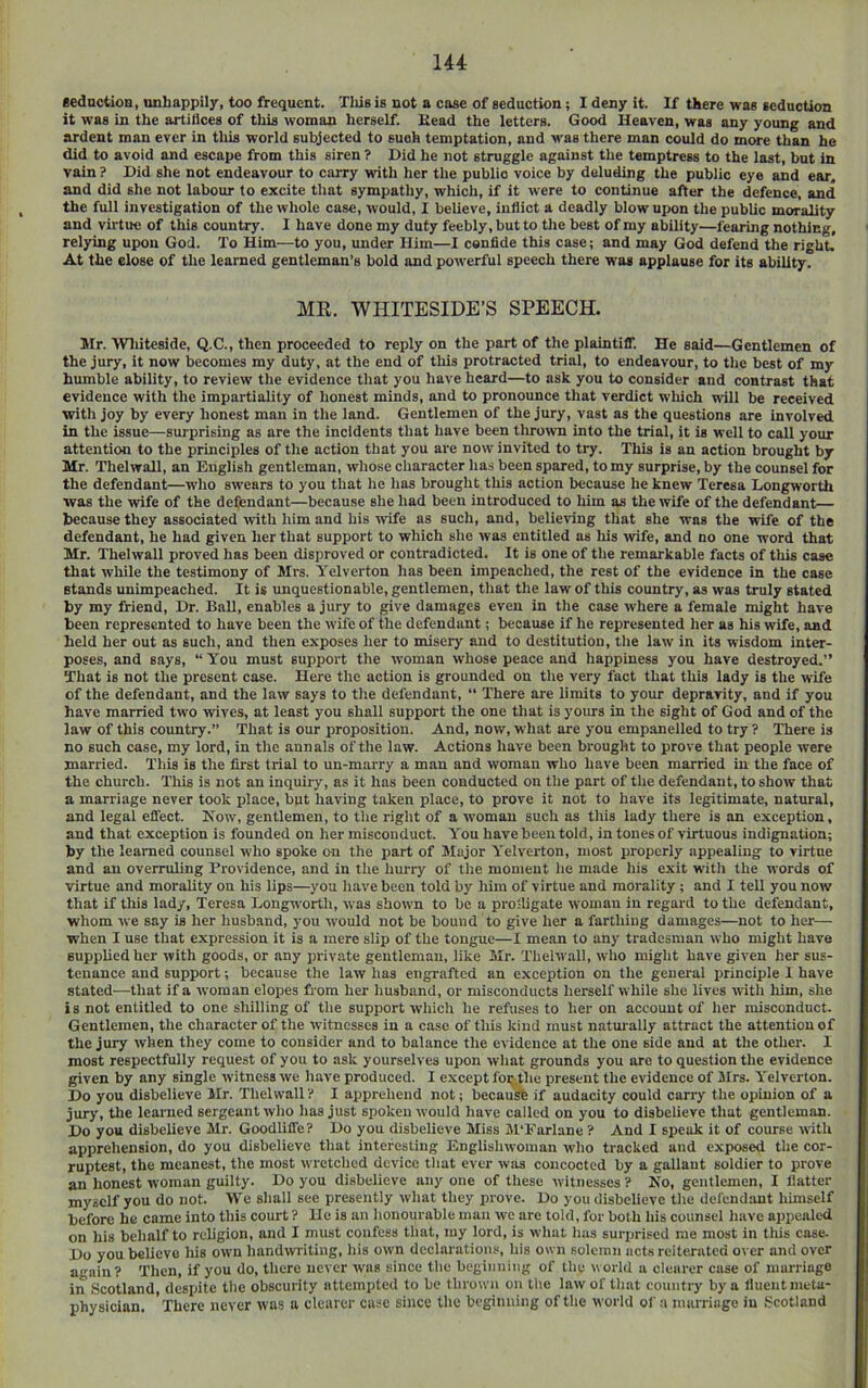 CeductioQ, unhappily, too frequent. Tliis is not a case of seduction; I deny it. If there was seduction it was in the artifices of this woman herself. Kead the letters. Good Heaven, was any young and ardent man ever in this world subjected to such temptation, and was there man could do more than he did to avoid and escape from this siren ? Did he not struggle against the temptress to the last, but la vain ? Did she not endeavour to carry with her the public voice by deluding the public eye and ear, and did she net labour to excite that sympathy, which, if it were to continue after the defence, and the full investigation of the whole case, would, I believe, inflict a deadly blow upon tlie public morality and virtue of this country. I have done my duty feebly, but to the best of my ability—fearing nothing, relying upon God. To Him—to you, under Him—I cenfide this case; and may God defend the right. At the elose of the learned gentleman’s bold and powerful speech there was applause for its ability. MR. WHITESIDE’S SPEECH. Mr. Wliiteside, Q.C., then proceeded to reply on the part of the plaintiff'. He said—Gentlemen of the jury, it now becomes my duty, at the end of this protracted trial, to endeavour, to the best of my humble ability, to review the evidence that you have heard—to ask you to consider and contrast that evidence with the impartiality of honest minds, and to pronounce that verdict which will be received with joy by every honest man in the land. Gentlemen of the jury, vast as the questions are involved in the issue—surprising as are the incidents that have been throiivn into the trial, it is well to call your attention to the principles of the action that you are now invited to try. This is an action brought by Mr. Thelwall, an English gentleman, whose character has been spared, to my surprise, by the counsel for the defendant—who swears to you that he lias brought this action because he knew Teresa LongwortU was the wife of the defendant—because she had been introduced to him as the wife of the defendant— because they associated with him and his wife as such, and, believing that she was the wife of the defendant, he had given her that support to which she was entitled as his wife, and no one word that Mr. Thelwall proved has been disproved or contradicted. It is one of the remarkable facts of this case that while the testimony of Mrs. Yelverton has been impeached, the rest of the evidence in the case stands unimpeached. It is unquestionable, gentlemen, that the law of this country, as was truly stated by my friend. Dr. Hall, enables a jury to give damages even in the case where a female might have been represented to have been the wife of the defendant; because if he represented her as his wife, and held her out as such, and then exposes her to misery and to destitution, the law in its wisdom inter- poses, and says, “ You must support the woman whose peace and happiness you have destroyed.” That is not the present case. Here the action is grounded on the very fact that this lady is the wife of the defendant, and the law says to the defendant, “ There are limits to your depravity, and if you have married two wives, at least you shall support the one that is yours in the sight of God and of the law of this country.” That is our proposition. And, now, what are you empanelled to try ? There is no such case, my lord, in the annals of the law. Actions have been brought to prove that people were married. This is the first trial to un-marry a man and woman who have been married in the face of the church. This is not an inquiry, as it has been conducted on the part of the defendant, to show that a marriage never took place, but having taken place, to prove it not to have its legitimate, natural, and legal effect. Kow, gentlemen, to the right of a woman such as this lady there is an exception, and that exception is founded on her misconduct. You have been told, in tones of virtuous indignation; by the learned counsel who spoke on the part of Major Yelverton, most properly appealing to virtue and an overruling Providence, and in the hurry of the moment he made his exit with the words of virtue and morality on his lips—you have been told by him of virtue and morality; and I tell you now that if this lady, Teresa Longworth, was shown to be a proiligate woman in regard to the defendant, whom we say is her husband, you would not be bound to give her a farthing damages—not to her— when I use that expression it is a mere slip of the tongue—I mean to any tradesman who might have supplied her with goods, or any private gentleman, like Mr. Thelwall, who might have given her sus- tenance and support; because the law has engrafted an exception on the general ijrinciple 1 have stated—that if a woman elopes fi om her husband, or misconducts herself while she lives with him, she is not entitled to one shilling of the support which he refuses to her on account of her misconduct. Gentlemen, the character of the witnesses in a case of this kind must natmally attract the attention of the jury when they come to consider and to balance the evidence at the one side and at the other. I most respectfully request of you to ask yourselves upon what grounds you are to question the evidence given by any single witness we have produced. I except for,the present the evidence of Mrs. Yelverton. Do you disbelieve Mr. Thelwall I apprehend not; becaiift if audacity could carry the opinion of a jury, the learned sergeant who has just spoken wmuld have called on you to disbelieve that gentleman. Do you disbelieve Mr. Goodliffe? Do you disbelieve Miss M’Earlane? And I speak it of course with apprehension, do you disbelieve that interesting Englishwoman who tracked and exposed the cor- ruptest, the meanest, the most wretched device that ever wsis concocted by a gallant soldier to prove an honest woman guilty. Do you disbelieve any one of these witnesses ? Ko, gentlemen, I flatter myself you do not. We shall see presently what they prove. Do you disbelieve the defendant himself ■before he came into this court ? He is an honourable man we are told, for both his counsel have appealed on his behalf to religion, and I must confess that, my lord, is what has surprised me most in this case. Do you believe his owm handwriting, his own declarations, his own solemn acts reiterated over and over again? Then, if you do, there never was since the beginning of the world a clearer case of marriage in Scotland, despite the obscurity attempted to be thrown on the law of that country by a fluent meta- physician. There never was a clearer case since the beginning of the world of a marriage in Scotland