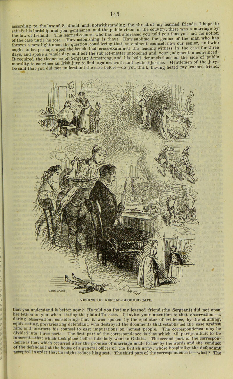 according to the law of Scotland, and, notwithstanding the threat of my learned friends. I hope to satisfy his lordship and you, gentlemen, and the public virtue of the country, there was a marriage by the law of Ireland. The learned counsel who has last addressed you told you that you had no notion of the case until he rose. How astonishing is that! How sublime the genius of the man who has thrown a new light upon the question, considering that an eminent counsel, now our senior, and who ought to be, perhaps, upon the bench, had cross-examined the leading witness in the case for three days, and spoke a whole day, and left the subject-matter untouched and your judgment unconvinced. It required the eloquence of Sergeant Armstrong, and his bold denunciations on the side of public morality to convince an Irish jury to find against truth and against justice. Gentlemen of the jury, he said that you did not understand the case before—do you think, having heard my learned friend. VISIONS OF GENTLE-BLOODED LITE. -1 that you understand it better now? He told you that my learned friend (the Sergeant) did not open her letters to you when stating the plaintilTs case. I invite your attention to that observation—a daring observation, considering that it was spoken by tlio spoliator of evidence, by the sliuflling, ' I equivocating, prevaricating defendant, who destroyed the documents that established the case against ' him, and instructs his counsel to cast imputations on honest people. The correspoiidenoo may be divided into three parts. The first part of the correspondence is that which all partips admit to be innocent—that which took place before this iady went to Galata. The second part of the correspon.- ■ I dence is that which occurred after the promise of marriage made to her by the words and the conduct ■ i of the defendant at the house of a general olllcer of the British army, whoso hospitality the defendant ■ < accepted in order that he might seduce his guest. The third part of the correspondence is—what f The