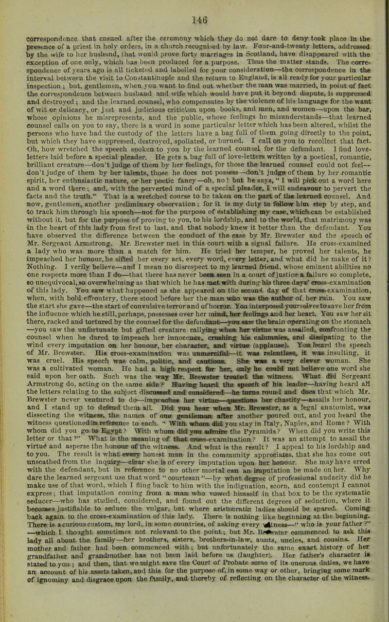 correspondence that ensued after the ceremony wliich they do not dare to deny took place in the presence of a priest in holy orders, in a church recognised by law. Four-and-twenty letters, addressed by the wife to iter Imsband, that would prove forty marriages in Scotland, liave disappeared with the exception of one only, whiclt lias been produced for a purpose. Thus the matter stands. The corre- spondence of years ago is all ticketed and labelled for your consideration—the correspondence in the interval between tlie vi.sit to Constantinople and the return to England, is all ready for your particular inspection ; but, gentlemen, wlien you want to find out whether the man was married, in point of fact the corre.spondence between husband and wife which would have put it beyond dispute, is suppres.sed and destroyed ; and the learned counsel, who compensates by the violence of his language for the want of wit or delicacy, or jsst and judicious critictsm upon books, and men, and women—upon the bar, whose opinions he misrepresents, and the public, whose feelings he misunderstands—that learned counsel calls on you to say, there is a word in some particular letter which has been altered, whilst the persons who have had the custody of the letters have a bag full of tliem going directly to the point, but which they have suppressed, destroyed, spoliated, or burned. I call on you to recollect that fact. Oh, how wretched the speech spoken to you by the learned counsel for the defendant. I find love- letters laid before a special pleader. He gets a bag full of love-letters written by a poetical, romantic, brilliant creature—don’t judg)e of them by her feelings, for those the learned counsel could not feel— don’t judge of them by her talents, those he does not possess—don’t judge of them by her romantic spirit, her enthusiastic nature, or her poetic fancy—oh, no ! but he says, I will pick out a word here and a word there; and, with the perverted mind of a special pleader, I will endeavour to pervert the facts and the truth.” That is a wretched course to be taken on the paid; of tU« learned counsel. And now, gentlemen, another preliminary observation; for it is my duty to follow him. step by step, and to track him through his speech—not for the purpose of establishing my case, wliich can be established without it, but for the purijose of proving to you, to his lordsliip, and to the world, that matrimony was in the heart of this lady from first to last, and that nobody knew it better than the defendant. You have observed tlie difference between the conduct of the case by Mr. Brewster and tlie speech of Mr. Sergeant Armstrong. Mr. Brewster met in this court with a signal failure. He cross-e.vamined a lady who was more than a match for him. He tried her temper, he proved her talents, he impeached her honour, he sifted her every act, every word, every letter, and wliat did he make of it ? Nothing. I verily believe—and I mean no disrespect to my learned friend, wliose eminent abilities no one respects more than I do—that there has never beea seen in a court of justice a fiailure so complete, 80 unequivocal, so overwhelming as tliat which he has met witli during hU tliree daiys’ eBoss-exaraination of this lady. You saw what happened as she appeared on tlie second day of that cross-examination, when, with bold effrontery, there stood before her the man who was the author of her min. You saw the start she gave—tlie start of convulsive terror and of horror. You interposed yoursdves to save her from the iuliuence which he still, perliaps, possesses over her mind, her feelings and hei’ heart. You saw her sit there, racked and tortured by tiie counsel for the defendant—you saw the brain operating on tlie stomach —you saw the unfortunate but gifted creature rallying when her virtue was assailed,, confronting the counsel wlien he dared to impeach her innocence, cniahing his cahimnies,. and dissipating to the wind every imputation on her honour, her character, and virtue (applause). Yon heard the speech of Mr. Brewster. His cross-examination wa.s unmercifhl—it was relentless, it was insulting, it was cruel. His speech was calm, politic, and cautions. She waa a very clever woman. She was a cultivated woman. He had a high, respect for her, only he eould not believe one word she said upon her oath. Such was the way M!r. Brewster treated the ivitness. What did Sergeant Armstrong do, acting on the same side ? Karing heard the speech of his leader—having heard all the letters relating to the subject discussed and considered—he turns round and does that wliich Mr. Brewster never ventured to do—impeaches her virtue—q/aestdons her chastity—assails lier honour, and I stand up to defend them all. Did you hear when Mr- Brewster, as a legal anatomist, was dissecting the witness, tlie names of one gentlemaa after another poured out, and you lieard the witness questionedin.reference to each. “ With, whone did. you stay in Italy, Naples, and Rome ? With whom did you go to Egypt? With whom did;you admire Hie Pyramids? Wlien did you write this letter or that ?” Wliat is tlio meaning of that cross-examination? It was an attempt to assail the virtue and asperse the lionour of the witness; And what is the result ? I appeal to his lordship and to you. The result is what eveny honest man in the community appreciates, that she has come out unscatlied from tlie inquiry—clear she is of every imputation upon her honour. Slie may liave erred with tlie defendant, but in reference to no other mortal can an imputation be made on her. Why dare the learned sergeant use tliat word “ courtesan ”—by wliat degree of professional audacity did he make use of tliat word, wliich I fling back to him with tlie indignation, scorn, and contempt I cannot express; tliat imputation coming from a man who vowed liimself in that bo.x to be tlie systematic seducer—who has studied, considered, and found out the different degrees of seduction, where it becomes justifiable to seduce the vulgar, but wliere aristocratic ladies sliould be spared. Coming back again to tlie cross-examination of tliis lady. There is notiiing like beginning at the beginning. 'There is a curious custom, my lord, in some countries, of asking every ^ness—“ who is your father?” —^which I thouglit sometimes not relevant to the point; but Mr. Bi«#*vster commenced to ask tliie lady all about tlie family—her brotliers, sisters, brothers-in-law, aunts, uncles, and cousins. Her motlier and fatlicr had been commenced with ; but unfortunately tlie same e.xact history of her grandfather and grandmotlier has not been laid before us (laugiiter). Her father’s cliaracter ia stated to you ; and tlien, tliat wo might save tlie Court of Probate some of its onerous duties, we have an account of liis assets taken, and tliis for the purpose of, in some way or other, bringing some mark of ignominy and disgrace upon the family, and tlioreby of reflecting on the character of the ivitness.