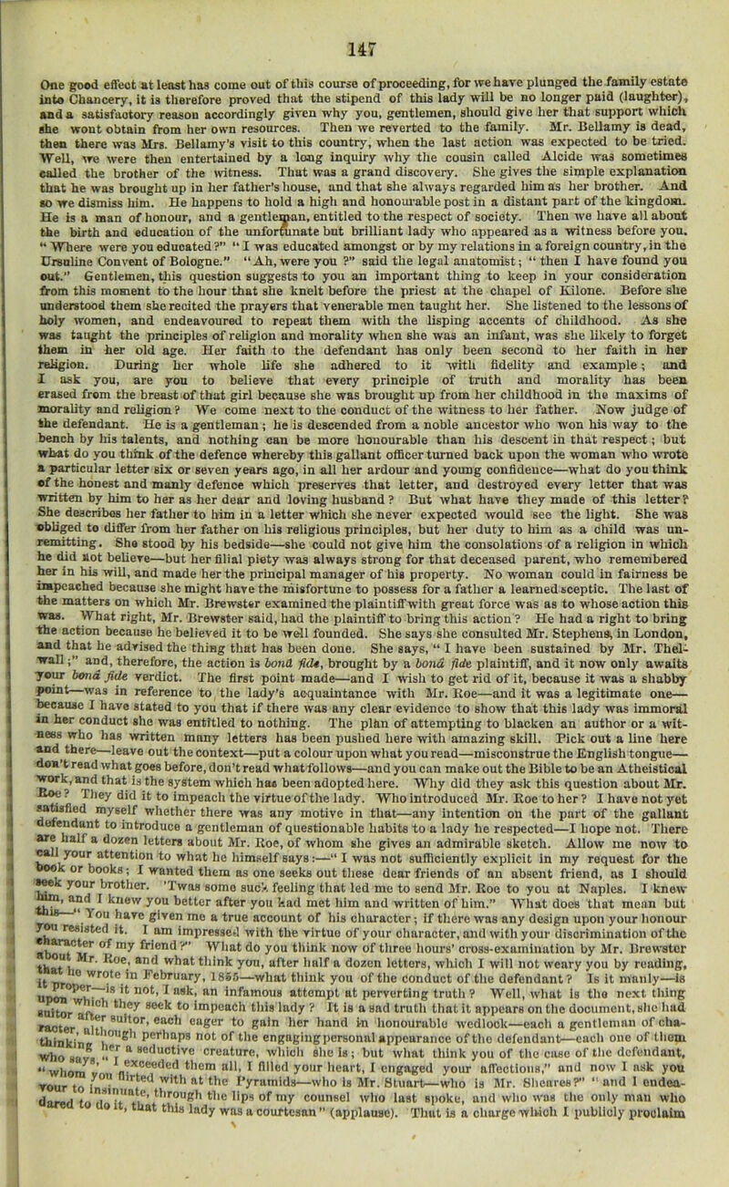 Ofle good edect at least has come out of this course of proceeding, for we have plunged the family estate into Chancery, it is therefore proved that the stipend of this lady will be no longer paid (laughter)^ and a satisfactory reason accordingly given why you, gentlemen, should give her that support which she wont obtain from her own resources. Then we reverted to the family. Mr. Bellamy is dead, then there was Mrs. Bellamy’s visit to this country, when the last action was expected to be tried. ■Well, we were then entertained by a long inquiry why the cousin called Aloide was sometimes called the brother of the witness. That was a grand discovery. She gives the simple explanation that he was brought up in her father’s house, and that she always regarded him as her brother. And so we dismiss him. He happens to hold a high and honoui-able post in a distant part of the kingdom. He is a man of honour, and a gentleman, entitled to the respect of society. Then we have all about the birth and education of the unforAnate but brilliant lady who appeared as a witness before you. ** 'Where were you educated ?” “ I was educated amongst or by my relations in a foreign country, in the Ursnline Convent of Bologne.” “Ah, were you ?’’ said the legal anatomist; “ then I have found you cut.’’ Gentlemen, this question suggests to you an important thing to keep in your consideration from this moment to the hour that she knelt before the priest at the chapel of Kilone. Before she understood them she recited the prayers that venerable men taught her. She listened to the lessons of holy women, and endeavoured to repeat them with the lisping accents of childhood. As she was taught the principles of religion and morality when she was an infant, was she likely to forget them in her old age. Her faith to the defendant has only been second to her faith in her religion. During her whole life she adhered to it with fidelity and example; and I ask you, are you to believe that every principle of truth and morality has been erased from the breast of that girl because she was brought up from her childhood in the maxims of morality and religion ? We come next to the conduct of the witness to her father. Now judge of the defendant. He is a gentleman; he is descended from a noble ancestor who won his way to the bench by his talents, and nothing can be more honourable than his descent in that respect; but what do you think of the defence whereby this gallant oflicer turned back upon the woman who wrote a particular letter six or seven years ago, in all her ardour and young confidence—what do you think •f the honest and manly defence which preserves that letter, and destroyed every letter that was written by him to her as her dear and loving husband ? But what have they made of this letter? She describes her father to him in a letter which she never expected would see the light. She was vbliged to differ from her father on his religious principles, but her duty to him as a child was un- remitting . She stood by his bedside—she could not give him the consolations of a religion in which he did sot believe—but her filial piety was always strong for that deceased parent, who remembered her in his will, and made her the principal manager of his property. No woman could in fairness be impeached because she might have the misfortune to possess for a father a learned sceptic. The last of the matters on which Mr. Brewster examined the plaintiff with great force was as to whose action this was. What right, Mr. Brewster said, had the plaintiff to bring this action ? He had a right to bring the action because he believed it to be well founded. She says she consulted Mr. Stephens; in London, and that he advised the thing that has been done. She says, “ I have been sustained by Mr. Thel- wall;’’ and, therefore, the action is bond fid4, brought by a bond fide plaintiff, and it now only awaits your bond fi(U verdict. The first point made—and I wish to get rid of it, because it was a shabby in reference to the lady’s aequaintanoe with Mr. Koe—and it was a legitimate one— teeause I have stated to you that if there was any clear evidence to show that this lady was immoral in her conduct she was entitled to nothing. The plkn of attempting to blacken an author or a wit- ness who has written many letters has been pushed here with amazing skill. Pick out a line here and^ there—leave out the context—put a colour upon what you read—misconstrue the English tongue— don’t read what goes before, don’t read whatfollovvs—and you can make out the Bible to be an Atheistical wrk, and that is the system which ha« been adopted here. Why did they ask this question about Mr. ? They did it to impeach the virtue of the lady. Who introduced Mr. Hoe to her ? I have not yet M^fied myself whether there was any motive in that—any intention on the part of the gallant efendant to introduce a gentleman of questionable habits to a lady he respected—I hope not. There are half a dozen letters about Mr. Koe, of whom she gives an admirable sketch. Allow me now to call your attention to what he himself says:—“ I was not sufliciently explicit in my request for the ook or books; I wanted them as one seeks out these dear friends of an absent friend, as 1 should ^k your brother. ’Twas some suc>. feeling that led me to send Mr. Koe to you at Naples. I knew th’ ’ knew you bettor after you had met him and written of him.” What docs that mean but You have given me a true account of his character; If there was any design upon your honour yw resisted it. 1 am impressed with the virtue of your character, and with your discrimination of the ^ friend?” What do you think now of three hours’ cross-examinutiou by Mr. Brewster what think you, after half a dozen letters, which I will not weary you by reading, wrote in February, 1865—what think you of the conduct of the defendant? Is it manly—is ^ infamous attempt at perverting truth ? Well, what is the next thing suitor'aft'* impeach tliis lady ? It is a sad trutli that it appears on tlie document, she hud raoter ®“K«r to gain her hand in honourable wedlock—each a gentleman of cha- thinki'na ,*'*^*’ Perhaps not of the engaging personal appearance of the defendant—each one of thom who save ‘‘7 creature, which she is; but what think you of the case of the defendant, “whoni V n®*®®®**®'' ti'em all, I filled your heart, I engaged your affections,” and now 1 ask you TOur to In ■'  f^ ^*‘® i’yramids—who is Mr. Stuart—who is Mr. Sheares?” “ and 1 eudea- darad to ,’ *'’'ough the lips of my counsel who last spoke, and who was the only man who 9 , that this lady was a courtesan ” (applause). 'Thut is a charge which 1 publicly proclaim