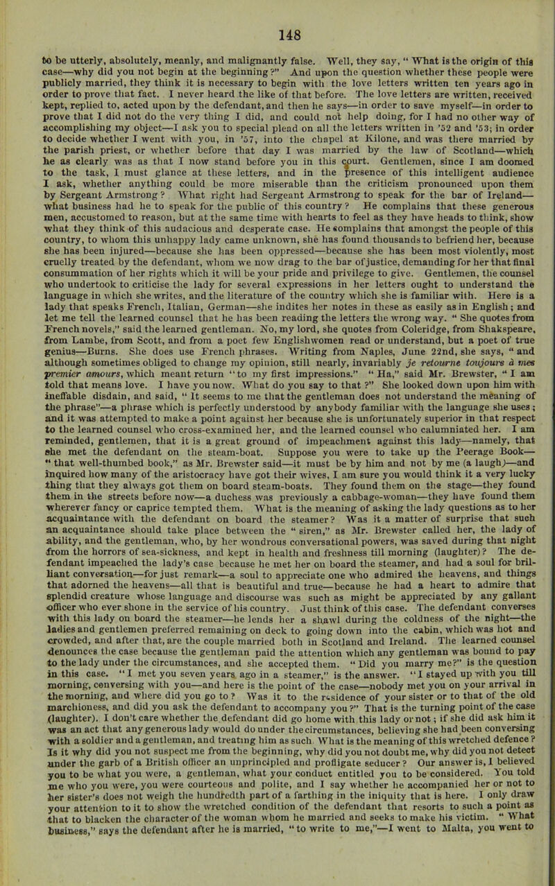 to be utterly, absolutely, meanly, and malignantly false. 'Well, they say, “ What is the origin of this case—why did you not begin at the beginning ?” And upon the question whether these people were publicly married, they think it is necessary to begin with the love letters written ten years ago in order to prove that fact. I never heard the like of that before. The love letters are written, received kept, replied to, acted upon by the defendant, and then he says—in order to save myself—in order to prove that I did not do the very thing I did, and could not help doing, for I had no other way of accomplishing my object—I ask you to special plead on all the letters written in ’52 and '53; in order to decide whether I went with you, in '57, into the chapel at Kilone, and was there married by the parish priest, or whether before that day I was married by the law of Scotland—which he as clearly was as that I now stand before you in this court. Gentlemen, since I am doomed to the task, 1 must glance at these letters, and in the presence of this intelligent audience 1 ask, whether anything could be more miserable than the criticism pronounced upon them by Sergeant Armstrong? tVliat right had Sergeant Armstrong to speak for the bar of Ireland— what business had he to speak for the public of this country ? He complains that these generous men, accustomed to reason, but at the same time with hearts to feel as they have heads to tliink, show what they think of this audacious and desperate case. He complains that amongst the people of this country, to whom this unhappy lady came unknown, she has found thousands to befriend her, because she has been injured—because she has been oppressed—because she has been most violently, most cruelly treated by the defendant, whom we now drag to the bar ofju.stice, demanding for her that final consummation of her rights which it will be your pride and privilege to give. Gentlemen, the counsel who undertook to criticise the lady for several expressions in her letters ought to understand the language in which she writes, and the literature of the country which she is familiar with. Here is a lady that speaks French, Italian, German—she indites her notes in these as easily as in English; and let me tell the learned counsel that he has been reading the letters the wrong way. “ She quotes from French novels,” said the learned gentleman. No, my lord, she quotes from Coleridge, from Shakspeare, from Lambe, from Scott, and from a poet few Englishwomen read or understand, but a poet of true genius—Burns. She does use French phrases. Writing from Naples, June 22nd, she says, “ and although sometimes obliged to change my opinion, still nearly, invariably je retottrne tmijoure a mes premier omoitrs, which meant return “to my first impressions.” “Ha,” said Mr. Brewster, “I am told that means love. I have you now. What do you say to that ?” She looked down upon him with ineffable disdain, and said, “ It seems to me that the gentleman does not understand the meaning of the phrase”—a phrase which is perfectly understood by anybody familiar with the language she uses; and it was attempted to make a point against her because she is unfortunately superior in that respect to the learned counsel who cross-examined her, and the learned counsel who calumniated her. I am reminded, gentlemen, that it is a great ground of impeachment against this lady—namely, that »he met the defendant on the steam-boat. Suppose you were to take up the Feerage Book—  that well-thumbed book,” as Mr. Brewster said—it must be by him and not by me (a laugh;—and inquired how many of the aristocracy have got their wives, I am sure you would think it a very lucky thing that they always got them on board steam-boats. They found them on the stage—they found them in the streets before now—a duchess was previously a cabbage-woman—they have found them wherever fancy or caprice tempted them. What is the meaning of asking the lady questions as to her acquaintance with the defendant on board the steamer? Was it a matter of surprise that such an acquaintance should take place between the “ siren,” as Mr. Brewster called her, the lady of ability, and the gentleman, who, by her wondrous convemational powers, was saved during that night from the horrors of sea-sickness, and kept in health and freshness till morning Gaughter) ? The de- fendant impeached the lady’s case because he met her on board the steamer, and had a soul for bril- liant conversation—for just remark—a soul to appreciate one who admired the heavens, and things that adorned the heavens—all that is beautiful and true—because he had a heart to admire that splendid creature whose language and discourse was such as might be appreciated by any gallant officer who ever shone in the service of his country. Just think of this case. The defendant converses with this lady on board the steamer—he lends her a shawl during the coldness of the night—the ladies and gentlemen prel'erred remaining on deck to going down into the cabin, which was hot and crowded, and after that, are the couple married both in Scotland and Ireland. Tlie learned counsel denounces the case because the gentleman paid the attention which any gentleman was bound to pay to the lady under the circumstances, and she accepted them. “ Did you marry me?” is the question in this case. “I met you seven years ago in a steamer,” is the answer. “I stayed up with you till morning, conversing with you—and here is the point of the case—nobody met you on your arrival in the morning, and where did you go to ? Was it to the r<.sidence of your sister or to that of the old marchioness, and did you ask the defendant to accompany you ?” That is the turning point of the case (laughter). I don’t care whether the defendant did go home with this lady or not; if she did ask him it was an act tliat anygenerous lady would do under the circumstances, believing she had been conversing with a soldier and a gentleman, and treating him as such What isthemeaningof this wretched defence? Is it why did you not suspect me from the beginning, why did you not doubt me, why did you not detect under the garb of a British officer an unprincipled and profligate seducer? Our answer is, 1 believed you to be what you were, a gentleman, what your conduct entitled you to be considered. You told me who you were, you were courteous and polite, and I say whether he accompanied her or not to her sister’s does not weigh the hundredth part of a farthing in the iniquity that is here. I only draw your attention to it to show the wretched condition of the defendant that resorts to such a point as that to blacken the character of the w'oman whom he married and seeks to make his victim. “ What business,” says the defendant after he is married, “to write to me,”—I went to Malta, you went to