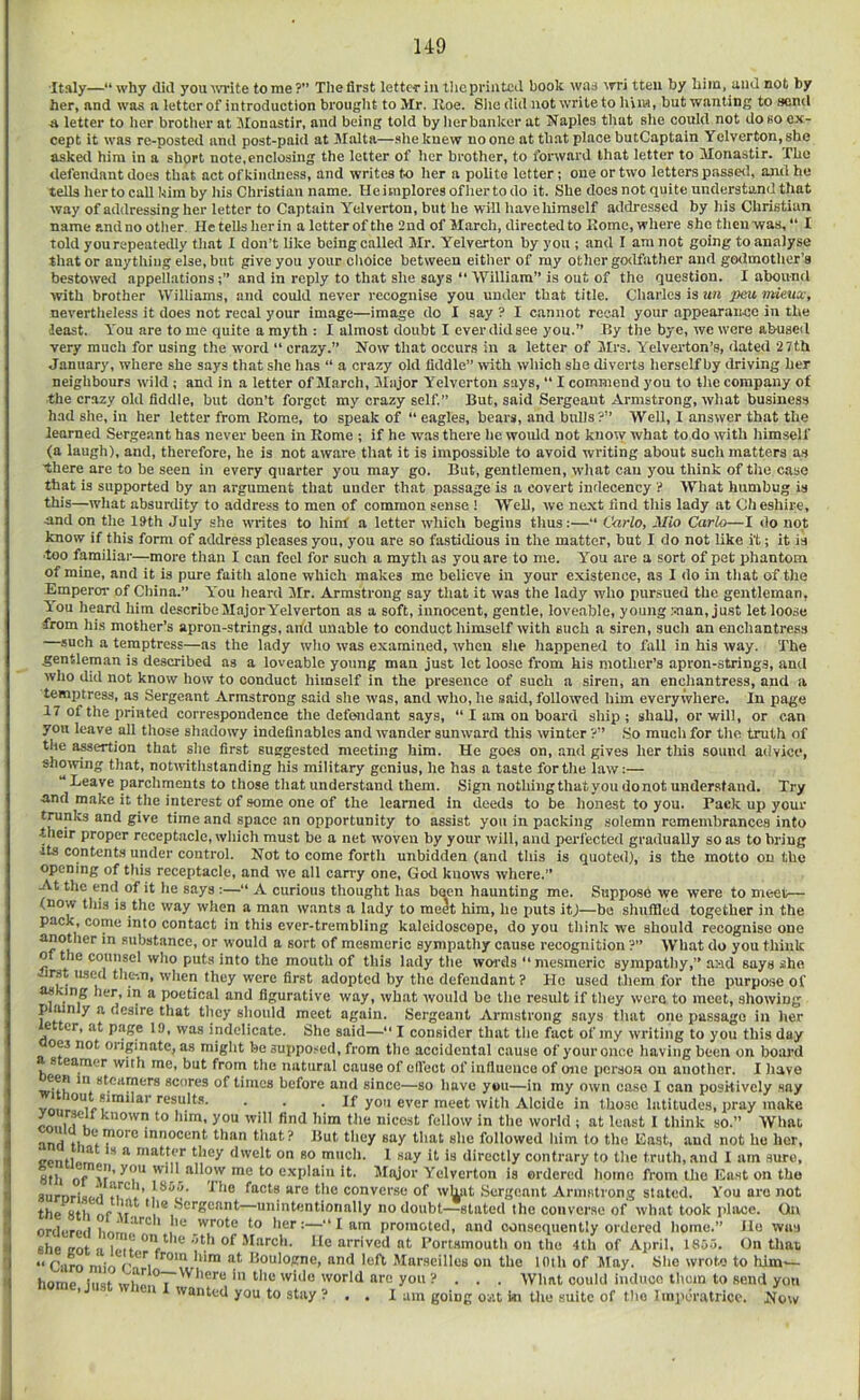 Italy— why diil yout\Tite tome ?” The first letter in llicpriiitcil book was ^TTi tteii by him, uiiel not by her, and was a letter of introduction brouglit to Mr. Hoe. Site did not write to hVin, but wanting to send A letter to her brottier at Monastir, and being told by lierbanker at Naples that she could not do so ex- cept it was re-posted and post-paid at Malta—she knew no one at that place butCaptain Yelverton.she asked him in a short note,enclosing the letter of her brother, to fonvard that letter to Monastir. The defendant does that act of kindness, and writes to her a polite letter; one or two letters passed, and he tells her to call him by his Christian name. He implores ofhertodo it. She docs not quite understand that way of addressing her letter to Captain Yelverton, but he will Itave himself addressed by his Christian name and no otlier He tells her in a letter of the 2nd of March, directed to Home, where she then was, “ I told yourepeateiUy tliat I don’t like being called Mr. Yelverton by you ; and I am not going to analyse that or anytlving else, but give you your clioice between eitlier of n^y other go<lfather and go<lmother’s bestoweel appellationsand in reply to that she says “ William” is out of the question. I abound with brother Williams, and could never recognise you under that title. Cliarles is un peu mieux, nevertheless it does not recal your image—image do I say ? I cannot reeal your appearance in the least. You are to me quite a myth : I almost doubt I ever did see you.” By the bye, we were abused very much for using the word “ crazy.” Now that occurs in a letter of Mrs. Yelverton’s, dated 27th January, where she says that site has “ a crazy old fiddle” with which she diverts herself by elriving her neighbours wild; and in a letter of March, Major Yelverton says, “ I commend you to tl\e company of the crazy old fiddle, but don’t forget my crazy self.” But, said Sergeant Armstrong, what business had she, in her letter from Rome, to speak of “ eagles, bears, and bidls ?” Well, I answer that the learned Sergeant has never been in Rome ; if he was there he woidd not know what to do with himself (a laugh), and, therefore, he is not aware that it is impossible to avoid writing about such matters as there are to be seen in every quarter you may go. But, gentlemen, wliat can you think of the case that is supported by an argument tliat under that passage is a covert indecency ? What humbug is this—what absurdity to address to men of common sense ! Well, we next find this lady at Cheshire, and on the 19th July she writes to hint a letter which begins thus:—” Carlo, Mio Carlo—I do not know if this form of address pleases you, you are so fastidious in the matter, but I do not like i't; it is ■too familiar—more than I can feel for such a myth as you are to me. Y'ou are a sort of pet phantom of mine, and it is pure faith alone which makes me believe in your existence, as I do in that of the Emperor of Cliina.” You Iieard 3Ir. Armstrong say that it was the lady who pursued the gentleman, iou heard him describe Major Yelverton as a soft, innocent, gentle, loveable, young .'-nan, just let loose from his mother’s apron-strings, arfd unable to conduct himself with such a siren, such an enchantress —such a temptress—as the lady who was examined, when she happened to fall in his way. The gentleman is described as a loveable young man just let loose from his mother’s apron-strings, and who did not know how to conduct himself in the presence of such a siren, an enchantress, and a temptress, as Sergeant Armstrong said she was, and who, he said, followed him everywhere. In page 17 of the printed correspondence the defendant says, “ I am on board ship; shall, or will, or can you leave all those shadowy indeflnables and wander sunward this winter ?” So much for the truth of the assertion that she first suggested meeting him. He goes on, and gives her this sound advice, showing that, notwithstanding his military genius, he has a taste for the law;— ” Leave parchments to those that understand them. Sign nothing that you donot understand. Try and make it the interest of some one of the learned in deeds to be honest to you. Pack up your trunks and give time and space an opportunity to assist you in packing solemn remembrances into •their proper receptacle, which must be a net woven by your will, and i>erlected grailually so as to bring its contents under control. Not to come forth unbidden (and this is quoted), is the motto on the opening of this receptacle, and we all carry one, God knows where.” At the end of it he says ;—‘‘ A curious thought has been haunting me. Suppose we were to meet— (now this is the way when a man wants a lady to meet him, he puts itj—bo shuffled together in the pack, come into contact in this ever-trembling kaleidoscope, do you think we should recognise one another in substance, or would a sort of mesmeric sympathy cause recognition ?” What do you think o the counsel who puts into the mouth of this lady the woi'ds “mesmeric sympathy,” a>id says she -im ased the-.n, when they were first adopted by the defendant? He used them for the purpose of as ' ng her, in a poetical and figurative way, what would be the result if they were to meet, showing p mnly a desire that they should meet again. Sergeant Armstrong says that one passage in her e er, at page 19, was indelicate. She said— I consider that the fact of my writing to you this day 063 not originate, as might be suppo.-^ed, from the accidental cause of your once having been on board s earner with me, but from the natural cause of elfect of influence of one person on another. I have een m steamers scores of times before and since—so have you—in my own case I can positively say yo «ver meet with Alcide in tbo.se latitudes, pray make coin fa nicest fellow in the world ; at least 1 think so.” What and ‘i innocent than that? But they say that she followed liim to the East, and not ho her, <renni™ “ ‘^'elt On so much. 1 say it is directly contrary to the truth, and I am sure, 8th of V*’ ■nl allow me to explain it. Mtyor Yelverton is ordered homo from the East on the surnrisi-d converse of w^nit Sergeant Armstrong stated. You are not the 8th of *n® ^ctgennt—unintentionally no doubt—stated the converse of what took place. On ordiTnti i.nL wrote to her:—“lam promoted, and consequently ordered home.” Ho was she aot Icit '® '•’V* .March. He arrived at Portsmouth on the 4th of April, 1855. On that “ Caro mio Cn i and left Marseilles on the 10th of May. She wrote to lilm'— home Ii.at ''■’‘1‘M'O you? . . . What could induco them to send you ' wanted you to stay ? . . 1 am going out hi tlie suite of the Imperatricc. Now