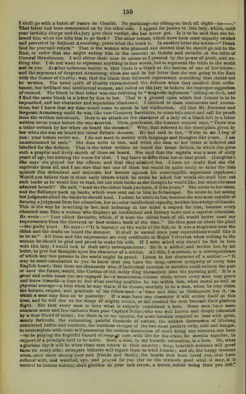 I shall go with a batch of Soeurs de Charite. No poetising—no sitting on deck ail night—no That letter had been conamented on by the other side. I appeal for justice to tiiis iady, which, until your iordship charge and tliejury give their verdict, she has never got. Is it to be said that she fol- lowed him wlien site tells him to go back ? The other letters, which have been most unjustly twisted and perverted by Serjeant Armstrong, prove wliat the truth is. In another letter she writes—“ Thank God for your safe return.” That is the woman wlio planned and desired that lie should go out to the East, in order that she might entrap him in the convent at Galata and swindle at the table of General Straubenzeo. I will shiver their case to atoms as I proceed by the power of truth, and no- thing else. I do not want to represent anything in fine words, but to represent the truth to the world and to you. Ai otlier infamous matter is, that tlicre is a blank at the bottom of one of her letters ; and the argument of Sergeant Armstrong, when she said in her letter that she was going to the East with the Sisters of Cliarity, was, that the blank that followed represented something that should not he written. Tlie usual spirit of charity cluiracterizcd the defence when they assailed that unfor- tunate, but brilliant and inteliectual woman, and called on the jury to believe the improper suggestion of counsel The blank in that letter was one referring to “ magnetic influences ” sitting on deck, and I find the same blank in a letter by him to her. That is a ground upon which lier honour is to be impeached, and her character and reputation blackened. I listened to those statements and accusa- tions, but 1 knew that my time would come to speak in her vindication. All that Mr. Brewster and Sergeant Armstrong could do was, like tw'o Chancery barristers, to come into court and call for proofs from the written documents. Here is an attack .on the character of a lady on a blank left in a letter written seven years before she was married. Then, gentlemen, the learned counsel says, “ There was a letter written by her when on board the steamer.” Why, that referred to the description given by her when she was on board the Great Britain steamer. He had said to her, “ Write to mo 1 beg of you; your letters revive me. I do not meet in society with language and thoughts like yours. I am unaccustomed to such.” She does write to liim, and when she does so her letter is ticketed and labelled for the defence. That is the letter written on board the Groat Britain, in which she gives such a graphic and lively sketch of those on board. She said that the captain was a man of sixty years of age, but nothing the worse for that. I beg leave to dilfer from her on that point. (Laugiiter.) She says she played lor the oOicers, and that they admired her. 1 have no doubt that she did captivate them all, and I am sure that not one of them but would be quite ready to enter the lists against tliis defendant and maintain her honour against his contemptible aspersions (applause.) Would you believe tliat in those early letters wliich he wrote he asked lier would she send lilra out such books as he would Uke to read, but not such books as she thought he would like, but what she most admired herself? He said, ” send me the oldest book you have, if it be yours.” She wrote to lier sister, and the Bellamys pack up books, whicli were sent out to him to Sebastopol. He wrote to her asking her judgment about the books he should read. 1 admit he wrote to her, becauseshe was most capable of forming a judgment from lier education, Iier sur.erior intellectual capacity, and her knowledge of classics. This is the way he is writing to her, and inducing in her mind a respect for him, because every Educated man likes a woman wlio displays an intellectual and literary taste and a superior education. He wrote :—“ Your oldest favourite, which, if it were the oldest book of all, would better meet my requirements tlian the cleverest or best written book of the time.” He then goes on about the plaid —^the guilty plaid. He says:—^*‘It is tapestry on the walls of the hut, as it was a re.spirator over the chink and the drafts on board the steamer. It shall be sacred since your superstitions would like it to be so.” All these and Uke expressions are very creditable to Major Yelverton wiien writing to the woman lie should be glad and proud to make his wife. If 1 were asked why should he fall in love with this lady, I would look to their early correspondence. He is a soldier, and invites her, by his letter, to give lier thoughts upon tlie character of a soldier. All this, I maintain, is a correspondence of which any two persons in the world might be proud. Listen to her character of a soldier:—“ It may be some consolation to you to know that you have the deep, earnest sympathy of every true English heart; that there are thousands who, if individual exertion or sacrifice could redeem the past or save tlie future, would, like Curtius of old, nobly fling themselves into the yawning gulf. It is a great and noble cause you are engaged in—a momentous, solemn crisis, wliere every man may prove and know liimself—a time to feel what sterling qualities he has tvithiu him, what moral as well as physical courage—a time wlien he may claim, if he clioose, worthily to be a man, when lie may claim the honour, respect, and gratitude of his fellow-men—a ‘ time and tide,’ as Shakspeare has it, ‘ on Which a man may float on to posterity.’ If a man have any character it will evince itself at tliis time, and lie tvill rise on the wings of miglity events, or fall crushed for ever beneath their glorious fliglit. Not that every man is born wliat is vulgarly considered a hero. Some men liaye more common sense and less rasliiiess than poor Captain Nolan (who was well knoivn and deeply lihnented by a dear friend of mine); but tliere is, in my opinion, far more iieroism required to bear witli quiet, manly fortitude, tlie exhausting, painful demands of nature, the sudden destruction of life-long contracted habits and comforts, tlie insidious ravages of the two most positive evils, cold and hunger, to contemplate with stoic self-possession tlie sudden dissolution of one’s being any moment, any liour —to be playing the frightful hazard oi'rovge^t jioiV, with life for tlie stake, for months together, in support of a principle held to be noble. Such a man, in my humble estimation, is a liero. Oh, what a glorious day it will be when these men return to their country! deep, heartfelt welcome will greet them on every side; strangers hitlierto will regard tliem as tried friends; and oli, tlie happy moment when, once more among your own friends and family, the hearts that have loved you, that have Buifered with, aud watclied, aye, and prayed for you (for be the ultimate good what it may, it is natural to iiuman nature;, shall gladden at your safe return, a better, nobler being tlian you left.’'