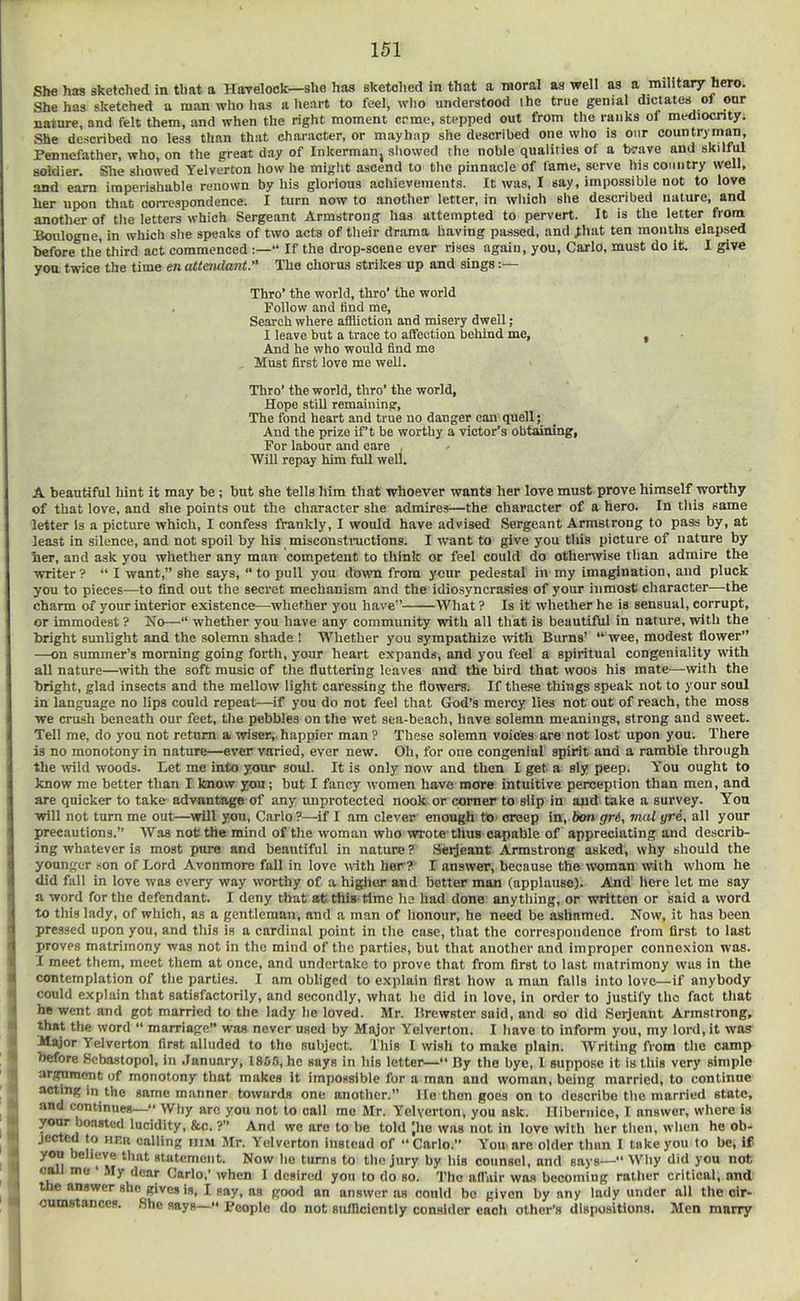 She has sketched in that a Havelock—she has sketched in that a moral as well as a military hero. She has sketched a man who has a heart to feel, who understood the true genial dictates of onr nature, and felt them, and when the right moment crme, stepped out from the ranks of mediocrity; She described no less than that character, or mayhap she described one who is onr countryman, Pennefather, who, on the great day of Inkerman, showed the noble qualities of a twave and skilfiU soldier. Slie showed Yelverton how he might ascend to the pinnacle of fame, serve his country well, and earn imperishable renown by his glorious achievements. It was, I say, impossible not to love her upon that correspondence. I turn now to another letter, in which she described nature, and another of tlie letters which Sergeant Armstrong has attempted to pervert. It is the letter from Boulogne, in which she speaks of two acts of their drama having passed, and j;hat ten months elapsed before the third act commenced “ If the drop-scene ever rises again, you. Carlo, must do it. I give you twice the time en aXtendant. The chorus strikes up and sings:— Thro’ the world, thro’ the world Follow and Hnd me. Search where affliction and misery dwell; I leave but a trace to affection behind me, , And he who would find me Must first love me well. Thro’ the world, thro’ the world, Hope still remaining. The fond heart and true no danger con quell; And the prize ift be worthy a victor’s obtaining. For labour and care , Will repay him full well. A beautiful hint it may be; but she tells him that whoever wants her love must prove himself worthy of that love, and she points out the character she admires—the character of a hero. In tliis same letter Is a picture which, I confess IVankly, I would have advised .Sergeant Armstrong to pass by, at least in silence, and not spoil by his misconstnictions. I want to give you tliis picture of nature by her, and ask you whether any man competent to think or feel could do otherwise tlian admire the writer? “ I want,” she says, “ to pull you down from your pedestal in my imagination, and pluck you to pieces—to find out the secret mechanism and the idiosyncrasies of your inmost character—the charm of your interior existence—whether you have” What ? Is it whether he is sensual, corrupt, or immodest ? Ko—“ whether you have any community with all that is beautiful in nature, with the bright sunlight and the solemn shade ! Whether you sympathize with Burns’ “ wee, modest flower” —on summer’s morning going forth, your heart expands, and you feel a spiritual congeniality with all nature—with the soft music of the fluttering leaves and the bird that woos his mate^—with the bright, glad insects and the mellow light caressing the flowers. If these things speak not to your soul in language no lips could repeat—if you do not feel that God’s mercy lies not out of reach, the moss we crush beneath our feet, tlie pebbles on the wet sea-beach, have solemn meanings, strong and sweet. Tel! me, do you not return a wiser, happier man ? These solemn voices are not lost upon you. There is no monotony in nature—ever varied, ever new. Oh, for one congenial spirit and a ramble through the ivild woods. Let me into your soul. It is only now and then I get a sly peep. Y^ou ought to know me better than I know you; but I fancy women have more intuitive perception than men, and are quicker to take advantage of any unprotected nook or corner to slip in and take a survey. Yon will not turn me out—will you. Carlo ?—if I am clever enough to. creep in, hon <fr6, mal yre, all your jirecautions.” Was not the mind of tlie woman who wrote thus capable of appreciating and describ- ing whatever is most pure and beautiful in nature? .Seijeant Armstrong asked', why should the younger .son of Lord Avonmoro fall in love with her? I answer, because the woman with whom he did fall in love was every way worthy of a higher and better man (applause). And liere let me say a word for the defendant. I deny that at this time he had done anything, or written or said a word to this lady, of which, as a gentleman, and a man of lionour, he need be ashamed. Now, it has been pressed upon you, and tliis is a cardinal point in the case, that the correspondence from first to last proves matrimony was not in the mind of the parties, hut that another and improper connexion was. I meet them, meet them at once, and undertake to prove that from first to last matrimony wus in the contemplation of the parties. I am obliged to explain first how a man falls into love—if anybody could explain that satisfactorily, and secondly, what he did in love, in order to justify the fact tliat he went and got married to the lady lie loved. Mr. Brewster said, and so did .Seijeant Armstrong, that the word “ marriage” was never used by Major Yelverton. I have to inform you, my lord, it was Major Yelverton first alluded to the subject. This I wish to make plain. Writing from tlie camp before Sebastopol, in .lanuary, 186f), he says in liis letter—“ By the bye, 1 suppose it is this very simple argument of monotony that makes it impossible for a man and woman, being married, to continue same manner towards one another.” lie then goes onto describe tlie married state, and (mntinues—“ Why are you not to call mo Mr. Yelverton, you ask. Hibeniice, I answer, where is bo’istcd lucidity, Stc. ?” And wc are to be told Jhe was not in love with her tlicii, wlieii he ob- h Yelverton instead of “ Carlo.” You are older than I take you lo be, if you believe that statement. Now lie turns to the jury by his counsel, and says—“ Why did you not cml me • My dear Carlo,’ when 1 desired you to do so. Tho affair wo.s becoming rntlier critical, and the answer she gives is, I say, as good an answer ns could be given by any lady under all the cir- cumstances. ,She says—“ People do not sufflcicntly consider each other’s dispositions. Men many