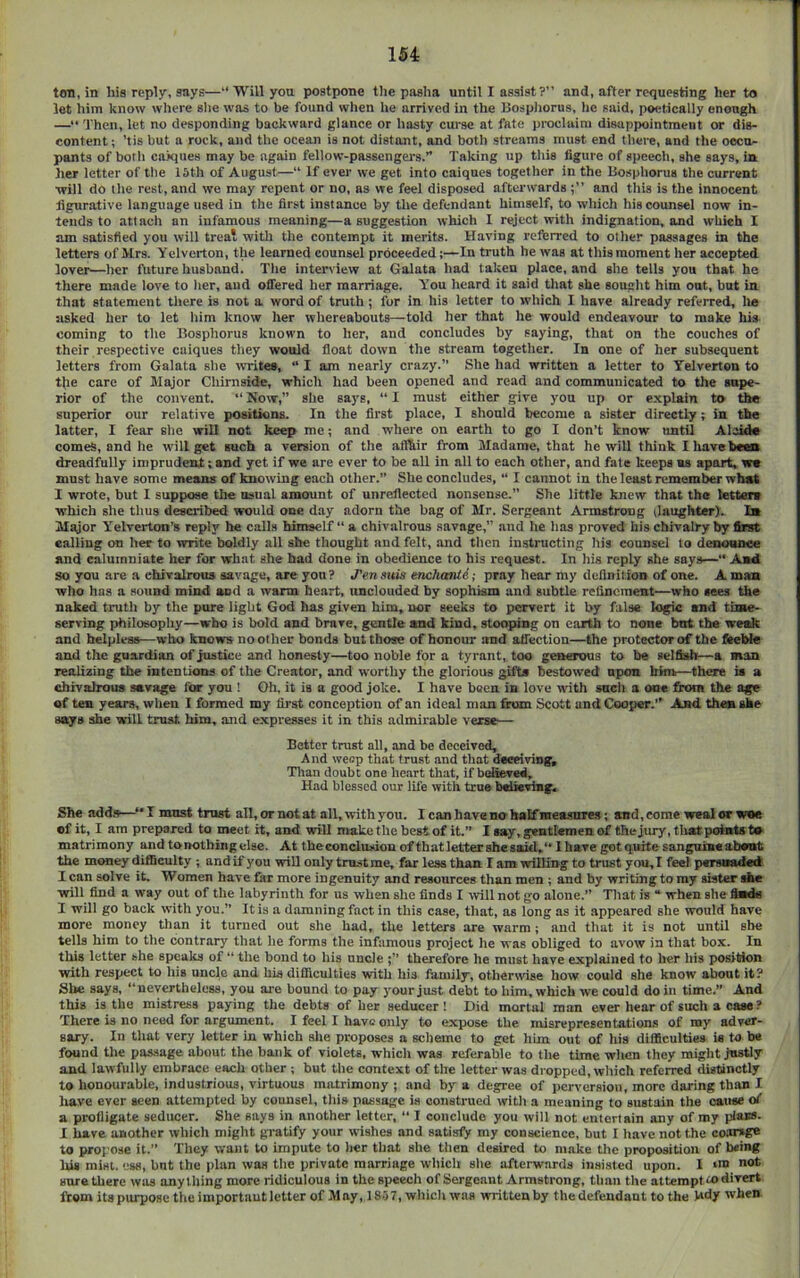 ton, in his reply, says—“ Will you postpone the pasha until I assist?” and, after requesting her to let him know where she was to be found when he arrived in the Bospliorus, tie said, poetically enough —“ Then, let no desponding backward glance or hasty curse at fate proclaim disappointment or dis- content ; ’tis but a rock, and the ocean is not distant, and both streams must end there, and the occu- pants of both caiques may bo again fellow-passengers.” Taking up this figure of speech, she says, in lier letter of the 15th of August—“ If ever we get into caiques together in the Bosphorus the current ■will do the rest, and we may repent or no, as vre feel disposed afterwards and this is the innocent figurative language used in the first instance by the defendant himself, to which his counsel now in- tends to attach an infamous meaning—a suggestion which I reject with indignation, and which I am satisfied you will trea* with the contempt it merits. Having relferred to other passages in the letters of Mrs. Yelvcrton, the learned counsel proceeded;—In truth he was at this moment her accepted lover—her future husband. The interview at Galata had taken place, and she tells you that ho there made love to her, and offered her marriage. You heard it said that she sought him out, but in that statement there is not a word of truth ; for in his letter to which I have already referred, lie asked her to let him know her whereabouts—told her that he would endeavour to make his- coming to the Bosphorus known to her, and concludes by saying, that on the couches of their respective caiques they would float down the stream together. In one of her subsequent letters from Galata she iVTites, “ I am nearly crazy.” She had written a letter to Yelverton to t{ie care of Major Chimside, which had been opened and read and communicated to the supe- rior of the convent. “ Now,” she says, “ I must either give you up or explain to the superior our relative positiens. In the first place, I should become a sister directly; in the latter, I fear she will not keep me; and where on earth to go I don’t know until Alcide comes, and he wilt get such a version of the aflhir from Madame, that he will think I have bees dreadfully imprudent; and yet if we are ever to be all in all to each other, and fate keeps as apart, yn must have some means of knowing each other.” She concludes, “ I cannot in the least remember what I wrote, but I suppose the usual amount of unreflected nonsense.” She little knew that the tetter* which she thus described would one day adorn the bag of Mr. Sergeant Armstrong (laughter). Ib Major Yelrerton’s reply he calls himself “ a chivalrous savage,” and he has proved bis chivalry by first calling on her to write boldly all she thought and felt, and then instructing his counsel to deaouaee and calumniate her for what she had done in obedience to his request. In his reply she says—•' A*d so you are a chivalrous savage, are you ? J'en suis encluaUi; pray hear my dcflnil ion of one. A mas who has a sound mind and a warm heart, unclouded by sophism and subtle rclineraeBt—who sees the naked truth by the pure light God has given him, nor seeks to pervert it by false logic and time- serving philosophy—who is bold and brave, gentle and kind, stooping on earth to none but the we^ and helpless—who knows no other bonds but those of honour and aifection—the protector of the firebte and the guardian of justice and honesty—too noble for a tyrant, too genowis to be selfishf—a man realizing the mtentions of the Creator, and worthy the glorious gift* bestowed open him—there ia a chivalrous savage for you ! Oh, it ia a good joke. I have b&cn in love with such a one jfrom the age of ten years, when I formed my first conception of an ideal man fhun Scott and Cooper.” And then she says she will trust him. and expresses it in this admirable vers*— Better trust all, and be deceived. And weop that trust and that deceiving, Tlian doubt one heart that, if believed. Had blessed our lil'e with true briic^g. She add.s—must trust all, or not at all, with you. I can have no half measnre.s; and, come weal or woe of it, I am prepared to meet it, and will make the best of it.” I say, gentlemen of the jury, tlintpointo to matrimony andtonotbiiigelse. At theconclusionofthatlettersheasjd,“IhaTegotquitesangni*«alioiit the money difficulty ; andif you will only trustme, far less than I am ■willing to trust you,I feel persBaded I can solve it. Women have far more ingenuity and resources than men ; and by writing to ray sister she ■will find a way out of the labyrinth for us when she finds I ■will not go alone.” Tliat is “ when she ftods 1 will go back with you.” It is a damning fact in this case, that, as long as it appeared she would have more money than it turned out she had, the letters are warm ; and that it is not until she tells him to the contrary that he forms the infamous project he was obliged to avow in that box. In this letter she speaks of “ the bond to his uncle therefore he must have explained to her his position ■with respect to his uncle and his difficulties with his family, othermse how could she know about it? She says, “nevertheless, you are bound to pay your just debt to him, which we could do in time.” And this is the mistress paying the debts of her seducer! Hid mortal man ever hear of such a case ? There is no need for argument. I feel I have only to expose the misrepresentations of my adver- sary. In that very letter in which slie proposes a scheme to get him out of his difficulties is to be found the passage about the bank of violets, which was referable to the time when they might justly and lawfully embrace each other ; but the context of the letter was dropped, wliich referred distinctly to honourable, industrious, virtuous matrimony; and by a degree of perversion, more daring than I have ever seen attempted by counsel, this passage ia construed witli a meaning to sustain the caiuse of a profligate seducer. She says in another letter, “ I conclude you will not entertain any of my pfass. I have another which might gratify your wishes and satisfy my conscience, but I liavenotthe coarsge to propose it.” They want to impute to her that she tlien desired to make the proposition of b«ing his mist, ess, bnt the plan was the private marriage wliich site afterwards insisted upon. 1 »n> not sure there was anything more ridiculous in the speech of Sergeant Armstrong, than the attempt u) divert from its purpose the importaut letter of May, 18.)7, which was written by the defendant to the hdy when