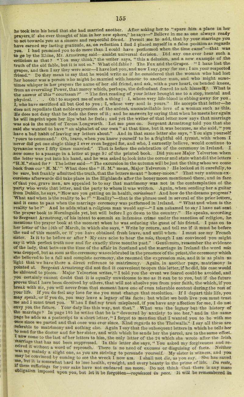he took into his head that she had married another. After asking her to “spare him a place in her prayers, if she ever thought of him in her new sphere,” he says— Believe in me as one always ready to act towards you as a sincere and respectful friend. Permit me to add, that by your marriage y^ have earned my lasting gratitude, as, on reflection I find 1 placed myself in a false po.sition as regards you. I had promised you to do more tlian I could have performed when the time came”—that was to go by the Ehine, Mr. Armstrong said—amidst universal derision. Did any one ever hear such a •criticism as that ? ' “ You may think,” the -writer says, “ this a delusion, and a new example of the truth of the old fable, but it is not so.” What old fable ? The Pox aiid the Grapes. “ I have lost the grapes, and then I say they were sour—I have lost you, and now I say, pray for me; I am your respected friMid.' Do they mean to say that he would write as if he considered that the woman who had lost her honour was a person w lio might be mairied with honour to another man, and who might some- times whi.sper in her prayers the name of her old friend, and ask, with a pure heart, on bended knees, from an overruling Power, that mercy which, perhaps, the defendant feared to ask himselfl?. What is the answer of this “ courtesan ? “ The first reading of your letter brought me to a stop, mental and physical. . . Oh ! to suspect me of such a thing! I, whose very life-blood is ebbing away for you. I, who have sacrificed all but God to you ; I, whose very soul is yours.” Ho accepts that letter—he does not repudiate that noble expression of the ardent, uncontrollable love of a woman such as this. He does not deny that he feels the force of it; and he answers by saying that when he meets her again he will imprint upon her lips what he feels ; and yet the -(vriter of that letter now says that marriage was not in the mind of Teresa Longworth. Det me pass on. Sergeant Armstrong told you that she said she wanted to have “ an alphabet of om- own ” at that time, but it was because, as she said, “ you have a bad habit of leaving my letters about.” And in that same letter she says, “ You sign yourself • yours to command.’ Oh, bravo, when you know yourself to be a frightful old tyrant, with whom I never did get one single thing I ever even begged for, and who, I earnestly believe, would continue to tyrannise were I fifty times married.” That is before the celebration of the ceremony in Ireland. I now come to a passage in a letter at page 92 of the printed book. Did you see Major Y'^elverton when the letter was put into his hand, and he was asked to look into the corner and state what did the letters stand for ? The letter said—“ Tlie excursion in the autumn will be just the thing when we come back from our ‘ H. M.’ ” What does the “ H. M.” mean. Major Yelverton ? He looked at it carefully,to be sure, but frankly admitted the truth, that the letters meant “ honey-moon.” That very autumn ex- cursions afterwards did take place in the Highlands after the honeymoon mentioned there, and in face of that you, grave men, are appealed to to say that matrimony was not in the contemplation of the party who wrote that letter, and the party to whom it'was written. Again, when sending her a guitar from Dublin, he says, “ How are you getting on in health, carissima ? And how do the dreams progress' ? What and when is the reality to be ?” “ Reality”—that is the phrase used in several of the prior letters, and it came to pass when the marriage ceremony was performed in Ireland. “ What and when is the reality to be ?” And he adds.what a religious man would say—“ I am ashamed to say I have not sent the prayer book to Momingside yet, but will before I go down to the country.” He speaks, according to Sergeant Armstrong, of his intent to commit an infamous crime under the sanction of religion, he mentions the prayer book at the moment when he was seducing the guest of his friend. I pass on to her letter of the 10th of March, in which she says, “ Write by return, and tell me if it must be before the end of this month, or if you have obtained fresh leave, and until when. I must see my French sister. Is it to be before or after ? My ears ache to hear the mia, though I am convinced you might say it with perfect truth now and for exactly three months past.” Gentlemen, remember the evidence of the lady, that between the time of the affair in Scotland and the marriage in Ireland the word mia ■was dropped, but as soon as the ceremony was celebrated in the presence of the priest, the ceremony which she believed to be a full and complete ceremony, she resumed the expression mia, and it is as plain as light that we have there a direct reference to matrimony. Again, in another page, matrimony is jKwnted at. Sergeant Armstrong did not find it convenient to open this letter, if he did, his case would be shivered to pieces. Major Yelverton rvrites, “ I told you the event we feared could bo avoided, and you certainly cannot doubt that it is equally unwelcome to me as it can be to you, but if the future proves thatl have been deceived by others, that will not absolve you from your faith, the which, if you break with me, you will never from that moment have one of even tolerable content during the rest of your life. If you do feel any love for me you must change that resolution. If I depart this life, you may speak, or if you do, you may leave a legacy of its facts: but whilst wo both live you must tru.st me and I must trust you. When I find my trust misplaced, if you have any affection for me, I do not envy you the future. Your duty lies this way, not that.” What was the legacy but the history of the marriage? In page 105 he writes that he is “ devoured by anxiety to see her,” and in tiie same page he adds as a postscript to a short letter, “ I forgot to mention that 1 wanted you to be with mo *nce since we parted and that once was ever since. Kind regards to tho Thelwalls. I say all these are twferable to matrimony and nothing else. Again I say that the subsequent letters in which he tolls her to send for the doctor and for her sister, and with which he sends her tho parcel, are to the same effect. BOW come to the last oflier letters to him, the only letter of tlio 2't which she wrote after the Irish m^age that has not been suppres.sed. In this letter she says, “ You asked my forgiveucss and ra- ce ved it without a word of reproach. There is no need of excuses or disguising of facts. Neither was my malady a slight one, as you are striving to persuade yourself. My sister is witness, and you may be convinced by coming to see the wreck I now am. I shall not die, ns you say. She has saved if tl w* somewhat hard to lose healtli, eyesight, and every beauty in tlie prime of life. Du rente, * hii **t-*'^ • ^ ^Bdeared me more. Do not think tlmt there is any morn obligation imposed upon you, but let it be forgotten—reqmeavat in pace. It will bo remembered in