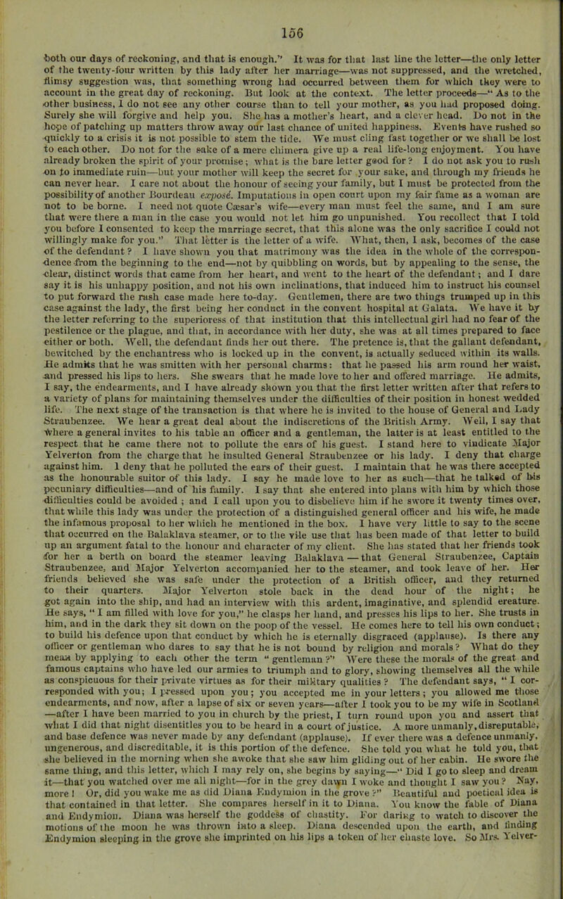 both our days of reckoning, and that is enough.” It was for that last line the letter—the only letter of the twenty-four written by this lady after her marriage—was not suppressed, and the wretched, flimsy suggestion was, that something WTong had occurred between tliem for which they were to account in the great day of reckoning. But loolc at the context. The letter proceeds—“ As to the other business, 1 do not see any other course than to tell your mother, as you hud proposed doing. Surely she will forgive and help you. She has a mother’s heart, and a clever head. l)o not in the hope of patching up matters throw away our last chance of united happiness. Events have rushed so quickly to a crisis it is not possible to stem the tide. We must cling fast together or we shall be lost to each other. Do not for the sake of a mere chimera give up a real life-long enjoyment. You have already broken the spirit of your promise; what is the bare letter gaod for? I do not ask you to rush on to immediate ruin—but your mother will keep the secret for your sake, and through my friends he can never hear. I care not about the honour of seeing your family, but I must be protecterl from the possibility of another Bourdeau expose. Imputations in open court upon my fair fame as a woman are not to be borne. 1 need not quote Caesar’s wife—every man must feel the same, and I am sure that were there a man in the case you would not let him go unpunished. You recollect that I told you before I consented to keep the marriage secret, that this alone was the only sacrifice I could not willingly make for you.” That letter is the letter of a wife. What, tlien, 1 ask, becomes of the case of the defendant ? I have shown you that matrimony was the idea in the whole of the correspon- dence from the beginning to the end—not by quibbling on words, but by appealing to the sense, the deal', distinct words that came from lier heart, and went to the heart of the defendant; and I dare say it is his unhappy position, and not his own inclinations, that induced him to instruct Ins counsel to put forward the rush case made here to-day. Gentlemen, there are two things trumped up in this case against the lady, the first being her conduct in the convent hospital at Galata. We have it by the letter referring to the superioress of that institution that this intellectual girl had no fear of the pestilence or the plague, and that, in accordance with her duty, she was at all times prepared to face either or both. Well, the defendant finds her out there. The pretence is, that the gallant defendant, bewitched by the enchantress who is locked up in the convent, is actually seduced within its walls. He admits that he was smitten with her personal charms: that he passed his arm round her waist, And pressed his lips to hers. She swears that he made love to her and offered marriage. He admits, I say, the endearments, and I have already shown you that the first letter written after that refers to a variety of plans for maintaining themselves under the difficulties of their position in honest wedded life. The next stage of the transaction is that where ho is invited to the house of General and Lady Straubenzee. We hear a groat deal about the indiscretions of the British Army. Weil, 1 say that ■frhere a general invites to his table an officer and a gentleman, the latter is at least entitled to the respect that he came there not to pollute the ears of his guest. I stand here to vindicate ilajor Yelverton from the charge that he insulted General Straubenzee or his lady. I deny that charge against him. I deny that he polluted the ears of their guest. I maintain that he was there accepted as the honourable suitor of this lady. I say he made love to her as such—that he talked of bis pecuniary difficulties—and of his family. I say that she entered into plans with him by which those difficulties could be avoided ; and I call upon you to disbelieve him if he swore it twenty times over, that while this lady was under the protection of a distinguished general officer and his wife, he made the infamous proposal to her which he mentioned in the box. I have very little to say to the scene that occurred on the Balaklava steamer, or to the vile use that has been made of that letter to build up an argument fatal to the honour and character of my client. She has stated that her friends took for her a berth on board the steamer leaving Balaklava — that General Straubenzee, Captain Straubenzee, and Major Yelverton accompanied her to the steamer, and took leave of her. Her friends believed she was safe under the protection of a British officer, and they returned to their quarters. Jlajor Y’'elverton stole back in the dead hour of the night; he got again into the ship, and had an interview with this ardent, imaginative, and splendid creature. He says, “ I am filled with love for you,” he clasps her hand, and presses his lips to her. She trusts in him, and in the dark they sit down on the poop of the vessel. He comes here to tell his own conduct; to build his defence upon that conduct by which he is eternally disgraced (applause). Is there any officer or gentleman who dares to say that he is not bound by religion and morals ? What do they mean by applying to each other the term “ gentleman ?’’ AV'ere these the morals of the great and famous captains who have led our armies to triumph and to glory, showing themselves all the while as conspicuous for their private virtues as for their military qualities ? The defendant says, “ I cor- responded with you; I pressed upon you; you accepted me in your letters; you allowed me those endearments, and now, after a lapse of six or seven years—alter 1 took you to be my wife in Scotland —after I have been married to you in church by the priest, I turn round upon you and assert that what I did that night disentitles you to be heard in a court of justice. A more unmanly,disreputable, and base defence was never made by any defendant (applause). If ever there was a defence unmanly, ungenerous, and discreditable, it is this portion of the defence. She told you what he told you, tlwt she believed in the morning when she awoke that she saw him gliding out of her cabin. He swore tlie same tiling, and this letter, which I may rely on, she begins by saying—” Did I go to sleep and dream it—that you watched over me all night—for in the grey dawn I woke and thought I saw you ? Nay, more 1 Or, did you wake me as ilid Diana Kudymion in the grove ?” Beautiful and poetical idea is that contained in that letter. She compares herself in it to Diana. You know the fable of Diana and Endymion. Diana was licrself the goddess of chastity. For dariug to watch to discover the motions of the moon he was thrown into a sleep. Diana descended upon the earth, and finding Endymion sleeping in the grove she imprinted on his lips a token of her chaste love. So JIrs. Yelver-