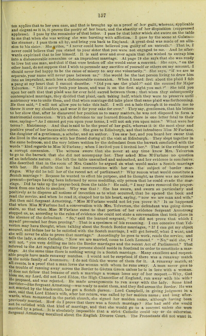 ton applies that to her own case, and that is brought up as a proof of her guilt, whereas, applicable and elegant as it is, it proves the poetry of her heart, and the chastity of her disposition (suppressed applause). I pass by the remainder of that letter. I pass by that letter which she swore on tlie table to me that when she was writing slie was bursting with aflliotioa. I pass by the scene at Galata— the steamer; I pass tliem all by, and bring you back to England. A great deal was made of an allu- sion to his sister. She^rites, “ I never could have believed yon guilty of an untruth.” That is, I never could believe that you stated to your sister that you were not eng.aged to me. And he after- wards explained that to her liimself. It is said over and over again that she wished to entrap him into a dishonourable connexion or an imprudent marriage. At page 79 she says that she was ready to love but one man, and that if that were broken off she would enter a convent. She says, “ on the other hand, do not suppose that I wish to persuade any sacrifice of youi-self or others on my account. I should never feel happy to be the cause of misery to any one voluntarily.” She says, “if we are to separate, your name will never pass between us.” She would be the last person living to draw him into an imprudent, much less a dishonourable connexion. When I heard first about the plaid I felt a pang at my heart that I cannot describe. “ Did you use the plaid ?” said the counsel for Major Telverton. Did it cover both your knees, and was it on the first night you met ?” She told you upon her oath that that plaid was for ever held sacred between them; that when they subsequently contemplated marriage, they divided that plaid, each taking half, which they were to preserve until matrimony was to unite them, and that when marriage did take place that same plaid was forthcoming. He then said, “ I will not allow you to take this half. I will cut a hole through it to enable me to throw it over my shoulders, and wear it for your sake for ever.” They say, gentlemen, that his letters to her show that, after he discovered her position as to many matters, he W'as not disposed to form a matrimonial connexion. Wilh all deference to my learned friends, there is one letter fatal to their case, saying—“ As I cannot get you upon your terms, I rvill not ask you upon mine.” Wluit w'ere her terms ? Matrimony. And that is said to be the proof of her guilt, whereas it is the most clear and positive proof of her inexorable virtue. She goes to Edinburgh, and that introduces Miss M’Farlane, the daughter of a gentleman, a scholar, and an author. You saw her, and you heard her swear that she lived in the apartments with her friend during all the visit at Edinburgh. They slept together in the same bedroom, and the very letters written by the defendant from the barraek concluded with the words “ kind regards to Miss M'Farlane; when I invited you I invited her.” That is the evidence of a corrupt connexion. The witness swore that she never at any time knew Mrs. Yelverton to go to the barrack that she did not accompany her. They asked Miss M'Fai'lane no question of an indelicate nature. She left the table unscathed and untouched, and her evidence is conclusive. She described that in the room of Mrs. Gamble he argued on what would make a Scotch marriage with her. He admits that he had conversations with her on the subject of border mar- riages. Why did he tell her of the recent act of parliament ? Why reason what would constitute a Scotch man-iage ? Because he wanted to effect his purpose, and he thought, as there was no rvitness present—perhaps having been informed by some meddling, oily person that he could evade the mar- riage. Did he take up the prayer-book from the table ? He said, “ I may have removed the prayer- book from one table to another. Why was that? She has sworn, and sworn so particularly and positively as to disperse all notions of invention as to what occurred, that he opened the book and read the service, and when he read it, clasped her to his heart, saying, “ now we are man and wife.” But then said Sergeant Armstrong, “ Miss M'Farlane would not let you prove it.” It so happened that when Miss M'Farlane had a conversation with Mrs. Yelverton, the defendant was going down- stairs, so that when Miss M'Farlane came to that portion of her evidence Sergeant Armstrong stopped us, a.s, according to the rules of evidence she could not state a conversation that took place in the absence of the defendant. '* So,” said the learned sergeant, “ she did not prove that which I myself prevented her from proving.” That is a specimen of his reasoning. I can conceive that Yel- verton may have thought, when talking about the Scotch Border marriages, “ If I can get my object secured, and induce her to be satisfied with the Scotch marriage, I will get herself, what I want, and f n Ti. lo prove that marriage.” Accordingly he goes to work, reads the service, and teusthe lady, a strict Catholic, “Now we are married, come to Loch Lomond.” “No,” said she, “I will not, “ you were drilling me into the Border marriages and the recent Act of rarliament.” That relerred to the Act regulating the time persons should reside in Scotland in order to constitute a mar- lime there is nothing wrong in a Scotch marriage. Many excellent and resjiect- in M f uve made runaway matches. I would not bo surprised if there was a runaway match all of Avonmorc. I do not think the worse of them for it. A runaway match, at' tho proof flint a man loves the w'oman with whom he runs away. A man never goes to It dnoo** f ° , ^‘*”ing away aeross the Border to Gretna Green unless he is in love with a woman. blcj>« marriage a woman loses any of her respect.—Wliy, God He DrorJ,.Ta Chancellor of England, run away with his wife? barriste^ rejected. He made arrangements to run away w-ith the lady. Some kind not marriori m ^™*frong—was ready to assist them, and they lied across the Border, lie was case said fhn/r but got a Scotch parson. Lord Campbell, in giving judgment in a wards when ^ was called by her maiden name ; and long after- previously ^ signed her maiden name, altliougli having been not be satislied w/fi *i I J‘. *'^J*'*^ *-*>®*'o was a {Scotch marriage? She had said she would married bv a nrlpat ' i» i marriage, and that she would go to a convent unless she were Sergeant Armstpnr.™ .v.^ impossible that a strict Catholic could say or do otherwise. g orahzed about the English Divorce Court. 'The I’rotcstants did not want it.